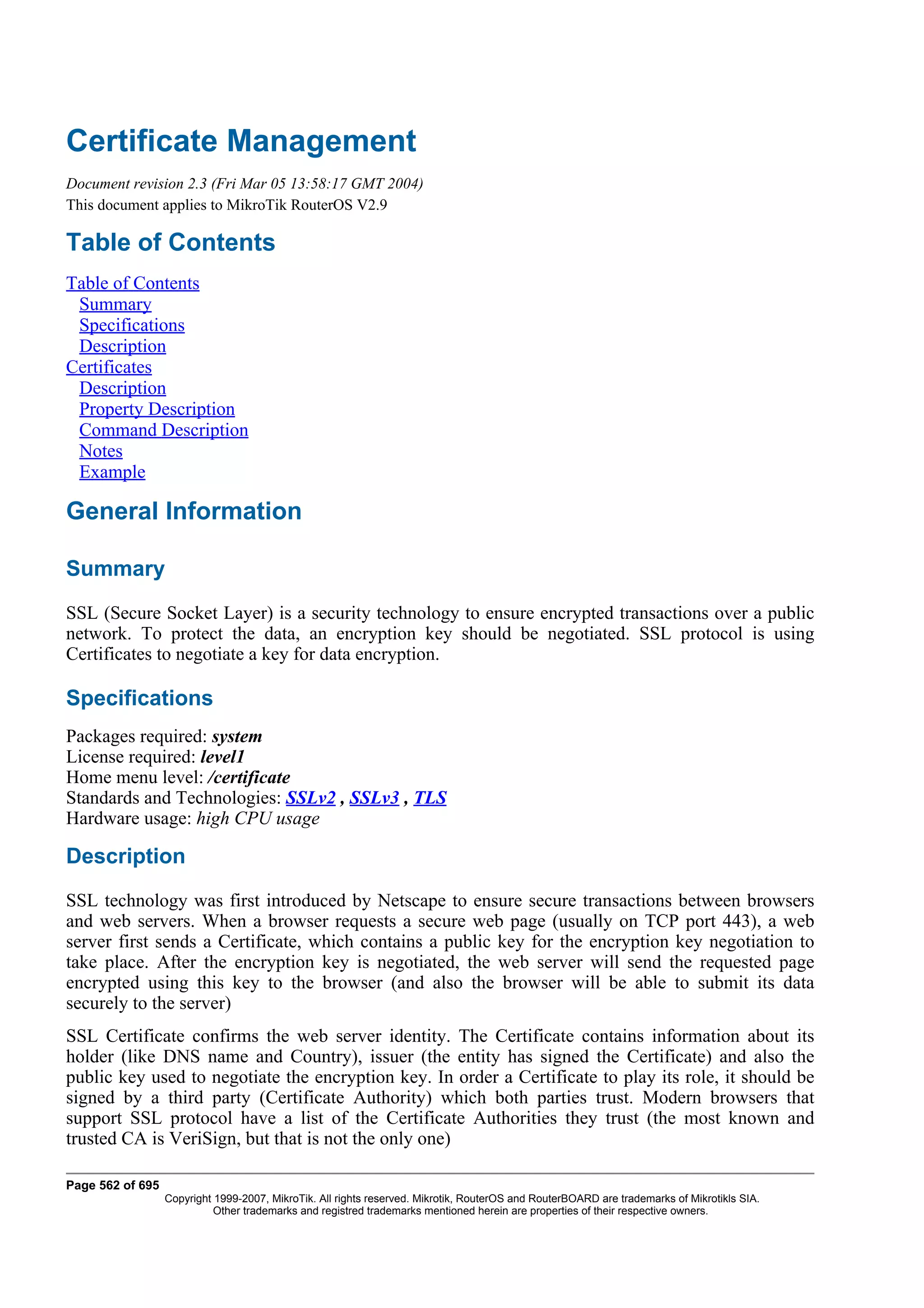 Certificate Management
Document revision 2.3 (Fri Mar 05 13:58:17 GMT 2004)
This document applies to MikroTik RouterOS V2.9

Table of Contents
Table of Contents
 Summary
 Specifications
 Description
Certificates
 Description
 Property Description
 Command Description
 Notes
 Example

General Information

Summary
SSL (Secure Socket Layer) is a security technology to ensure encrypted transactions over a public
network. To protect the data, an encryption key should be negotiated. SSL protocol is using
Certificates to negotiate a key for data encryption.

Specifications
Packages required: system
License required: level1
Home menu level: /certificate
Standards and Technologies: SSLv2 , SSLv3 , TLS
Hardware usage: high CPU usage

Description
SSL technology was first introduced by Netscape to ensure secure transactions between browsers
and web servers. When a browser requests a secure web page (usually on TCP port 443), a web
server first sends a Certificate, which contains a public key for the encryption key negotiation to
take place. After the encryption key is negotiated, the web server will send the requested page
encrypted using this key to the browser (and also the browser will be able to submit its data
securely to the server)
SSL Certificate confirms the web server identity. The Certificate contains information about its
holder (like DNS name and Country), issuer (the entity has signed the Certificate) and also the
public key used to negotiate the encryption key. In order a Certificate to play its role, it should be
signed by a third party (Certificate Authority) which both parties trust. Modern browsers that
support SSL protocol have a list of the Certificate Authorities they trust (the most known and
trusted CA is VeriSign, but that is not the only one)

Page 562 of 695
                  Copyright 1999-2007, MikroTik. All rights reserved. Mikrotik, RouterOS and RouterBOARD are trademarks of Mikrotikls SIA.
                            Other trademarks and registred trademarks mentioned herein are properties of their respective owners.
 