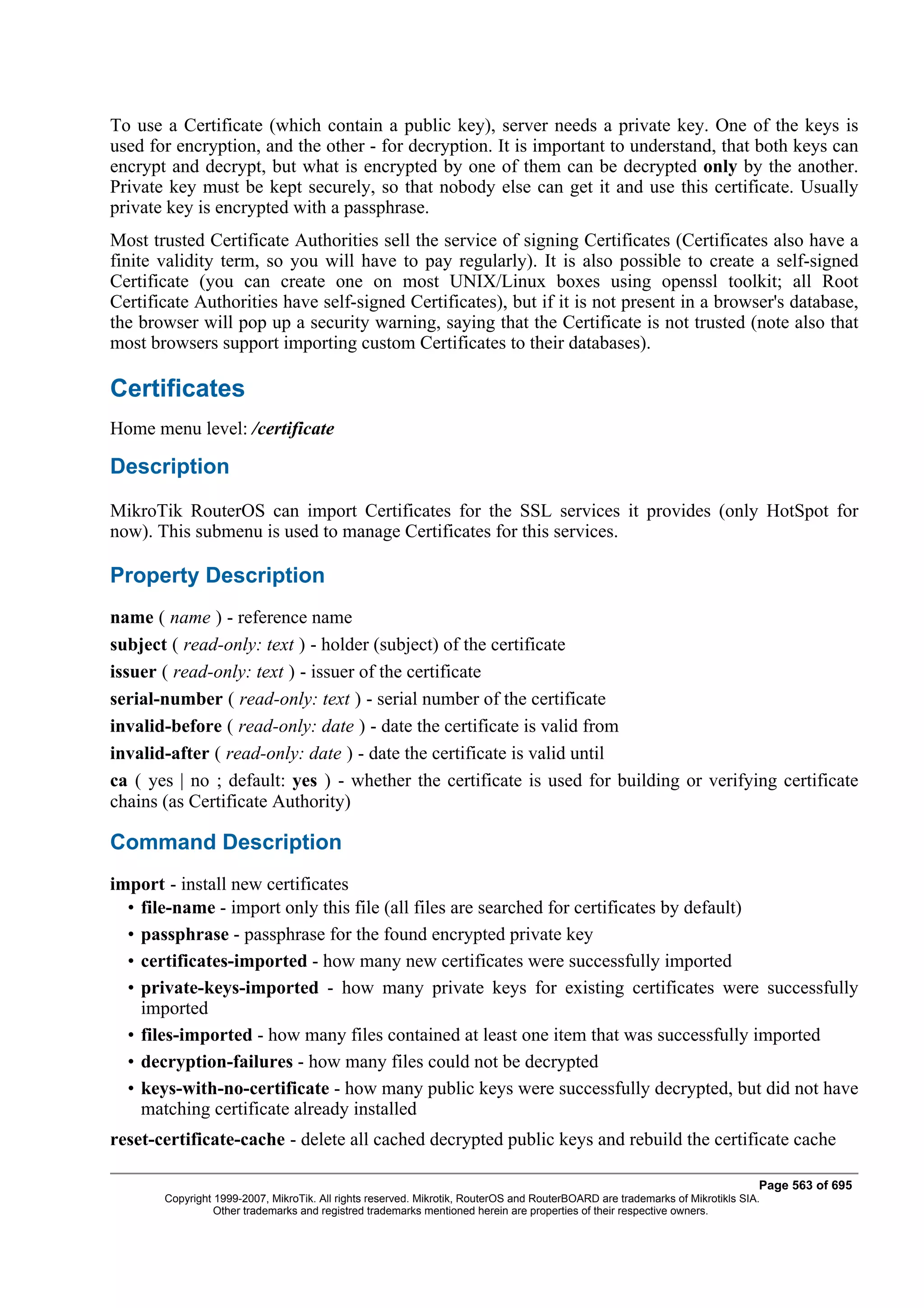 To use a Certificate (which contain a public key), server needs a private key. One of the keys is
used for encryption, and the other - for decryption. It is important to understand, that both keys can
encrypt and decrypt, but what is encrypted by one of them can be decrypted only by the another.
Private key must be kept securely, so that nobody else can get it and use this certificate. Usually
private key is encrypted with a passphrase.
Most trusted Certificate Authorities sell the service of signing Certificates (Certificates also have a
finite validity term, so you will have to pay regularly). It is also possible to create a self-signed
Certificate (you can create one on most UNIX/Linux boxes using openssl toolkit; all Root
Certificate Authorities have self-signed Certificates), but if it is not present in a browser's database,
the browser will pop up a security warning, saying that the Certificate is not trusted (note also that
most browsers support importing custom Certificates to their databases).

Certificates
Home menu level: /certificate

Description
MikroTik RouterOS can import Certificates for the SSL services it provides (only HotSpot for
now). This submenu is used to manage Certificates for this services.

Property Description
name ( name ) - reference name
subject ( read-only: text ) - holder (subject) of the certificate
issuer ( read-only: text ) - issuer of the certificate
serial-number ( read-only: text ) - serial number of the certificate
invalid-before ( read-only: date ) - date the certificate is valid from
invalid-after ( read-only: date ) - date the certificate is valid until
ca ( yes | no ; default: yes ) - whether the certificate is used for building or verifying certificate
chains (as Certificate Authority)

Command Description
import - install new certificates
  • file-name - import only this file (all files are searched for certificates by default)
  • passphrase - passphrase for the found encrypted private key
  • certificates-imported - how many new certificates were successfully imported
  • private-keys-imported - how many private keys for existing certificates were successfully
    imported
  • files-imported - how many files contained at least one item that was successfully imported
  • decryption-failures - how many files could not be decrypted
  • keys-with-no-certificate - how many public keys were successfully decrypted, but did not have
    matching certificate already installed
reset-certificate-cache - delete all cached decrypted public keys and rebuild the certificate cache

                                                                                                                              Page 563 of 695
       Copyright 1999-2007, MikroTik. All rights reserved. Mikrotik, RouterOS and RouterBOARD are trademarks of Mikrotikls SIA.
                 Other trademarks and registred trademarks mentioned herein are properties of their respective owners.
 