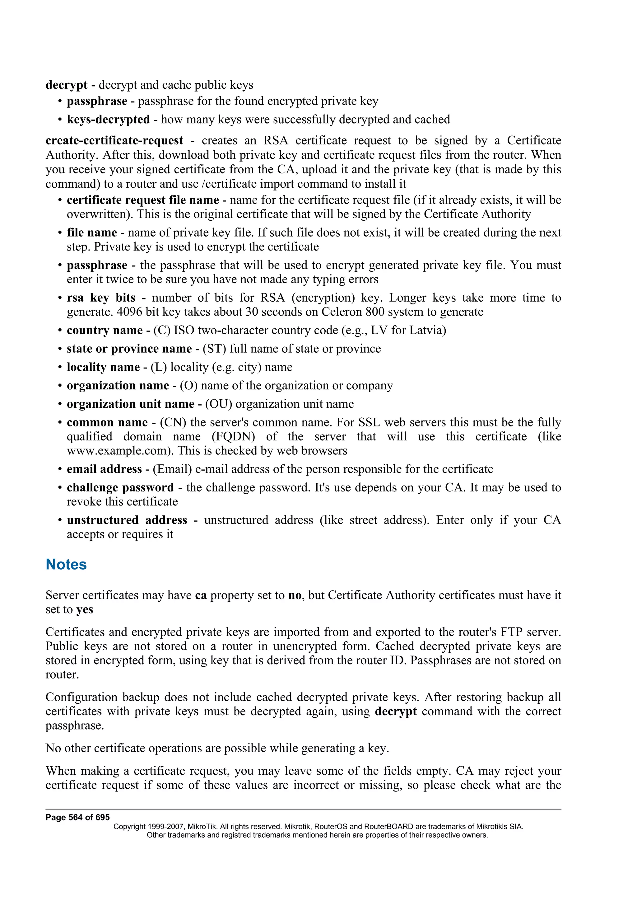 decrypt - decrypt and cache public keys
  • passphrase - passphrase for the found encrypted private key
  • keys-decrypted - how many keys were successfully decrypted and cached
create-certificate-request - creates an RSA certificate request to be signed by a Certificate
Authority. After this, download both private key and certificate request files from the router. When
you receive your signed certificate from the CA, upload it and the private key (that is made by this
command) to a router and use /certificate import command to install it
  • certificate request file name - name for the certificate request file (if it already exists, it will be
    overwritten). This is the original certificate that will be signed by the Certificate Authority
  • file name - name of private key file. If such file does not exist, it will be created during the next
    step. Private key is used to encrypt the certificate
  • passphrase - the passphrase that will be used to encrypt generated private key file. You must
    enter it twice to be sure you have not made any typing errors
  • rsa key bits - number of bits for RSA (encryption) key. Longer keys take more time to
    generate. 4096 bit key takes about 30 seconds on Celeron 800 system to generate
  • country name - (C) ISO two-character country code (e.g., LV for Latvia)
  • state or province name - (ST) full name of state or province
  • locality name - (L) locality (e.g. city) name
  • organization name - (O) name of the organization or company
  • organization unit name - (OU) organization unit name
  • common name - (CN) the server's common name. For SSL web servers this must be the fully
    qualified domain name (FQDN) of the server that will use this certificate (like
    www.example.com). This is checked by web browsers
  • email address - (Email) e-mail address of the person responsible for the certificate
  • challenge password - the challenge password. It's use depends on your CA. It may be used to
    revoke this certificate
  • unstructured address - unstructured address (like street address). Enter only if your CA
    accepts or requires it

Notes
Server certificates may have ca property set to no, but Certificate Authority certificates must have it
set to yes
Certificates and encrypted private keys are imported from and exported to the router's FTP server.
Public keys are not stored on a router in unencrypted form. Cached decrypted private keys are
stored in encrypted form, using key that is derived from the router ID. Passphrases are not stored on
router.
Configuration backup does not include cached decrypted private keys. After restoring backup all
certificates with private keys must be decrypted again, using decrypt command with the correct
passphrase.
No other certificate operations are possible while generating a key.
When making a certificate request, you may leave some of the fields empty. CA may reject your
certificate request if some of these values are incorrect or missing, so please check what are the

Page 564 of 695
                  Copyright 1999-2007, MikroTik. All rights reserved. Mikrotik, RouterOS and RouterBOARD are trademarks of Mikrotikls SIA.
                            Other trademarks and registred trademarks mentioned herein are properties of their respective owners.
 