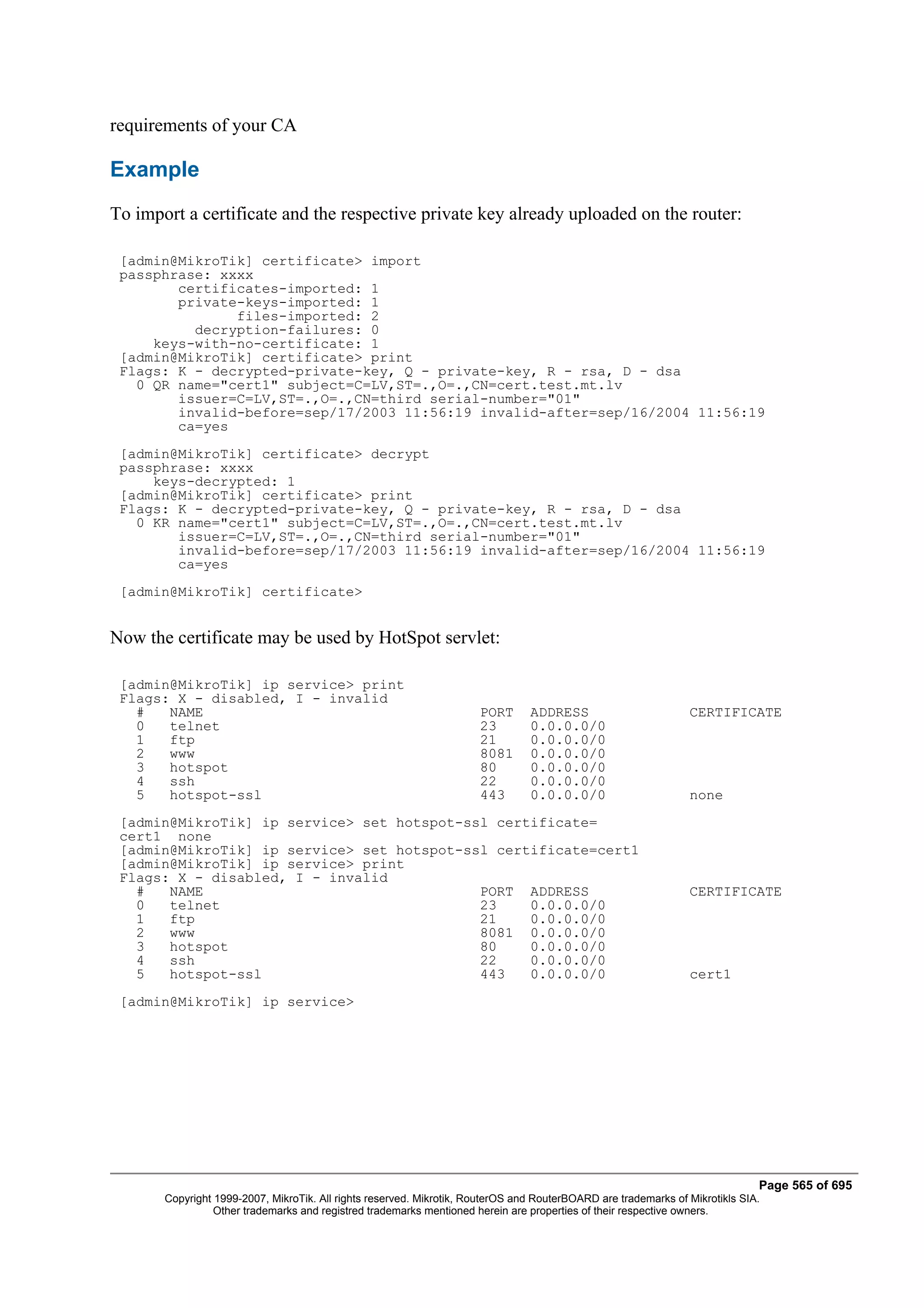 requirements of your CA

Example
To import a certificate and the respective private key already uploaded on the router:

 [admin@MikroTik] certificate> import
 passphrase: xxxx
        certificates-imported: 1
        private-keys-imported: 1
               files-imported: 2
          decryption-failures: 0
     keys-with-no-certificate: 1
 [admin@MikroTik] certificate> print
 Flags: K - decrypted-private-key, Q - private-key, R - rsa, D - dsa
   0 QR name="cert1" subject=C=LV,ST=.,O=.,CN=cert.test.mt.lv
        issuer=C=LV,ST=.,O=.,CN=third serial-number="01"
        invalid-before=sep/17/2003 11:56:19 invalid-after=sep/16/2004 11:56:19
        ca=yes
 [admin@MikroTik] certificate> decrypt
 passphrase: xxxx
     keys-decrypted: 1
 [admin@MikroTik] certificate> print
 Flags: K - decrypted-private-key, Q - private-key, R - rsa, D - dsa
   0 KR name="cert1" subject=C=LV,ST=.,O=.,CN=cert.test.mt.lv
        issuer=C=LV,ST=.,O=.,CN=third serial-number="01"
        invalid-before=sep/17/2003 11:56:19 invalid-after=sep/16/2004 11:56:19
        ca=yes
 [admin@MikroTik] certificate>


Now the certificate may be used by HotSpot servlet:

 [admin@MikroTik] ip service> print
 Flags: X - disabled, I - invalid
   #   NAME                                                           PORT      ADDRESS                         CERTIFICATE
   0   telnet                                                         23        0.0.0.0/0
   1   ftp                                                            21        0.0.0.0/0
   2   www                                                            8081      0.0.0.0/0
   3   hotspot                                                        80        0.0.0.0/0
   4   ssh                                                            22        0.0.0.0/0
   5   hotspot-ssl                                                    443       0.0.0.0/0                       none
 [admin@MikroTik] ip service> set hotspot-ssl certificate=
 cert1 none
 [admin@MikroTik] ip service> set hotspot-ssl certificate=cert1
 [admin@MikroTik] ip service> print
 Flags: X - disabled, I - invalid
   #   NAME                                 PORT ADDRESS                                                        CERTIFICATE
   0   telnet                               23    0.0.0.0/0
   1   ftp                                  21    0.0.0.0/0
   2   www                                  8081 0.0.0.0/0
   3   hotspot                              80    0.0.0.0/0
   4   ssh                                  22    0.0.0.0/0
   5   hotspot-ssl                          443   0.0.0.0/0                                                     cert1
 [admin@MikroTik] ip service>




                                                                                                                              Page 565 of 695
       Copyright 1999-2007, MikroTik. All rights reserved. Mikrotik, RouterOS and RouterBOARD are trademarks of Mikrotikls SIA.
                 Other trademarks and registred trademarks mentioned herein are properties of their respective owners.
 