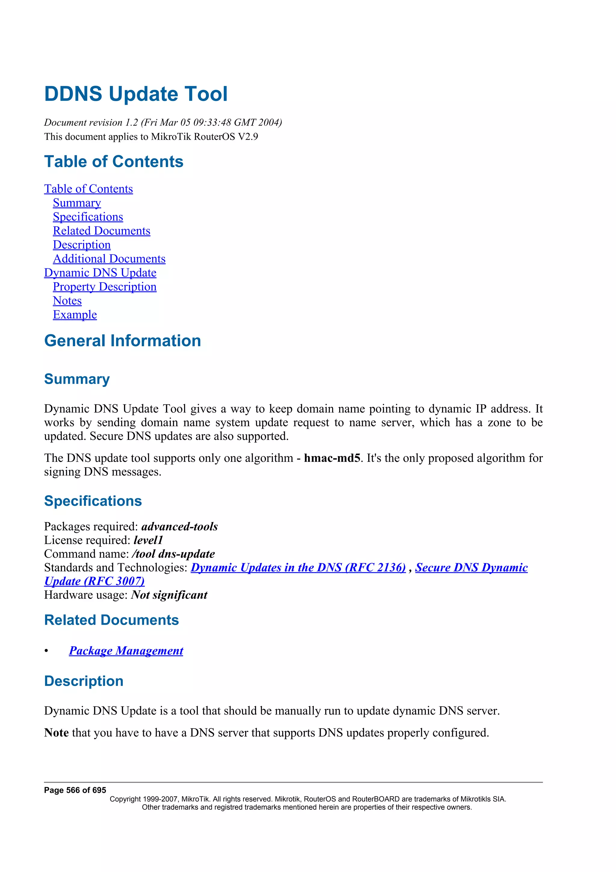 DDNS Update Tool
Document revision 1.2 (Fri Mar 05 09:33:48 GMT 2004)
This document applies to MikroTik RouterOS V2.9

Table of Contents
Table of Contents
 Summary
 Specifications
 Related Documents
 Description
 Additional Documents
Dynamic DNS Update
 Property Description
 Notes
 Example

General Information

Summary
Dynamic DNS Update Tool gives a way to keep domain name pointing to dynamic IP address. It
works by sending domain name system update request to name server, which has a zone to be
updated. Secure DNS updates are also supported.
The DNS update tool supports only one algorithm - hmac-md5. It's the only proposed algorithm for
signing DNS messages.

Specifications
Packages required: advanced-tools
License required: level1
Command name: /tool dns-update
Standards and Technologies: Dynamic Updates in the DNS (RFC 2136) , Secure DNS Dynamic
Update (RFC 3007)
Hardware usage: Not significant

Related Documents

•    Package Management

Description
Dynamic DNS Update is a tool that should be manually run to update dynamic DNS server.
Note that you have to have a DNS server that supports DNS updates properly configured.



Page 566 of 695
                  Copyright 1999-2007, MikroTik. All rights reserved. Mikrotik, RouterOS and RouterBOARD are trademarks of Mikrotikls SIA.
                            Other trademarks and registred trademarks mentioned herein are properties of their respective owners.
 