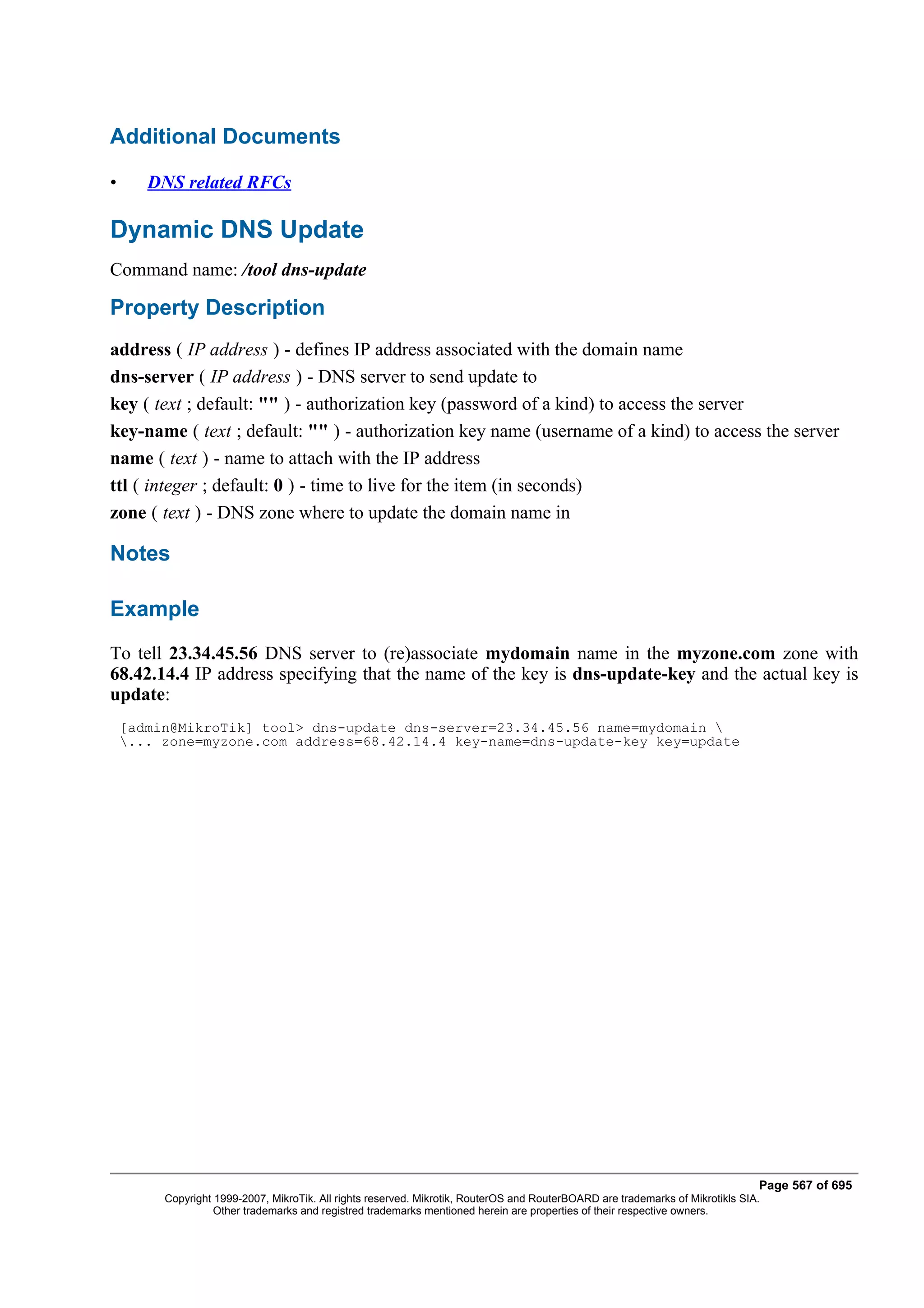 Additional Documents

•      DNS related RFCs

Dynamic DNS Update
Command name: /tool dns-update

Property Description
address ( IP address ) - defines IP address associated with the domain name
dns-server ( IP address ) - DNS server to send update to
key ( text ; default: "" ) - authorization key (password of a kind) to access the server
key-name ( text ; default: "" ) - authorization key name (username of a kind) to access the server
name ( text ) - name to attach with the IP address
ttl ( integer ; default: 0 ) - time to live for the item (in seconds)
zone ( text ) - DNS zone where to update the domain name in

Notes

Example
To tell 23.34.45.56 DNS server to (re)associate mydomain name in the myzone.com zone with
68.42.14.4 IP address specifying that the name of the key is dns-update-key and the actual key is
update:
    [admin@MikroTik] tool> dns-update dns-server=23.34.45.56 name=mydomain 
    ... zone=myzone.com address=68.42.14.4 key-name=dns-update-key key=update




                                                                                                                                Page 567 of 695
         Copyright 1999-2007, MikroTik. All rights reserved. Mikrotik, RouterOS and RouterBOARD are trademarks of Mikrotikls SIA.
                   Other trademarks and registred trademarks mentioned herein are properties of their respective owners.
 