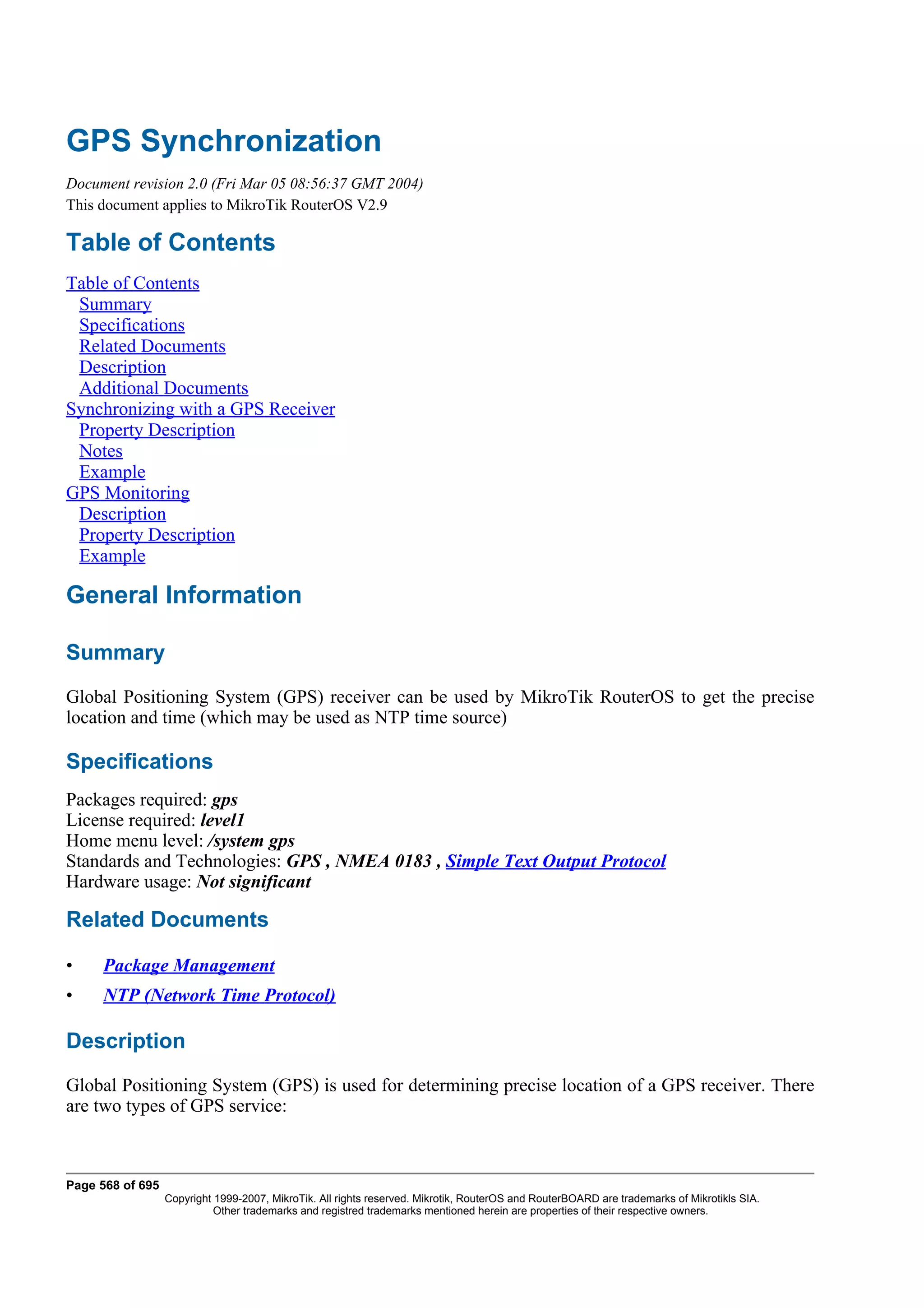 GPS Synchronization
Document revision 2.0 (Fri Mar 05 08:56:37 GMT 2004)
This document applies to MikroTik RouterOS V2.9

Table of Contents
Table of Contents
 Summary
 Specifications
 Related Documents
 Description
 Additional Documents
Synchronizing with a GPS Receiver
 Property Description
 Notes
 Example
GPS Monitoring
 Description
 Property Description
 Example

General Information

Summary
Global Positioning System (GPS) receiver can be used by MikroTik RouterOS to get the precise
location and time (which may be used as NTP time source)

Specifications
Packages required: gps
License required: level1
Home menu level: /system gps
Standards and Technologies: GPS , NMEA 0183 , Simple Text Output Protocol
Hardware usage: Not significant

Related Documents

•    Package Management
•    NTP (Network Time Protocol)

Description
Global Positioning System (GPS) is used for determining precise location of a GPS receiver. There
are two types of GPS service:



Page 568 of 695
                  Copyright 1999-2007, MikroTik. All rights reserved. Mikrotik, RouterOS and RouterBOARD are trademarks of Mikrotikls SIA.
                            Other trademarks and registred trademarks mentioned herein are properties of their respective owners.
 