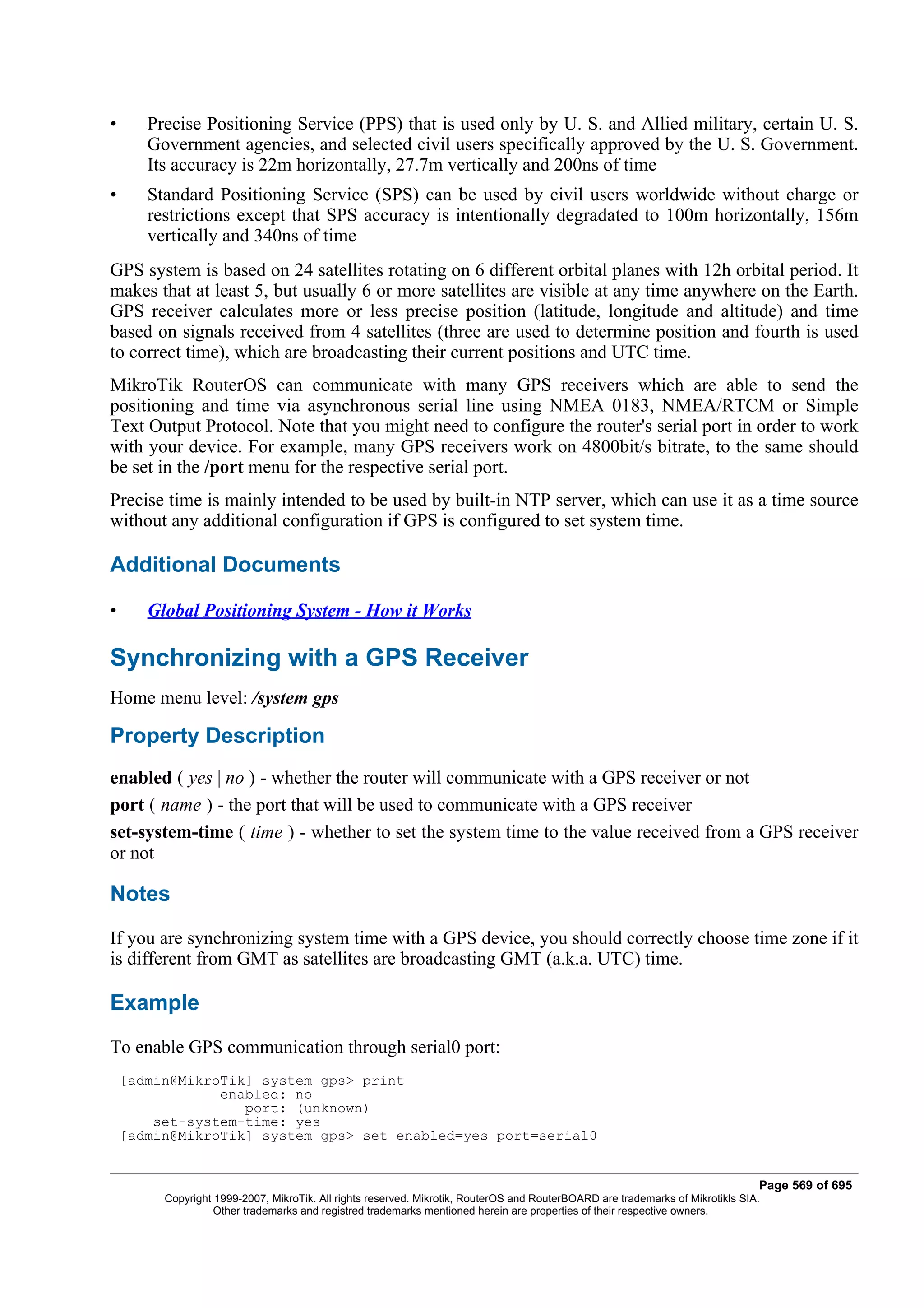 •      Precise Positioning Service (PPS) that is used only by U. S. and Allied military, certain U. S.
       Government agencies, and selected civil users specifically approved by the U. S. Government.
       Its accuracy is 22m horizontally, 27.7m vertically and 200ns of time
•      Standard Positioning Service (SPS) can be used by civil users worldwide without charge or
       restrictions except that SPS accuracy is intentionally degradated to 100m horizontally, 156m
       vertically and 340ns of time
GPS system is based on 24 satellites rotating on 6 different orbital planes with 12h orbital period. It
makes that at least 5, but usually 6 or more satellites are visible at any time anywhere on the Earth.
GPS receiver calculates more or less precise position (latitude, longitude and altitude) and time
based on signals received from 4 satellites (three are used to determine position and fourth is used
to correct time), which are broadcasting their current positions and UTC time.
MikroTik RouterOS can communicate with many GPS receivers which are able to send the
positioning and time via asynchronous serial line using NMEA 0183, NMEA/RTCM or Simple
Text Output Protocol. Note that you might need to configure the router's serial port in order to work
with your device. For example, many GPS receivers work on 4800bit/s bitrate, to the same should
be set in the /port menu for the respective serial port.
Precise time is mainly intended to be used by built-in NTP server, which can use it as a time source
without any additional configuration if GPS is configured to set system time.

Additional Documents

•      Global Positioning System - How it Works

Synchronizing with a GPS Receiver
Home menu level: /system gps

Property Description
enabled ( yes | no ) - whether the router will communicate with a GPS receiver or not
port ( name ) - the port that will be used to communicate with a GPS receiver
set-system-time ( time ) - whether to set the system time to the value received from a GPS receiver
or not

Notes
If you are synchronizing system time with a GPS device, you should correctly choose time zone if it
is different from GMT as satellites are broadcasting GMT (a.k.a. UTC) time.

Example
To enable GPS communication through serial0 port:
    [admin@MikroTik] system gps> print
                enabled: no
                   port: (unknown)
        set-system-time: yes
    [admin@MikroTik] system gps> set enabled=yes port=serial0


                                                                                                                                Page 569 of 695
         Copyright 1999-2007, MikroTik. All rights reserved. Mikrotik, RouterOS and RouterBOARD are trademarks of Mikrotikls SIA.
                   Other trademarks and registred trademarks mentioned herein are properties of their respective owners.
 