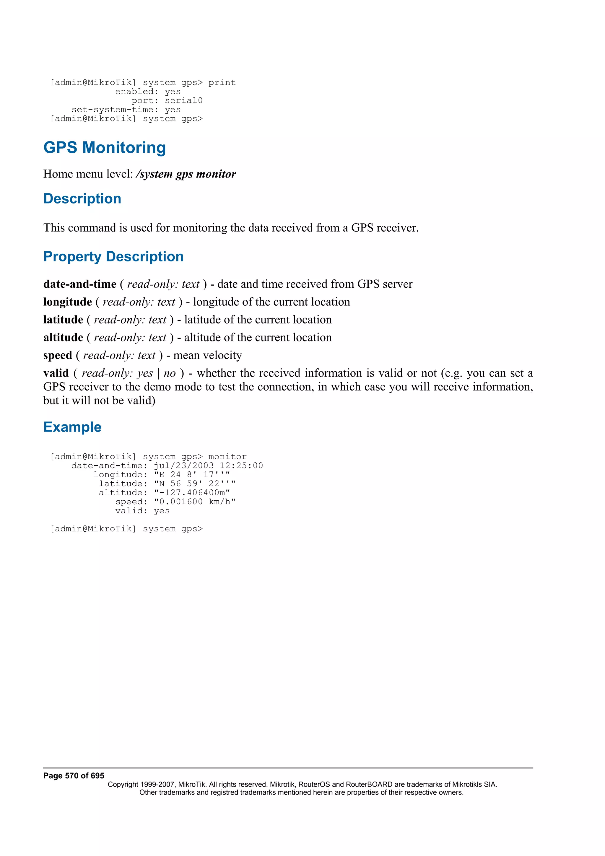 [admin@MikroTik] system gps> print
             enabled: yes
                port: serial0
     set-system-time: yes
 [admin@MikroTik] system gps>


GPS Monitoring
Home menu level: /system gps monitor

Description
This command is used for monitoring the data received from a GPS receiver.

Property Description
date-and-time ( read-only: text ) - date and time received from GPS server
longitude ( read-only: text ) - longitude of the current location
latitude ( read-only: text ) - latitude of the current location
altitude ( read-only: text ) - altitude of the current location
speed ( read-only: text ) - mean velocity
valid ( read-only: yes | no ) - whether the received information is valid or not (e.g. you can set a
GPS receiver to the demo mode to test the connection, in which case you will receive information,
but it will not be valid)

Example
 [admin@MikroTik] system gps> monitor
     date-and-time: jul/23/2003 12:25:00
         longitude: "E 24 8' 17''"
          latitude: "N 56 59' 22''"
          altitude: "-127.406400m"
             speed: "0.001600 km/h"
             valid: yes
 [admin@MikroTik] system gps>




Page 570 of 695
                  Copyright 1999-2007, MikroTik. All rights reserved. Mikrotik, RouterOS and RouterBOARD are trademarks of Mikrotikls SIA.
                            Other trademarks and registred trademarks mentioned herein are properties of their respective owners.
 