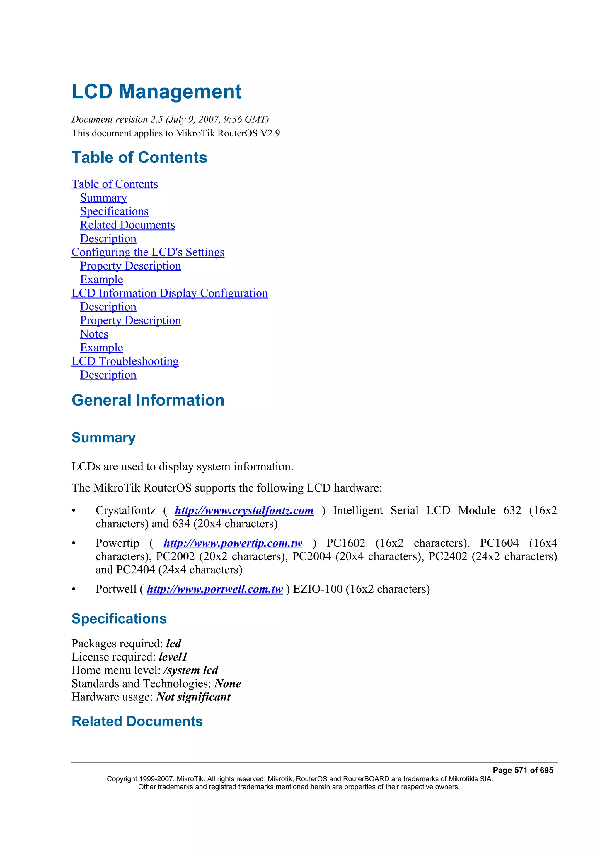 LCD Management
Document revision 2.5 (July 9, 2007, 9:36 GMT)
This document applies to MikroTik RouterOS V2.9

Table of Contents
Table of Contents
 Summary
 Specifications
 Related Documents
 Description
Configuring the LCD's Settings
 Property Description
 Example
LCD Information Display Configuration
 Description
 Property Description
 Notes
 Example
LCD Troubleshooting
 Description

General Information

Summary
LCDs are used to display system information.
The MikroTik RouterOS supports the following LCD hardware:
•    Crystalfontz ( http://www.crystalfontz.com ) Intelligent Serial LCD Module 632 (16x2
     characters) and 634 (20x4 characters)
•    Powertip ( http://www.powertip.com.tw ) PC1602 (16x2 characters), PC1604 (16x4
     characters), PC2002 (20x2 characters), PC2004 (20x4 characters), PC2402 (24x2 characters)
     and PC2404 (24x4 characters)
•    Portwell ( http://www.portwell.com.tw ) EZIO-100 (16x2 characters)

Specifications
Packages required: lcd
License required: level1
Home menu level: /system lcd
Standards and Technologies: None
Hardware usage: Not significant

Related Documents


                                                                                                                              Page 571 of 695
       Copyright 1999-2007, MikroTik. All rights reserved. Mikrotik, RouterOS and RouterBOARD are trademarks of Mikrotikls SIA.
                 Other trademarks and registred trademarks mentioned herein are properties of their respective owners.
 