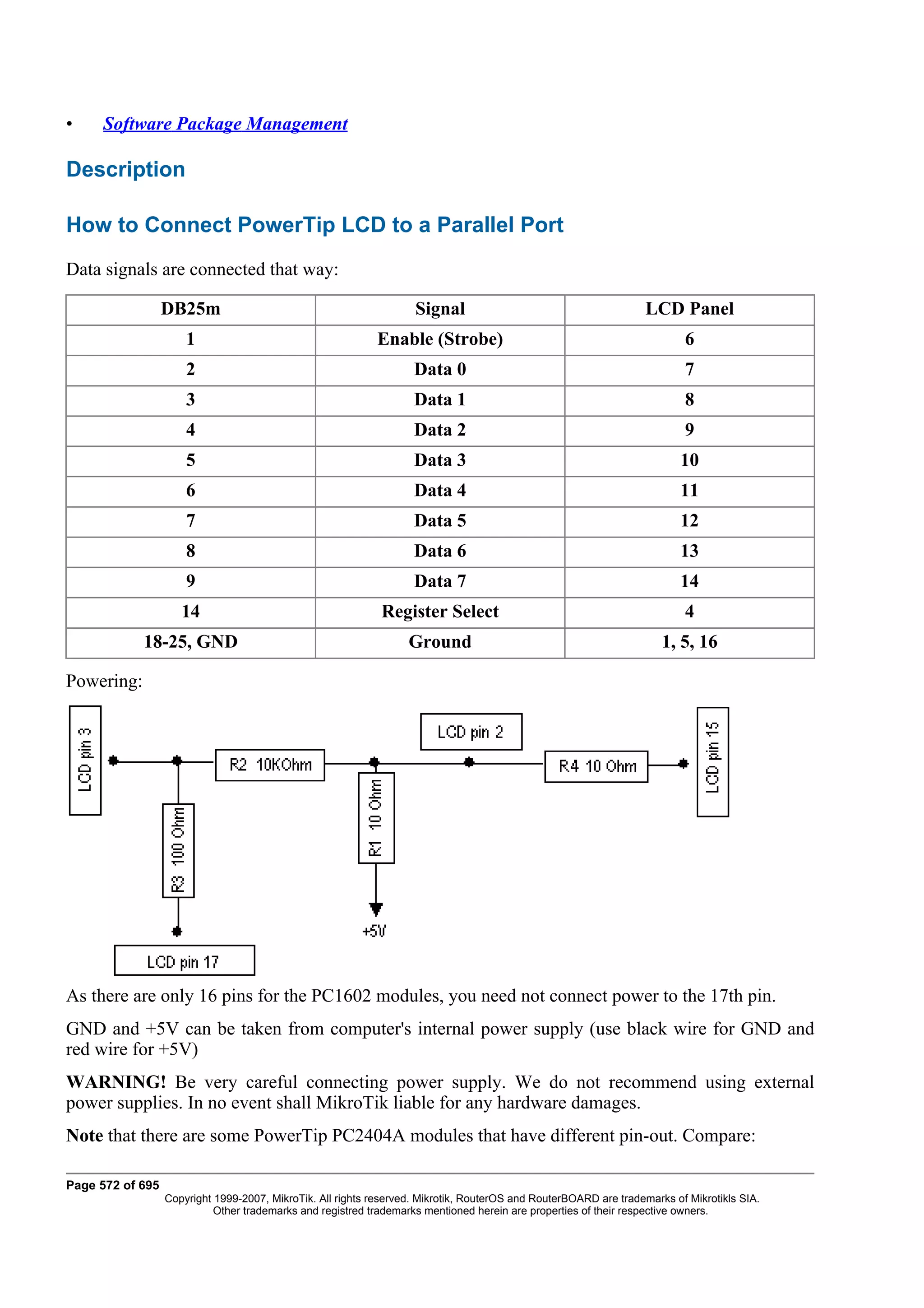 •    Software Package Management

Description

How to Connect PowerTip LCD to a Parallel Port
Data signals are connected that way:

                  DB25m                                             Signal                                        LCD Panel
                      1                                     Enable (Strobe)                                               6
                      2                                             Data 0                                                7
                      3                                             Data 1                                                8
                      4                                             Data 2                                                9
                      5                                             Data 3                                               10
                      6                                             Data 4                                               11
                      7                                             Data 5                                               12
                      8                                             Data 6                                               13
                      9                                             Data 7                                               14
                     14                                      Register Select                                              4
            18-25, GND                                             Ground                                             1, 5, 16

Powering:




As there are only 16 pins for the PC1602 modules, you need not connect power to the 17th pin.
GND and +5V can be taken from computer's internal power supply (use black wire for GND and
red wire for +5V)
WARNING! Be very careful connecting power supply. We do not recommend using external
power supplies. In no event shall MikroTik liable for any hardware damages.
Note that there are some PowerTip PC2404A modules that have different pin-out. Compare:

Page 572 of 695
                  Copyright 1999-2007, MikroTik. All rights reserved. Mikrotik, RouterOS and RouterBOARD are trademarks of Mikrotikls SIA.
                            Other trademarks and registred trademarks mentioned herein are properties of their respective owners.
 