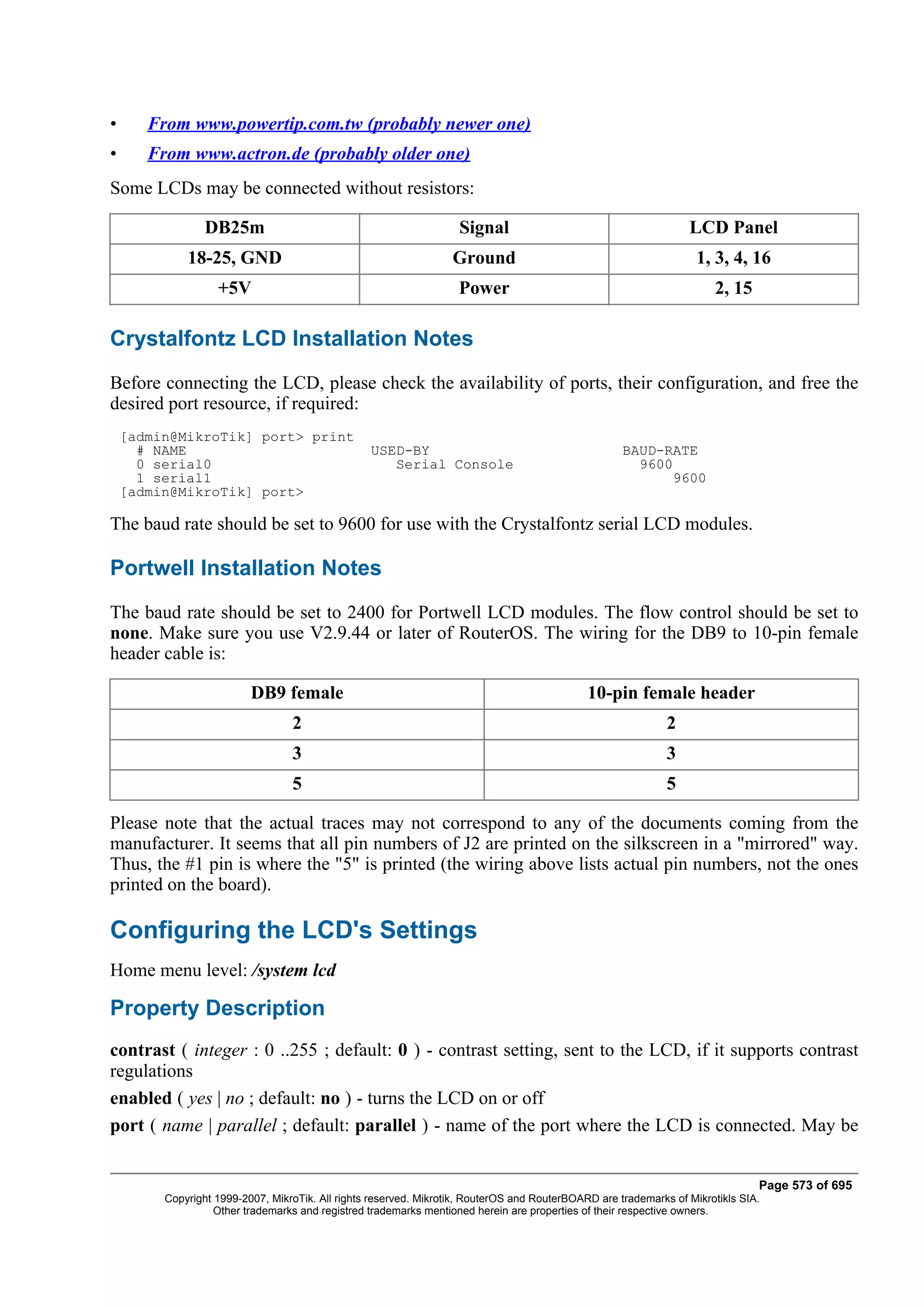 •      From www.powertip.com.tw (probably newer one)
•      From www.actron.de (probably older one)
Some LCDs may be connected without resistors:

                 DB25m                                              Signal                                        LCD Panel
             18-25, GND                                            Ground                                           1, 3, 4, 16
                   +5V                                              Power                                              2, 15

Crystalfontz LCD Installation Notes
Before connecting the LCD, please check the availability of ports, their configuration, and free the
desired port resource, if required:
    [admin@MikroTik] port> print
      # NAME                                      USED-BY                                            BAUD-RATE
      0 serial0                                      Serial Console                                    9600
      1 serial1                                                                                             9600
    [admin@MikroTik] port>

The baud rate should be set to 9600 for use with the Crystalfontz serial LCD modules.

Portwell Installation Notes
The baud rate should be set to 2400 for Portwell LCD modules. The flow control should be set to
none. Make sure you use V2.9.44 or later of RouterOS. The wiring for the DB9 to 10-pin female
header cable is:

                          DB9 female                                                          10-pin female header
                                  2                                                                           2
                                  3                                                                           3
                                  5                                                                           5

Please note that the actual traces may not correspond to any of the documents coming from the
manufacturer. It seems that all pin numbers of J2 are printed on the silkscreen in a "mirrored" way.
Thus, the #1 pin is where the "5" is printed (the wiring above lists actual pin numbers, not the ones
printed on the board).

Configuring the LCD's Settings
Home menu level: /system lcd

Property Description
contrast ( integer : 0 ..255 ; default: 0 ) - contrast setting, sent to the LCD, if it supports contrast
regulations
enabled ( yes | no ; default: no ) - turns the LCD on or off
port ( name | parallel ; default: parallel ) - name of the port where the LCD is connected. May be


                                                                                                                                Page 573 of 695
         Copyright 1999-2007, MikroTik. All rights reserved. Mikrotik, RouterOS and RouterBOARD are trademarks of Mikrotikls SIA.
                   Other trademarks and registred trademarks mentioned herein are properties of their respective owners.
 