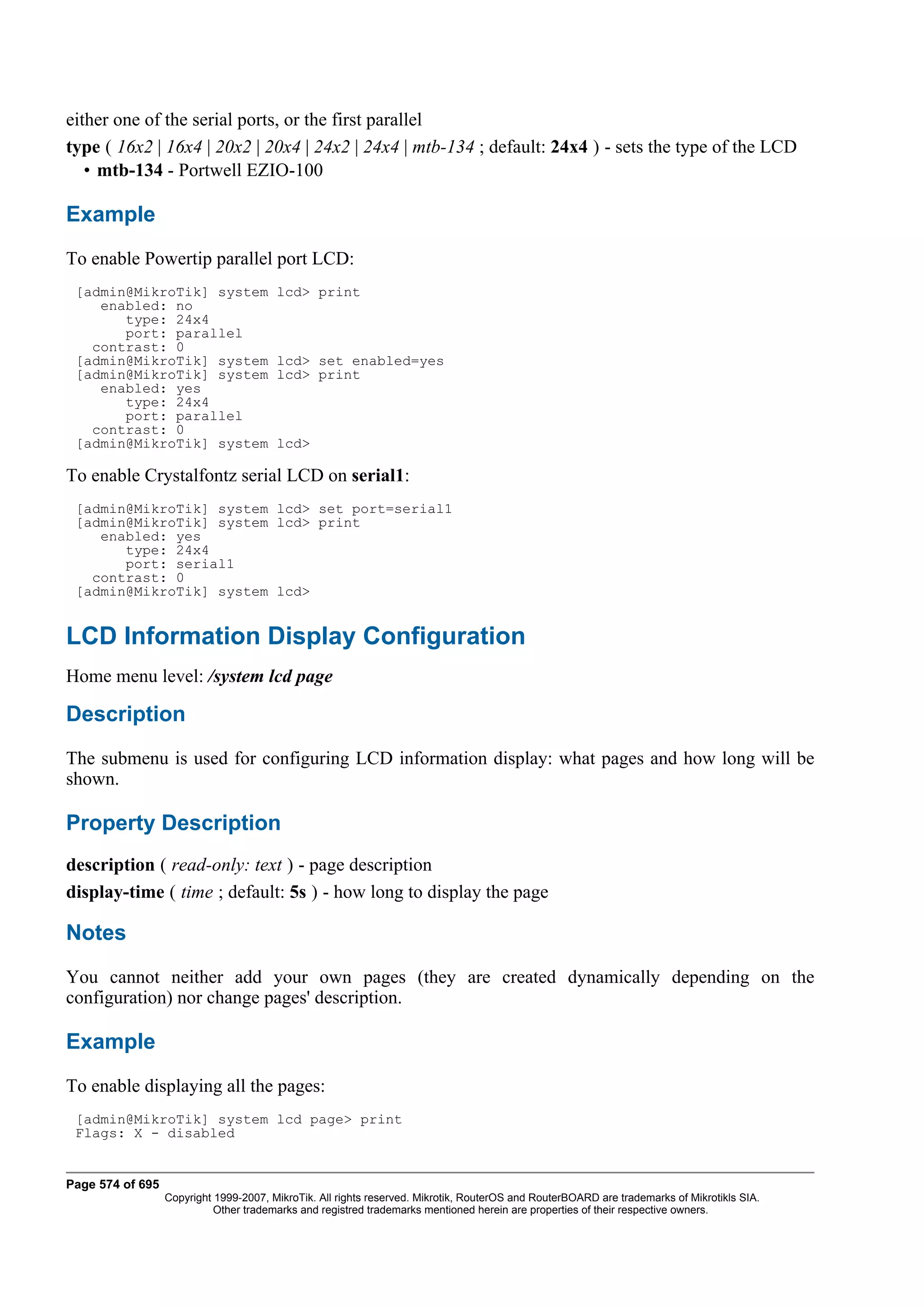 either one of the serial ports, or the first parallel
type ( 16x2 | 16x4 | 20x2 | 20x4 | 24x2 | 24x4 | mtb-134 ; default: 24x4 ) - sets the type of the LCD
   • mtb-134 - Portwell EZIO-100

Example
To enable Powertip parallel port LCD:
 [admin@MikroTik] system                lcd> print
    enabled: no
       type: 24x4
       port: parallel
   contrast: 0
 [admin@MikroTik] system                lcd> set enabled=yes
 [admin@MikroTik] system                lcd> print
    enabled: yes
       type: 24x4
       port: parallel
   contrast: 0
 [admin@MikroTik] system                lcd>

To enable Crystalfontz serial LCD on serial1:
 [admin@MikroTik] system lcd> set port=serial1
 [admin@MikroTik] system lcd> print
    enabled: yes
       type: 24x4
       port: serial1
   contrast: 0
 [admin@MikroTik] system lcd>


LCD Information Display Configuration
Home menu level: /system lcd page

Description
The submenu is used for configuring LCD information display: what pages and how long will be
shown.

Property Description
description ( read-only: text ) - page description
display-time ( time ; default: 5s ) - how long to display the page

Notes
You cannot neither add your own pages (they are created dynamically depending on the
configuration) nor change pages' description.

Example
To enable displaying all the pages:
 [admin@MikroTik] system lcd page> print
 Flags: X - disabled


Page 574 of 695
                  Copyright 1999-2007, MikroTik. All rights reserved. Mikrotik, RouterOS and RouterBOARD are trademarks of Mikrotikls SIA.
                            Other trademarks and registred trademarks mentioned herein are properties of their respective owners.
 