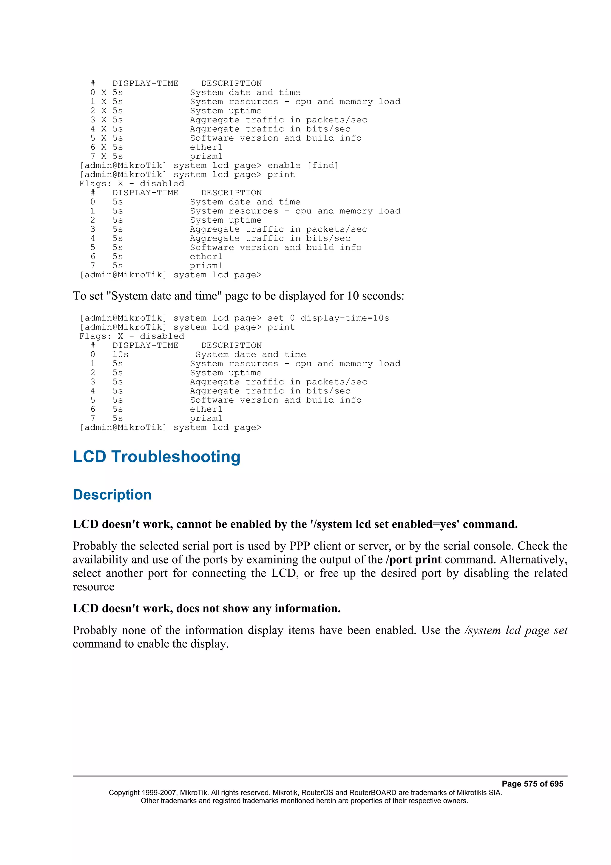 #   DISPLAY-TIME    DESCRIPTION
   0 X 5s            System date and time
   1 X 5s            System resources - cpu and memory load
   2 X 5s            System uptime
   3 X 5s            Aggregate traffic in packets/sec
   4 X 5s            Aggregate traffic in bits/sec
   5 X 5s            Software version and build info
   6 X 5s            ether1
   7 X 5s            prism1
 [admin@MikroTik] system lcd page> enable [find]
 [admin@MikroTik] system lcd page> print
 Flags: X - disabled
   #   DISPLAY-TIME    DESCRIPTION
   0   5s            System date and time
   1   5s            System resources - cpu and memory load
   2   5s            System uptime
   3   5s            Aggregate traffic in packets/sec
   4   5s            Aggregate traffic in bits/sec
   5   5s            Software version and build info
   6   5s            ether1
   7   5s            prism1
 [admin@MikroTik] system lcd page>

To set "System date and time" page to be displayed for 10 seconds:
 [admin@MikroTik] system lcd page> set 0 display-time=10s
 [admin@MikroTik] system lcd page> print
 Flags: X - disabled
   #   DISPLAY-TIME    DESCRIPTION
   0   10s            System date and time
   1   5s            System resources - cpu and memory load
   2   5s            System uptime
   3   5s            Aggregate traffic in packets/sec
   4   5s            Aggregate traffic in bits/sec
   5   5s            Software version and build info
   6   5s            ether1
   7   5s            prism1
 [admin@MikroTik] system lcd page>


LCD Troubleshooting

Description
LCD doesn't work, cannot be enabled by the '/system lcd set enabled=yes' command.
Probably the selected serial port is used by PPP client or server, or by the serial console. Check the
availability and use of the ports by examining the output of the /port print command. Alternatively,
select another port for connecting the LCD, or free up the desired port by disabling the related
resource
LCD doesn't work, does not show any information.
Probably none of the information display items have been enabled. Use the /system lcd page set
command to enable the display.




                                                                                                                              Page 575 of 695
       Copyright 1999-2007, MikroTik. All rights reserved. Mikrotik, RouterOS and RouterBOARD are trademarks of Mikrotikls SIA.
                 Other trademarks and registred trademarks mentioned herein are properties of their respective owners.
 