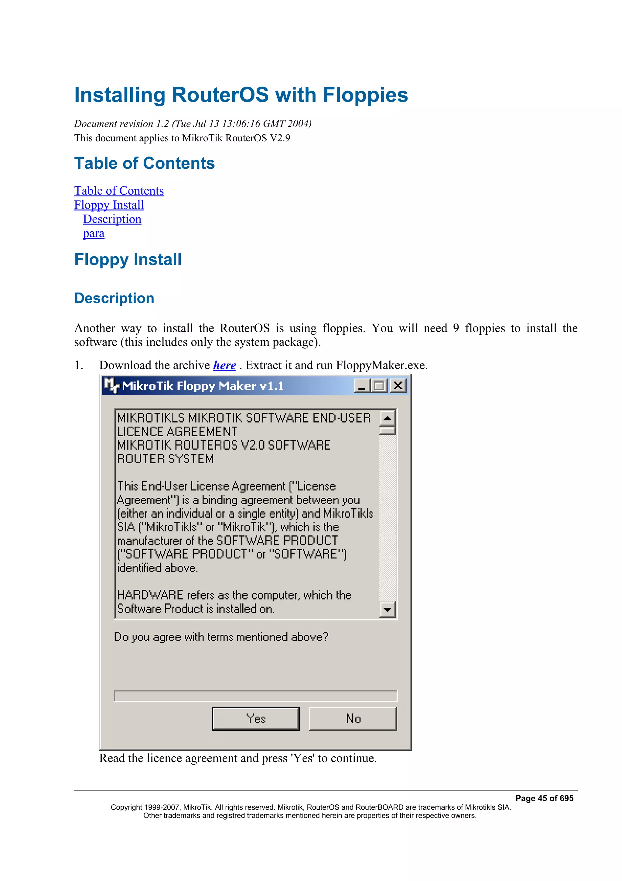 Installing RouterOS with Floppies
Document revision 1.2 (Tue Jul 13 13:06:16 GMT 2004)
This document applies to MikroTik RouterOS V2.9

Table of Contents
Table of Contents
Floppy Install
  Description
  para

Floppy Install

Description
Another way to install the RouterOS is using floppies. You will need 9 floppies to install the
software (this includes only the system package).
1.   Download the archive here . Extract it and run FloppyMaker.exe.




     Read the licence agreement and press 'Yes' to continue.


                                                                                                                                   Page 45 of 695
        Copyright 1999-2007, MikroTik. All rights reserved. Mikrotik, RouterOS and RouterBOARD are trademarks of Mikrotikls SIA.
                  Other trademarks and registred trademarks mentioned herein are properties of their respective owners.
 