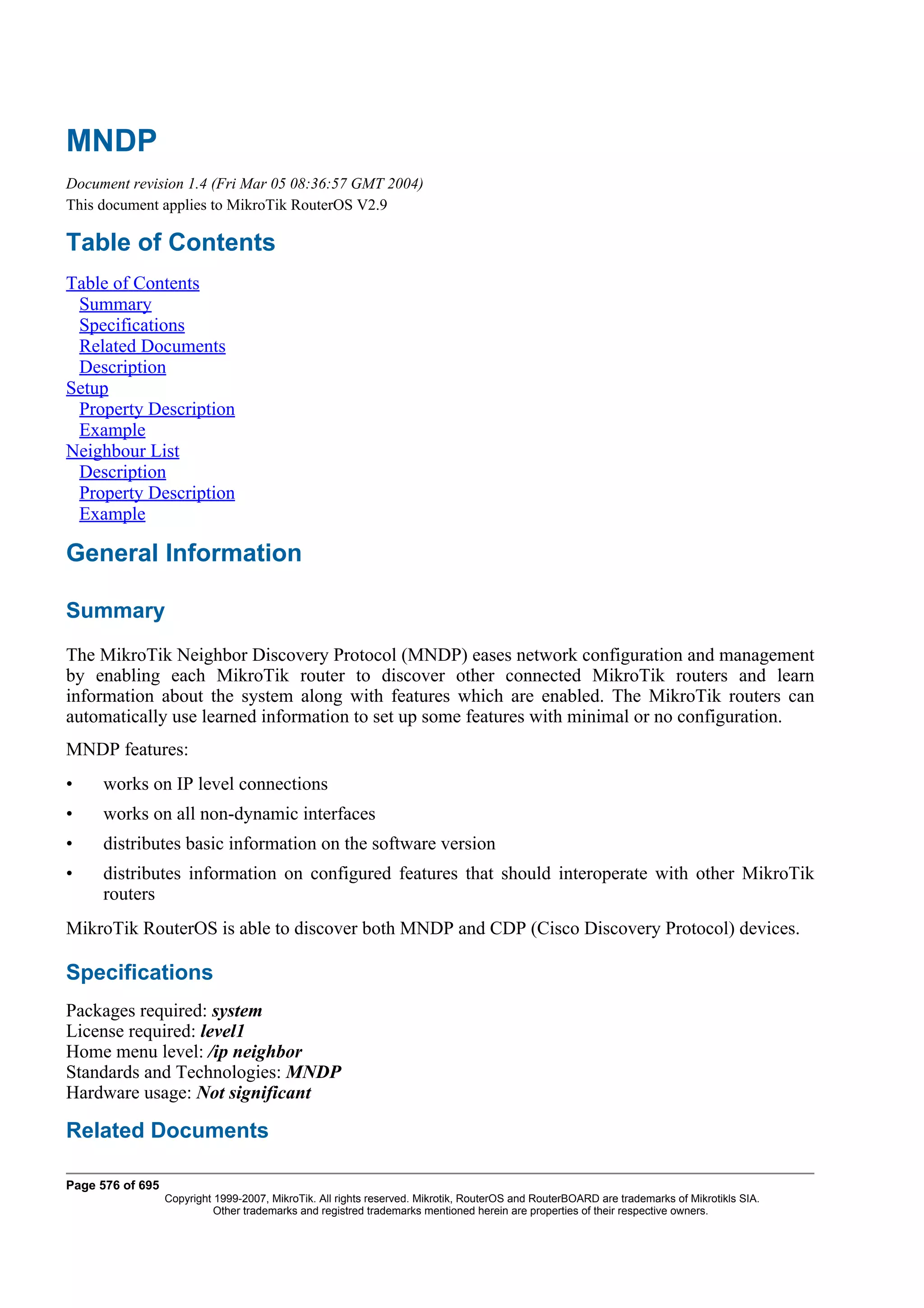 MNDP
Document revision 1.4 (Fri Mar 05 08:36:57 GMT 2004)
This document applies to MikroTik RouterOS V2.9

Table of Contents
Table of Contents
 Summary
 Specifications
 Related Documents
 Description
Setup
 Property Description
 Example
Neighbour List
 Description
 Property Description
 Example

General Information

Summary
The MikroTik Neighbor Discovery Protocol (MNDP) eases network configuration and management
by enabling each MikroTik router to discover other connected MikroTik routers and learn
information about the system along with features which are enabled. The MikroTik routers can
automatically use learned information to set up some features with minimal or no configuration.
MNDP features:
•    works on IP level connections
•    works on all non-dynamic interfaces
•    distributes basic information on the software version
•    distributes information on configured features that should interoperate with other MikroTik
     routers
MikroTik RouterOS is able to discover both MNDP and CDP (Cisco Discovery Protocol) devices.

Specifications
Packages required: system
License required: level1
Home menu level: /ip neighbor
Standards and Technologies: MNDP
Hardware usage: Not significant

Related Documents

Page 576 of 695
                  Copyright 1999-2007, MikroTik. All rights reserved. Mikrotik, RouterOS and RouterBOARD are trademarks of Mikrotikls SIA.
                            Other trademarks and registred trademarks mentioned herein are properties of their respective owners.
 