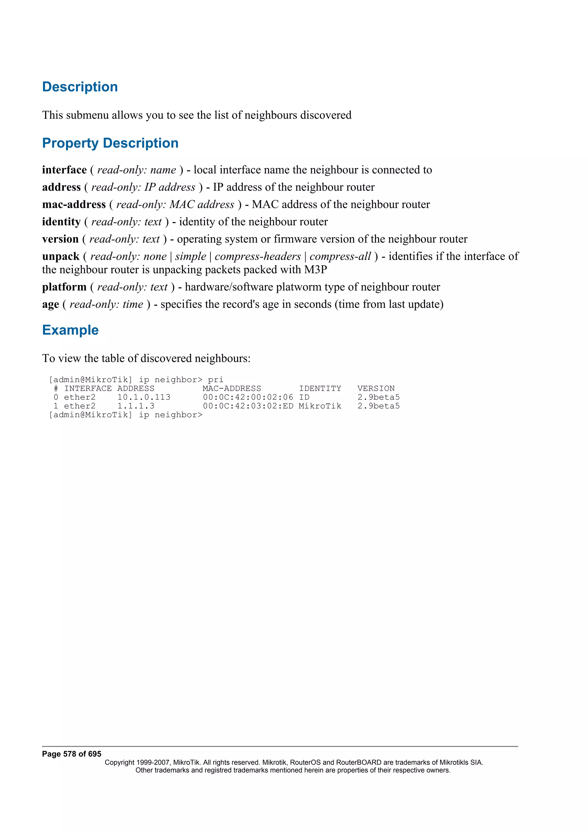 Description
This submenu allows you to see the list of neighbours discovered

Property Description
interface ( read-only: name ) - local interface name the neighbour is connected to
address ( read-only: IP address ) - IP address of the neighbour router
mac-address ( read-only: MAC address ) - MAC address of the neighbour router
identity ( read-only: text ) - identity of the neighbour router
version ( read-only: text ) - operating system or firmware version of the neighbour router
unpack ( read-only: none | simple | compress-headers | compress-all ) - identifies if the interface of
the neighbour router is unpacking packets packed with M3P
platform ( read-only: text ) - hardware/software platworm type of neighbour router
age ( read-only: time ) - specifies the record's age in seconds (time from last update)

Example
To view the table of discovered neighbours:
 [admin@MikroTik] ip neighbor> pri
  # INTERFACE ADDRESS         MAC-ADDRESS       IDENTITY                                          VERSION
  0 ether2    10.1.0.113      00:0C:42:00:02:06 ID                                                2.9beta5
  1 ether2    1.1.1.3         00:0C:42:03:02:ED MikroTik                                          2.9beta5
 [admin@MikroTik] ip neighbor>




Page 578 of 695
                  Copyright 1999-2007, MikroTik. All rights reserved. Mikrotik, RouterOS and RouterBOARD are trademarks of Mikrotikls SIA.
                            Other trademarks and registred trademarks mentioned herein are properties of their respective owners.
 