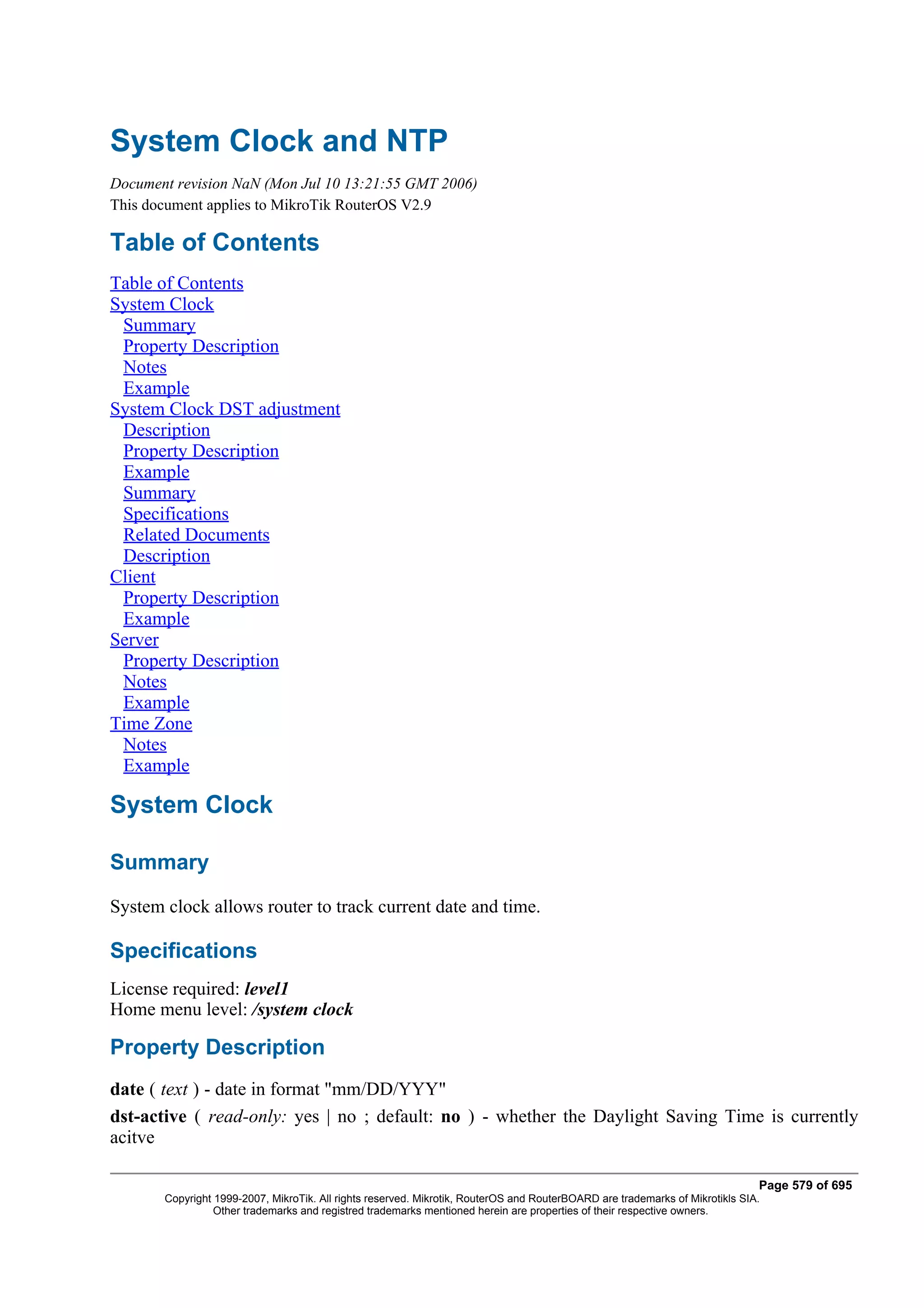 System Clock and NTP
Document revision NaN (Mon Jul 10 13:21:55 GMT 2006)
This document applies to MikroTik RouterOS V2.9

Table of Contents
Table of Contents
System Clock
 Summary
 Property Description
 Notes
 Example
System Clock DST adjustment
 Description
 Property Description
 Example
 Summary
 Specifications
 Related Documents
 Description
Client
 Property Description
 Example
Server
 Property Description
 Notes
 Example
Time Zone
 Notes
 Example

System Clock

Summary
System clock allows router to track current date and time.

Specifications
License required: level1
Home menu level: /system clock

Property Description
date ( text ) - date in format "mm/DD/YYY"
dst-active ( read-only: yes | no ; default: no ) - whether the Daylight Saving Time is currently
acitve

                                                                                                                              Page 579 of 695
       Copyright 1999-2007, MikroTik. All rights reserved. Mikrotik, RouterOS and RouterBOARD are trademarks of Mikrotikls SIA.
                 Other trademarks and registred trademarks mentioned herein are properties of their respective owners.
 