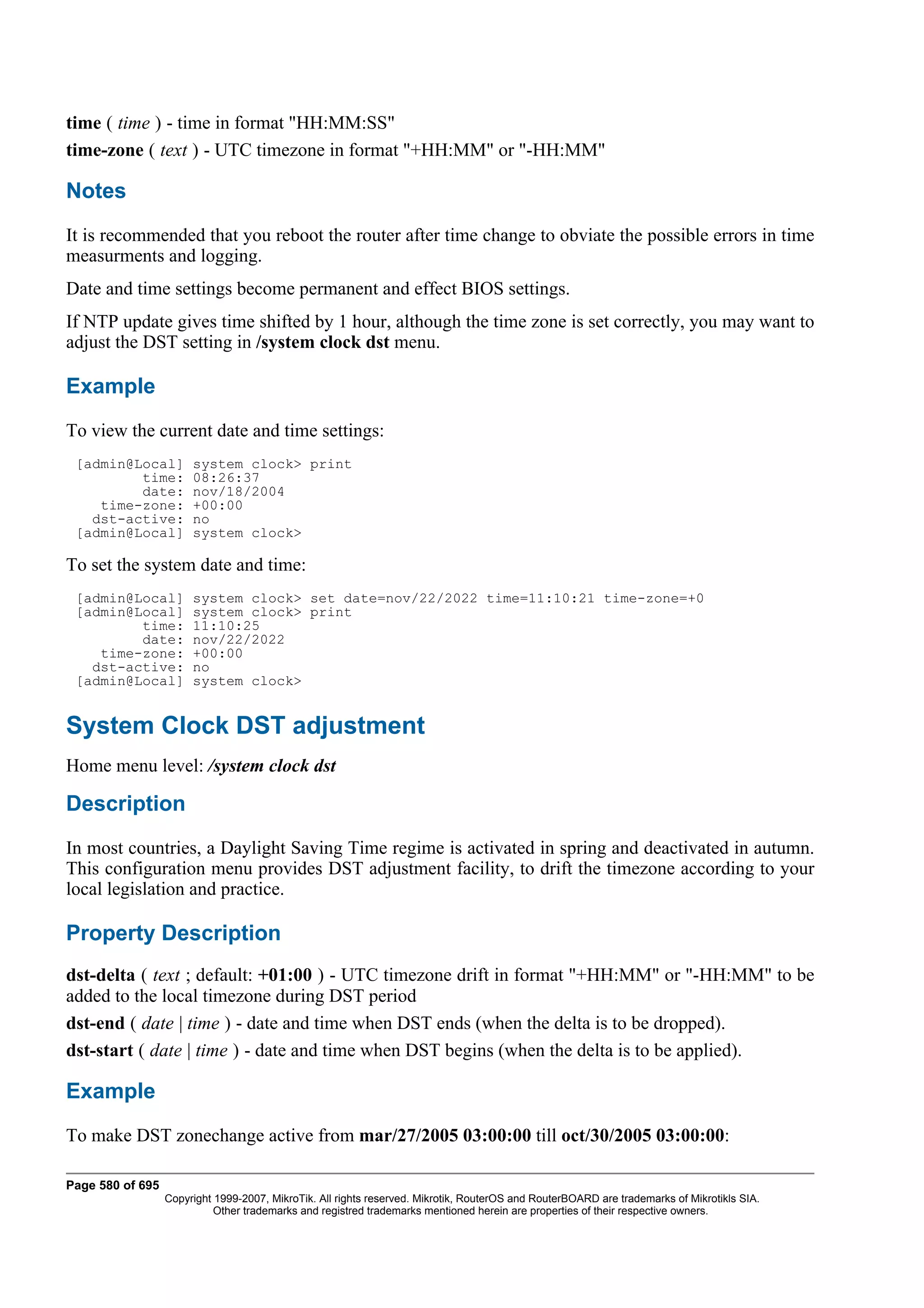 time ( time ) - time in format "HH:MM:SS"
time-zone ( text ) - UTC timezone in format "+HH:MM" or "-HH:MM"

Notes
It is recommended that you reboot the router after time change to obviate the possible errors in time
measurments and logging.
Date and time settings become permanent and effect BIOS settings.
If NTP update gives time shifted by 1 hour, although the time zone is set correctly, you may want to
adjust the DST setting in /system clock dst menu.

Example
To view the current date and time settings:
 [admin@Local]         system clock> print
         time:         08:26:37
         date:         nov/18/2004
    time-zone:         +00:00
   dst-active:         no
 [admin@Local]         system clock>

To set the system date and time:
 [admin@Local]         system clock> set date=nov/22/2022 time=11:10:21 time-zone=+0
 [admin@Local]         system clock> print
         time:         11:10:25
         date:         nov/22/2022
    time-zone:         +00:00
   dst-active:         no
 [admin@Local]         system clock>


System Clock DST adjustment
Home menu level: /system clock dst

Description
In most countries, a Daylight Saving Time regime is activated in spring and deactivated in autumn.
This configuration menu provides DST adjustment facility, to drift the timezone according to your
local legislation and practice.

Property Description
dst-delta ( text ; default: +01:00 ) - UTC timezone drift in format "+HH:MM" or "-HH:MM" to be
added to the local timezone during DST period
dst-end ( date | time ) - date and time when DST ends (when the delta is to be dropped).
dst-start ( date | time ) - date and time when DST begins (when the delta is to be applied).

Example
To make DST zonechange active from mar/27/2005 03:00:00 till oct/30/2005 03:00:00:

Page 580 of 695
                  Copyright 1999-2007, MikroTik. All rights reserved. Mikrotik, RouterOS and RouterBOARD are trademarks of Mikrotikls SIA.
                            Other trademarks and registred trademarks mentioned herein are properties of their respective owners.
 
