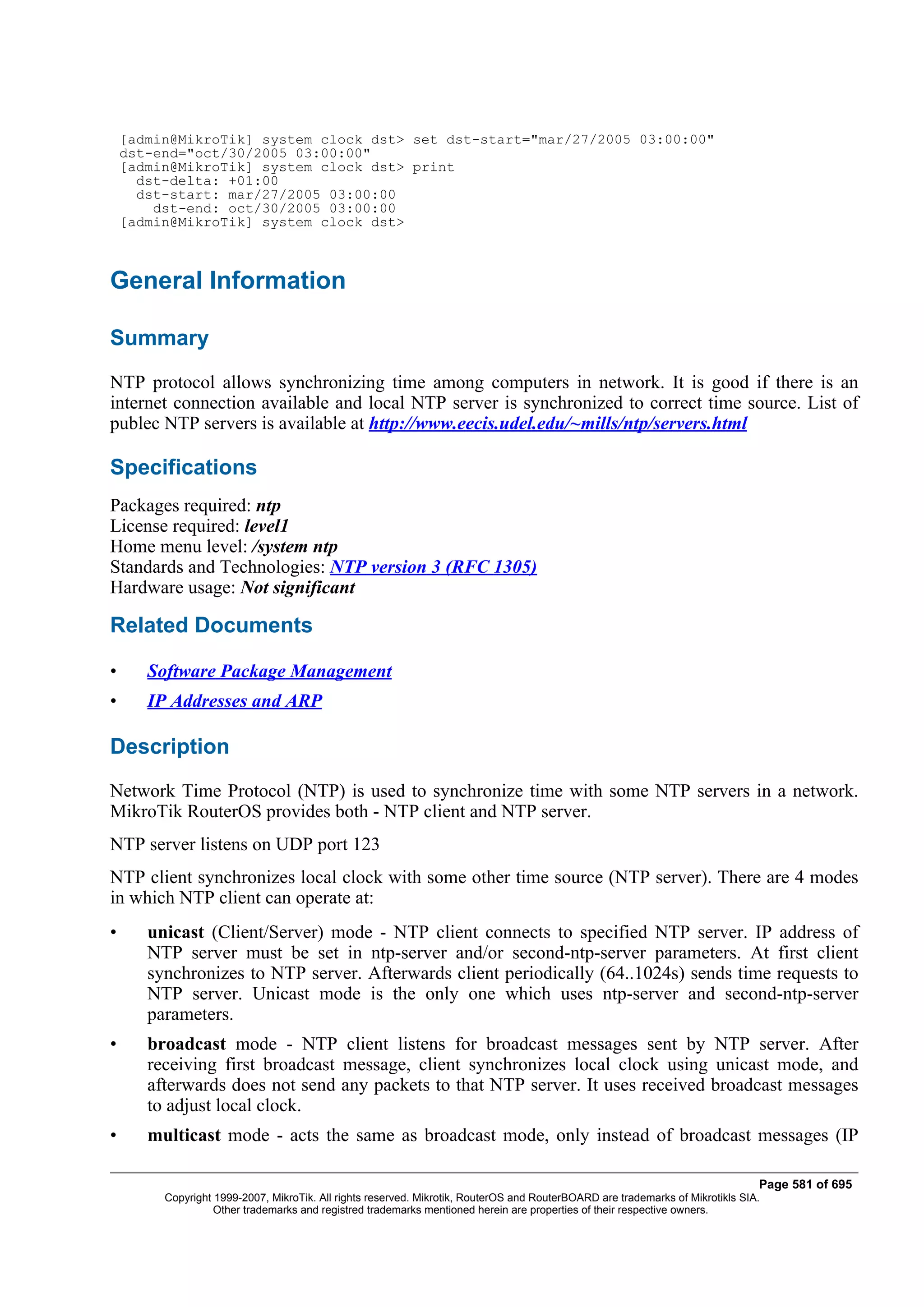 [admin@MikroTik] system clock dst> set dst-start="mar/27/2005 03:00:00"
    dst-end="oct/30/2005 03:00:00"
    [admin@MikroTik] system clock dst> print
      dst-delta: +01:00
      dst-start: mar/27/2005 03:00:00
        dst-end: oct/30/2005 03:00:00
    [admin@MikroTik] system clock dst>



General Information

Summary
NTP protocol allows synchronizing time among computers in network. It is good if there is an
internet connection available and local NTP server is synchronized to correct time source. List of
publec NTP servers is available at http://www.eecis.udel.edu/~mills/ntp/servers.html

Specifications
Packages required: ntp
License required: level1
Home menu level: /system ntp
Standards and Technologies: NTP version 3 (RFC 1305)
Hardware usage: Not significant

Related Documents

•      Software Package Management
•      IP Addresses and ARP

Description
Network Time Protocol (NTP) is used to synchronize time with some NTP servers in a network.
MikroTik RouterOS provides both - NTP client and NTP server.
NTP server listens on UDP port 123
NTP client synchronizes local clock with some other time source (NTP server). There are 4 modes
in which NTP client can operate at:
•      unicast (Client/Server) mode - NTP client connects to specified NTP server. IP address of
       NTP server must be set in ntp-server and/or second-ntp-server parameters. At first client
       synchronizes to NTP server. Afterwards client periodically (64..1024s) sends time requests to
       NTP server. Unicast mode is the only one which uses ntp-server and second-ntp-server
       parameters.
•      broadcast mode - NTP client listens for broadcast messages sent by NTP server. After
       receiving first broadcast message, client synchronizes local clock using unicast mode, and
       afterwards does not send any packets to that NTP server. It uses received broadcast messages
       to adjust local clock.
•      multicast mode - acts the same as broadcast mode, only instead of broadcast messages (IP

                                                                                                                                Page 581 of 695
         Copyright 1999-2007, MikroTik. All rights reserved. Mikrotik, RouterOS and RouterBOARD are trademarks of Mikrotikls SIA.
                   Other trademarks and registred trademarks mentioned herein are properties of their respective owners.
 