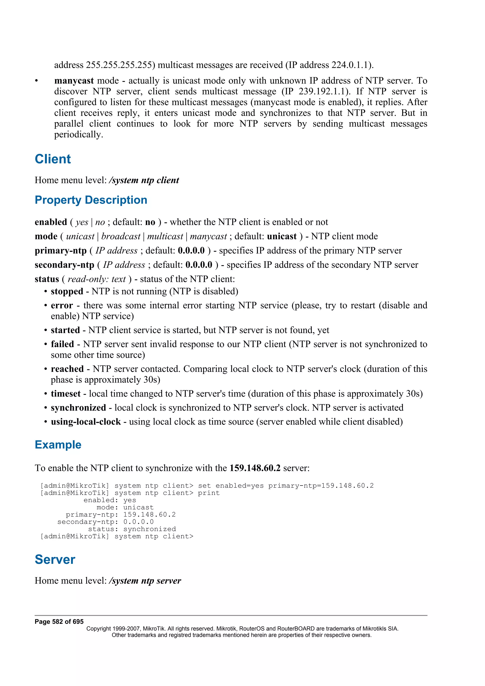 address 255.255.255.255) multicast messages are received (IP address 224.0.1.1).
•      manycast mode - actually is unicast mode only with unknown IP address of NTP server. To
       discover NTP server, client sends multicast message (IP 239.192.1.1). If NTP server is
       configured to listen for these multicast messages (manycast mode is enabled), it replies. After
       client receives reply, it enters unicast mode and synchronizes to that NTP server. But in
       parallel client continues to look for more NTP servers by sending multicast messages
       periodically.

Client
Home menu level: /system ntp client

Property Description
enabled ( yes | no ; default: no ) - whether the NTP client is enabled or not
mode ( unicast | broadcast | multicast | manycast ; default: unicast ) - NTP client mode
primary-ntp ( IP address ; default: 0.0.0.0 ) - specifies IP address of the primary NTP server
secondary-ntp ( IP address ; default: 0.0.0.0 ) - specifies IP address of the secondary NTP server
status ( read-only: text ) - status of the NTP client:
  • stopped - NTP is not running (NTP is disabled)
  • error - there was some internal error starting NTP service (please, try to restart (disable and
    enable) NTP service)
  • started - NTP client service is started, but NTP server is not found, yet
  • failed - NTP server sent invalid response to our NTP client (NTP server is not synchronized to
    some other time source)
  • reached - NTP server contacted. Comparing local clock to NTP server's clock (duration of this
    phase is approximately 30s)
  • timeset - local time changed to NTP server's time (duration of this phase is approximately 30s)
  • synchronized - local clock is synchronized to NTP server's clock. NTP server is activated
  • using-local-clock - using local clock as time source (server enabled while client disabled)

Example
To enable the NTP client to synchronize with the 159.148.60.2 server:
    [admin@MikroTik] system ntp client> set enabled=yes primary-ntp=159.148.60.2
    [admin@MikroTik] system ntp client> print
              enabled: yes
                 mode: unicast
          primary-ntp: 159.148.60.2
        secondary-ntp: 0.0.0.0
               status: synchronized
    [admin@MikroTik] system ntp client>


Server
Home menu level: /system ntp server



Page 582 of 695
                  Copyright 1999-2007, MikroTik. All rights reserved. Mikrotik, RouterOS and RouterBOARD are trademarks of Mikrotikls SIA.
                            Other trademarks and registred trademarks mentioned herein are properties of their respective owners.
 