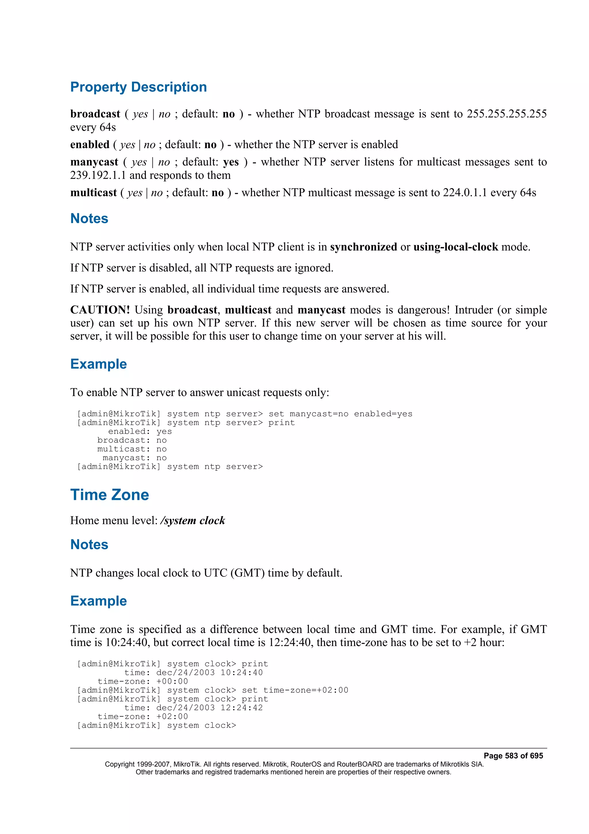 Property Description
broadcast ( yes | no ; default: no ) - whether NTP broadcast message is sent to 255.255.255.255
every 64s
enabled ( yes | no ; default: no ) - whether the NTP server is enabled
manycast ( yes | no ; default: yes ) - whether NTP server listens for multicast messages sent to
239.192.1.1 and responds to them
multicast ( yes | no ; default: no ) - whether NTP multicast message is sent to 224.0.1.1 every 64s

Notes
NTP server activities only when local NTP client is in synchronized or using-local-clock mode.
If NTP server is disabled, all NTP requests are ignored.
If NTP server is enabled, all individual time requests are answered.
CAUTION! Using broadcast, multicast and manycast modes is dangerous! Intruder (or simple
user) can set up his own NTP server. If this new server will be chosen as time source for your
server, it will be possible for this user to change time on your server at his will.

Example
To enable NTP server to answer unicast requests only:
 [admin@MikroTik] system ntp server> set manycast=no enabled=yes
 [admin@MikroTik] system ntp server> print
       enabled: yes
     broadcast: no
     multicast: no
      manycast: no
 [admin@MikroTik] system ntp server>


Time Zone
Home menu level: /system clock

Notes
NTP changes local clock to UTC (GMT) time by default.

Example
Time zone is specified as a difference between local time and GMT time. For example, if GMT
time is 10:24:40, but correct local time is 12:24:40, then time-zone has to be set to +2 hour:
 [admin@MikroTik] system clock> print
          time: dec/24/2003 10:24:40
     time-zone: +00:00
 [admin@MikroTik] system clock> set time-zone=+02:00
 [admin@MikroTik] system clock> print
          time: dec/24/2003 12:24:42
     time-zone: +02:00
 [admin@MikroTik] system clock>


                                                                                                                              Page 583 of 695
       Copyright 1999-2007, MikroTik. All rights reserved. Mikrotik, RouterOS and RouterBOARD are trademarks of Mikrotikls SIA.
                 Other trademarks and registred trademarks mentioned herein are properties of their respective owners.
 