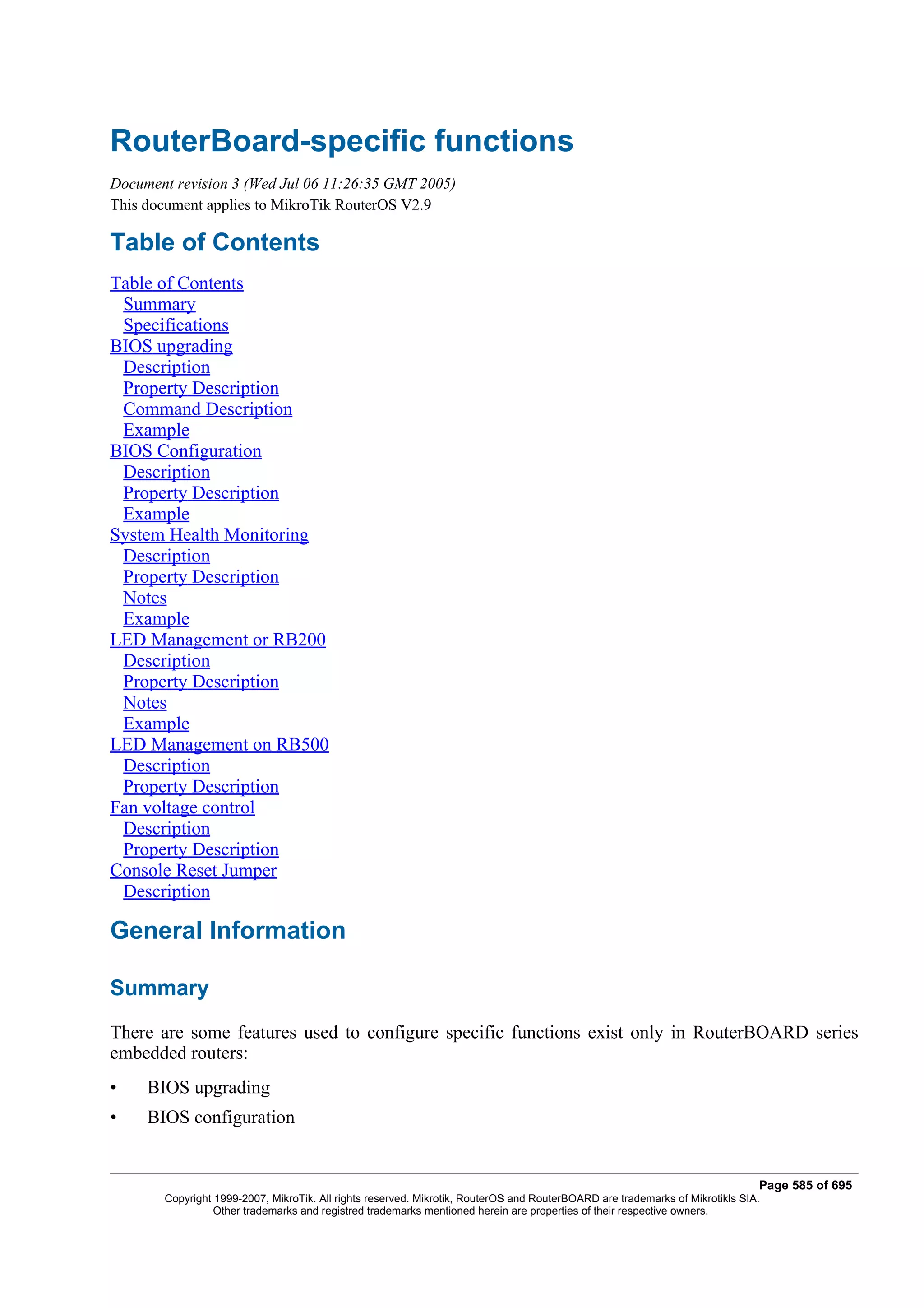 RouterBoard-specific functions
Document revision 3 (Wed Jul 06 11:26:35 GMT 2005)
This document applies to MikroTik RouterOS V2.9

Table of Contents
Table of Contents
 Summary
 Specifications
BIOS upgrading
 Description
 Property Description
 Command Description
 Example
BIOS Configuration
 Description
 Property Description
 Example
System Health Monitoring
 Description
 Property Description
 Notes
 Example
LED Management or RB200
 Description
 Property Description
 Notes
 Example
LED Management on RB500
 Description
 Property Description
Fan voltage control
 Description
 Property Description
Console Reset Jumper
 Description

General Information

Summary
There are some features used to configure specific functions exist only in RouterBOARD series
embedded routers:
•    BIOS upgrading
•    BIOS configuration


                                                                                                                              Page 585 of 695
       Copyright 1999-2007, MikroTik. All rights reserved. Mikrotik, RouterOS and RouterBOARD are trademarks of Mikrotikls SIA.
                 Other trademarks and registred trademarks mentioned herein are properties of their respective owners.
 