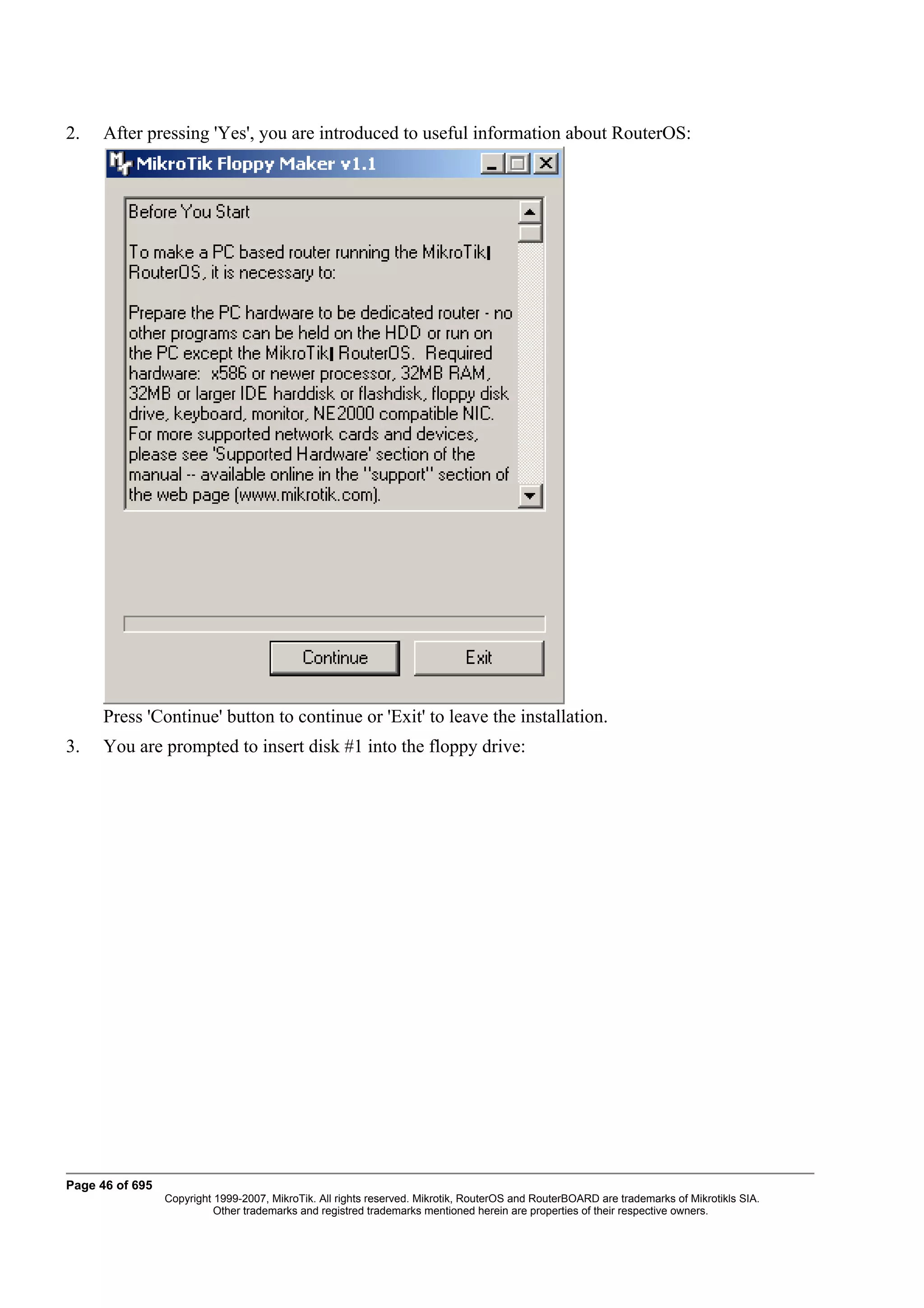 2.    After pressing 'Yes', you are introduced to useful information about RouterOS:




      Press 'Continue' button to continue or 'Exit' to leave the installation.
3.    You are prompted to insert disk #1 into the floppy drive:




Page 46 of 695
                 Copyright 1999-2007, MikroTik. All rights reserved. Mikrotik, RouterOS and RouterBOARD are trademarks of Mikrotikls SIA.
                           Other trademarks and registred trademarks mentioned herein are properties of their respective owners.
 