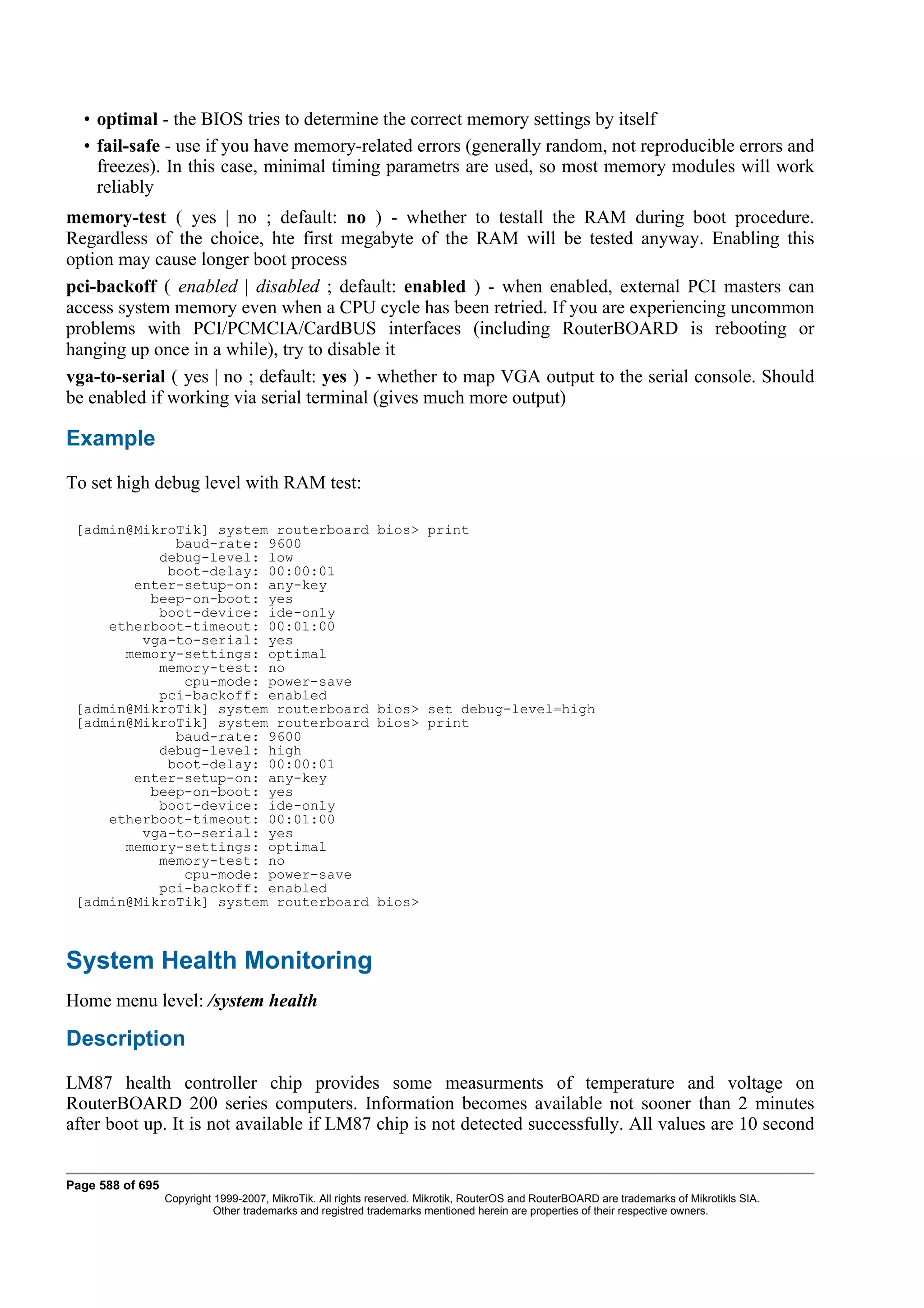 • optimal - the BIOS tries to determine the correct memory settings by itself
  • fail-safe - use if you have memory-related errors (generally random, not reproducible errors and
    freezes). In this case, minimal timing parametrs are used, so most memory modules will work
    reliably
memory-test ( yes | no ; default: no ) - whether to testall the RAM during boot procedure.
Regardless of the choice, hte first megabyte of the RAM will be tested anyway. Enabling this
option may cause longer boot process
pci-backoff ( enabled | disabled ; default: enabled ) - when enabled, external PCI masters can
access system memory even when a CPU cycle has been retried. If you are experiencing uncommon
problems with PCI/PCMCIA/CardBUS interfaces (including RouterBOARD is rebooting or
hanging up once in a while), try to disable it
vga-to-serial ( yes | no ; default: yes ) - whether to map VGA output to the serial console. Should
be enabled if working via serial terminal (gives much more output)

Example
To set high debug level with RAM test:

 [admin@MikroTik] system routerboard                        bios> print
             baud-rate: 9600
           debug-level: low
            boot-delay: 00:00:01
        enter-setup-on: any-key
          beep-on-boot: yes
           boot-device: ide-only
     etherboot-timeout: 00:01:00
         vga-to-serial: yes
       memory-settings: optimal
           memory-test: no
              cpu-mode: power-save
           pci-backoff: enabled
 [admin@MikroTik] system routerboard                        bios> set debug-level=high
 [admin@MikroTik] system routerboard                        bios> print
             baud-rate: 9600
           debug-level: high
            boot-delay: 00:00:01
        enter-setup-on: any-key
          beep-on-boot: yes
           boot-device: ide-only
     etherboot-timeout: 00:01:00
         vga-to-serial: yes
       memory-settings: optimal
           memory-test: no
              cpu-mode: power-save
           pci-backoff: enabled
 [admin@MikroTik] system routerboard                        bios>



System Health Monitoring
Home menu level: /system health

Description
LM87 health controller chip provides some measurments of temperature and voltage on
RouterBOARD 200 series computers. Information becomes available not sooner than 2 minutes
after boot up. It is not available if LM87 chip is not detected successfully. All values are 10 second


Page 588 of 695
                  Copyright 1999-2007, MikroTik. All rights reserved. Mikrotik, RouterOS and RouterBOARD are trademarks of Mikrotikls SIA.
                            Other trademarks and registred trademarks mentioned herein are properties of their respective owners.
 