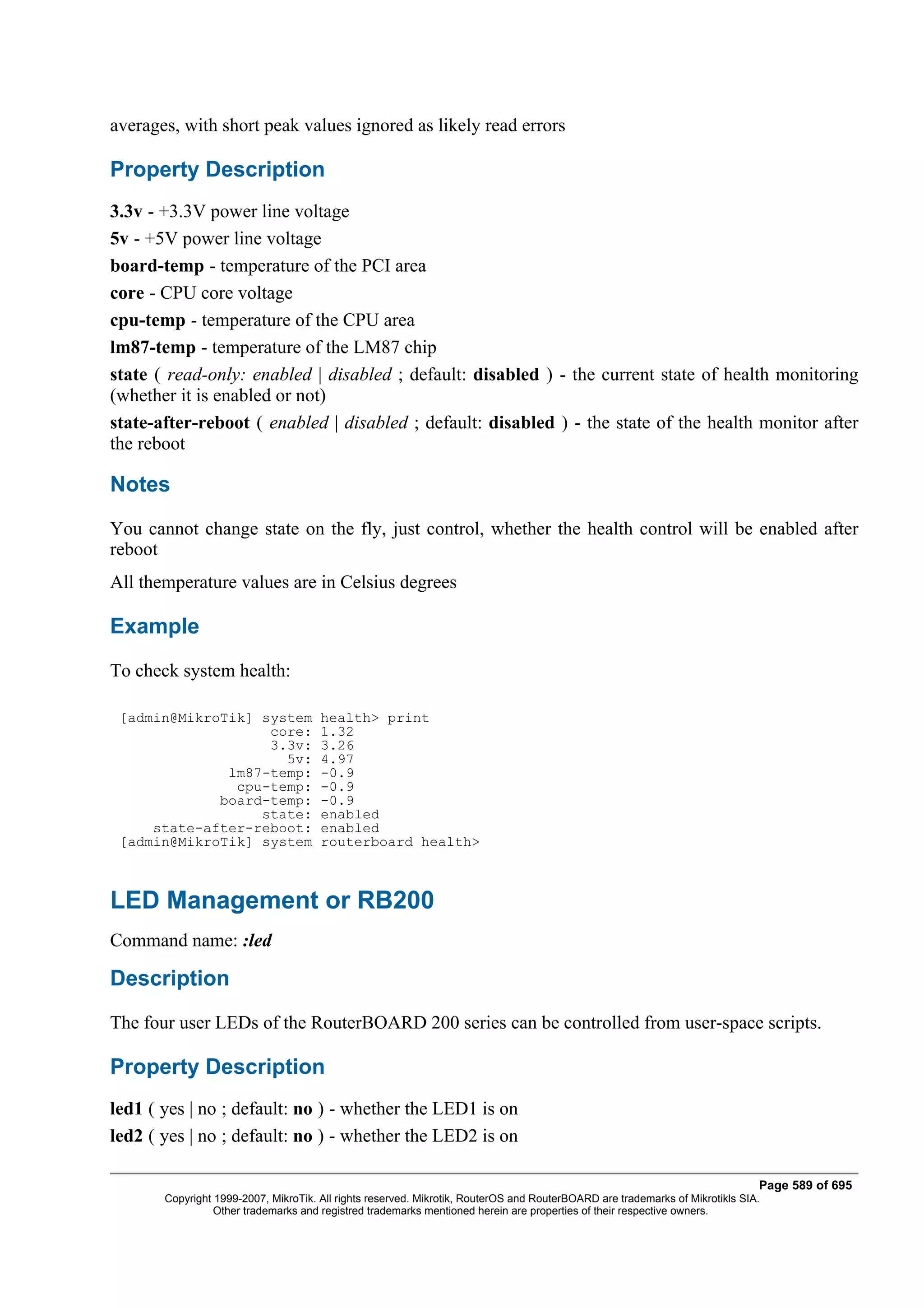 averages, with short peak values ignored as likely read errors

Property Description
3.3v - +3.3V power line voltage
5v - +5V power line voltage
board-temp - temperature of the PCI area
core - CPU core voltage
cpu-temp - temperature of the CPU area
lm87-temp - temperature of the LM87 chip
state ( read-only: enabled | disabled ; default: disabled ) - the current state of health monitoring
(whether it is enabled or not)
state-after-reboot ( enabled | disabled ; default: disabled ) - the state of the health monitor after
the reboot

Notes
You cannot change state on the fly, just control, whether the health control will be enabled after
reboot
All themperature values are in Celsius degrees

Example
To check system health:

 [admin@MikroTik] system              health> print
                   core:              1.32
                   3.3v:              3.26
                     5v:              4.97
              lm87-temp:              -0.9
               cpu-temp:              -0.9
             board-temp:              -0.9
                  state:              enabled
     state-after-reboot:              enabled
 [admin@MikroTik] system              routerboard health>



LED Management or RB200
Command name: :led

Description
The four user LEDs of the RouterBOARD 200 series can be controlled from user-space scripts.

Property Description
led1 ( yes | no ; default: no ) - whether the LED1 is on
led2 ( yes | no ; default: no ) - whether the LED2 is on

                                                                                                                              Page 589 of 695
       Copyright 1999-2007, MikroTik. All rights reserved. Mikrotik, RouterOS and RouterBOARD are trademarks of Mikrotikls SIA.
                 Other trademarks and registred trademarks mentioned herein are properties of their respective owners.
 