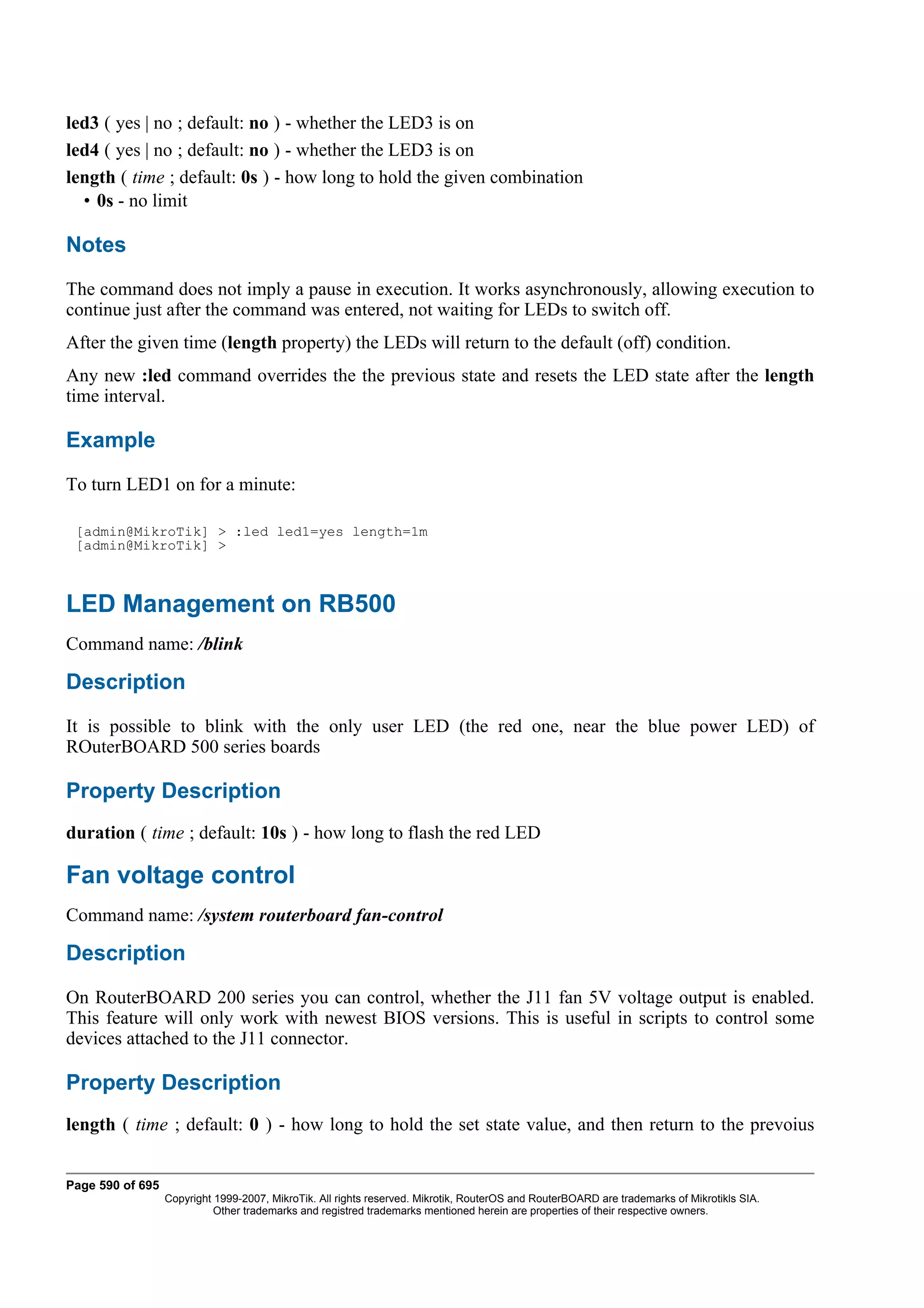 led3 ( yes | no ; default: no ) - whether the LED3 is on
led4 ( yes | no ; default: no ) - whether the LED3 is on
length ( time ; default: 0s ) - how long to hold the given combination
  • 0s - no limit

Notes
The command does not imply a pause in execution. It works asynchronously, allowing execution to
continue just after the command was entered, not waiting for LEDs to switch off.
After the given time (length property) the LEDs will return to the default (off) condition.
Any new :led command overrides the the previous state and resets the LED state after the length
time interval.

Example
To turn LED1 on for a minute:

 [admin@MikroTik] > :led led1=yes length=1m
 [admin@MikroTik] >



LED Management on RB500
Command name: /blink

Description
It is possible to blink with the only user LED (the red one, near the blue power LED) of
ROuterBOARD 500 series boards

Property Description
duration ( time ; default: 10s ) - how long to flash the red LED

Fan voltage control
Command name: /system routerboard fan-control

Description
On RouterBOARD 200 series you can control, whether the J11 fan 5V voltage output is enabled.
This feature will only work with newest BIOS versions. This is useful in scripts to control some
devices attached to the J11 connector.

Property Description
length ( time ; default: 0 ) - how long to hold the set state value, and then return to the prevoius


Page 590 of 695
                  Copyright 1999-2007, MikroTik. All rights reserved. Mikrotik, RouterOS and RouterBOARD are trademarks of Mikrotikls SIA.
                            Other trademarks and registred trademarks mentioned herein are properties of their respective owners.
 