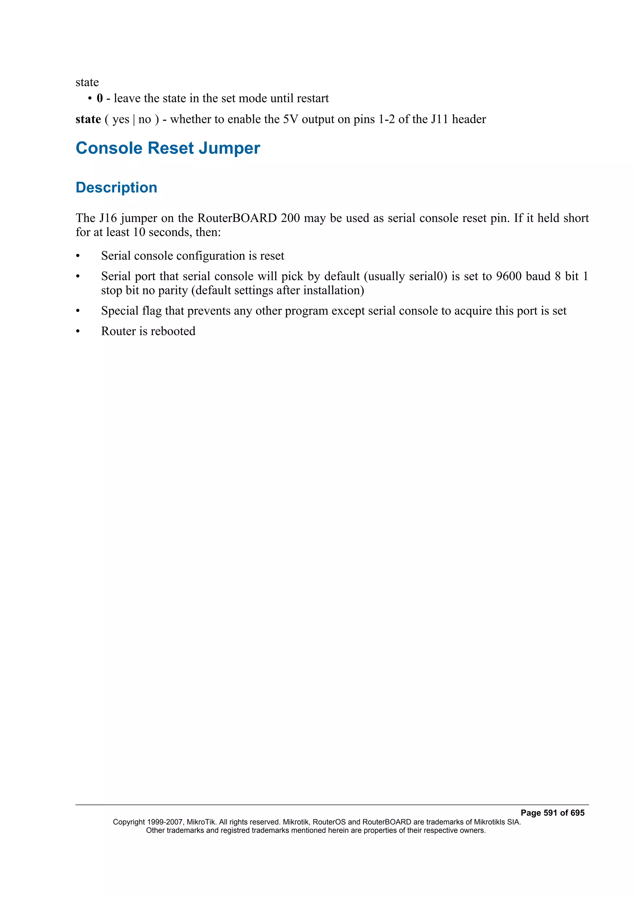 state
   • 0 - leave the state in the set mode until restart
state ( yes | no ) - whether to enable the 5V output on pins 1-2 of the J11 header

Console Reset Jumper

Description
The J16 jumper on the RouterBOARD 200 may be used as serial console reset pin. If it held short
for at least 10 seconds, then:
•    Serial console configuration is reset
•    Serial port that serial console will pick by default (usually serial0) is set to 9600 baud 8 bit 1
     stop bit no parity (default settings after installation)
•    Special flag that prevents any other program except serial console to acquire this port is set
•    Router is rebooted




                                                                                                                              Page 591 of 695
       Copyright 1999-2007, MikroTik. All rights reserved. Mikrotik, RouterOS and RouterBOARD are trademarks of Mikrotikls SIA.
                 Other trademarks and registred trademarks mentioned herein are properties of their respective owners.
 