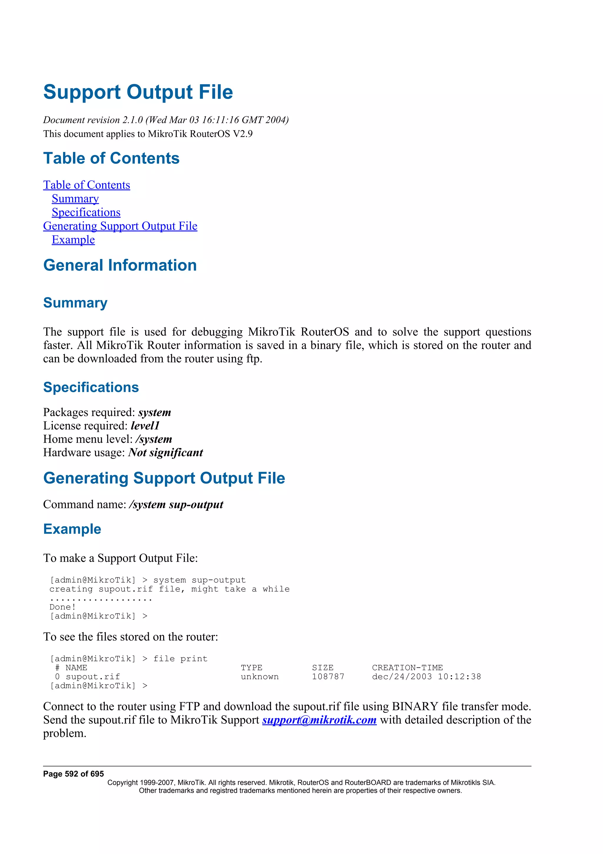 Support Output File
Document revision 2.1.0 (Wed Mar 03 16:11:16 GMT 2004)
This document applies to MikroTik RouterOS V2.9

Table of Contents
Table of Contents
 Summary
 Specifications
Generating Support Output File
 Example

General Information

Summary
The support file is used for debugging MikroTik RouterOS and to solve the support questions
faster. All MikroTik Router information is saved in a binary file, which is stored on the router and
can be downloaded from the router using ftp.

Specifications
Packages required: system
License required: level1
Home menu level: /system
Hardware usage: Not significant

Generating Support Output File
Command name: /system sup-output

Example
To make a Support Output File:
 [admin@MikroTik] > system sup-output
 creating supout.rif file, might take a while
 ...................
 Done!
 [admin@MikroTik] >

To see the files stored on the router:
 [admin@MikroTik] > file print
  # NAME                                                   TYPE                  SIZE              CREATION-TIME
  0 supout.rif                                             unknown               108787            dec/24/2003 10:12:38
 [admin@MikroTik] >

Connect to the router using FTP and download the supout.rif file using BINARY file transfer mode.
Send the supout.rif file to MikroTik Support support@mikrotik.com with detailed description of the
problem.


Page 592 of 695
                  Copyright 1999-2007, MikroTik. All rights reserved. Mikrotik, RouterOS and RouterBOARD are trademarks of Mikrotikls SIA.
                            Other trademarks and registred trademarks mentioned herein are properties of their respective owners.
 