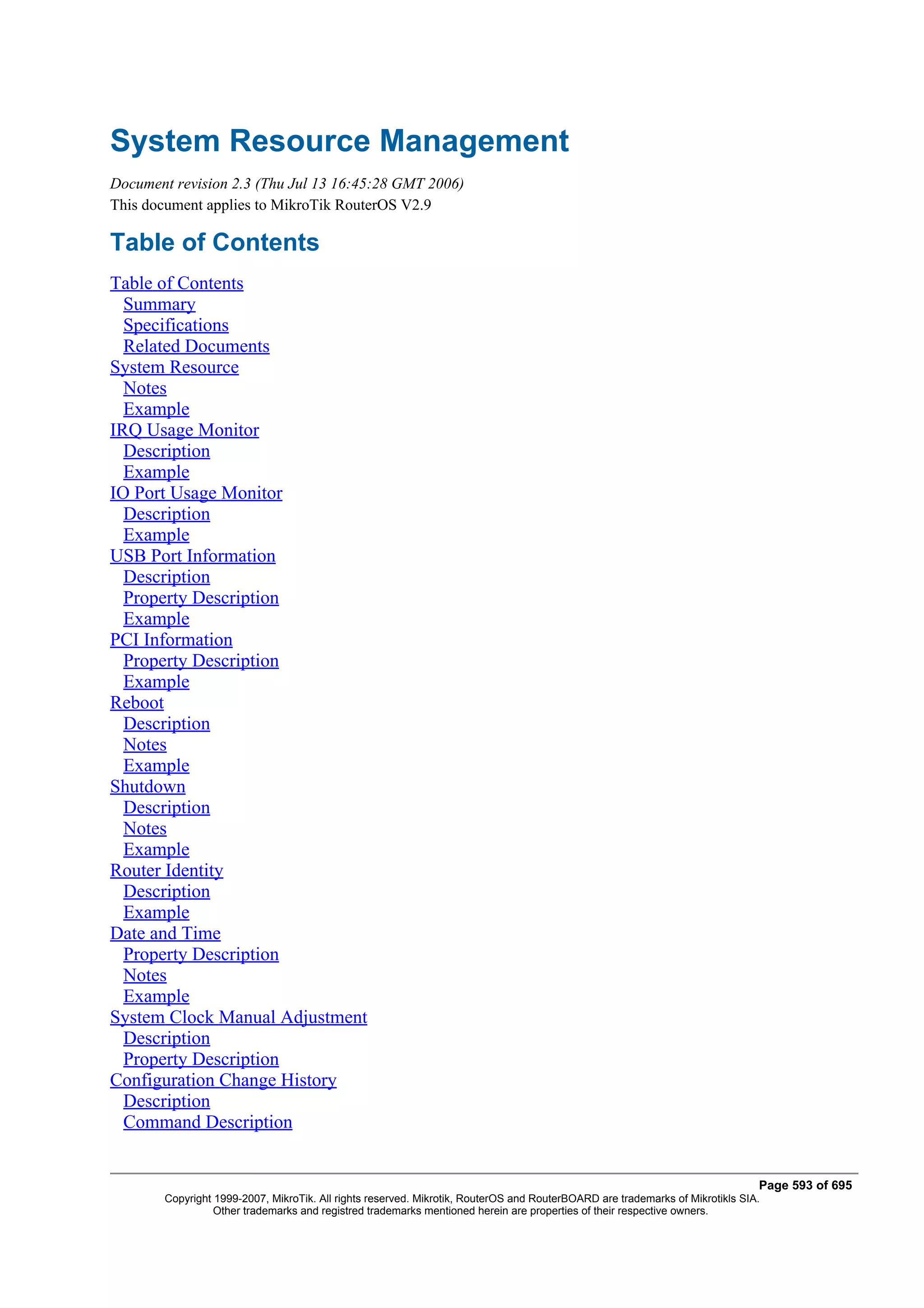 System Resource Management
Document revision 2.3 (Thu Jul 13 16:45:28 GMT 2006)
This document applies to MikroTik RouterOS V2.9

Table of Contents
Table of Contents
  Summary
  Specifications
  Related Documents
System Resource
  Notes
  Example
IRQ Usage Monitor
  Description
  Example
IO Port Usage Monitor
  Description
  Example
USB Port Information
  Description
  Property Description
  Example
PCI Information
  Property Description
  Example
Reboot
  Description
  Notes
  Example
Shutdown
  Description
  Notes
  Example
Router Identity
  Description
  Example
Date and Time
  Property Description
  Notes
  Example
System Clock Manual Adjustment
  Description
  Property Description
Configuration Change History
  Description
  Command Description


                                                                                                                               Page 593 of 695
        Copyright 1999-2007, MikroTik. All rights reserved. Mikrotik, RouterOS and RouterBOARD are trademarks of Mikrotikls SIA.
                  Other trademarks and registred trademarks mentioned herein are properties of their respective owners.
 