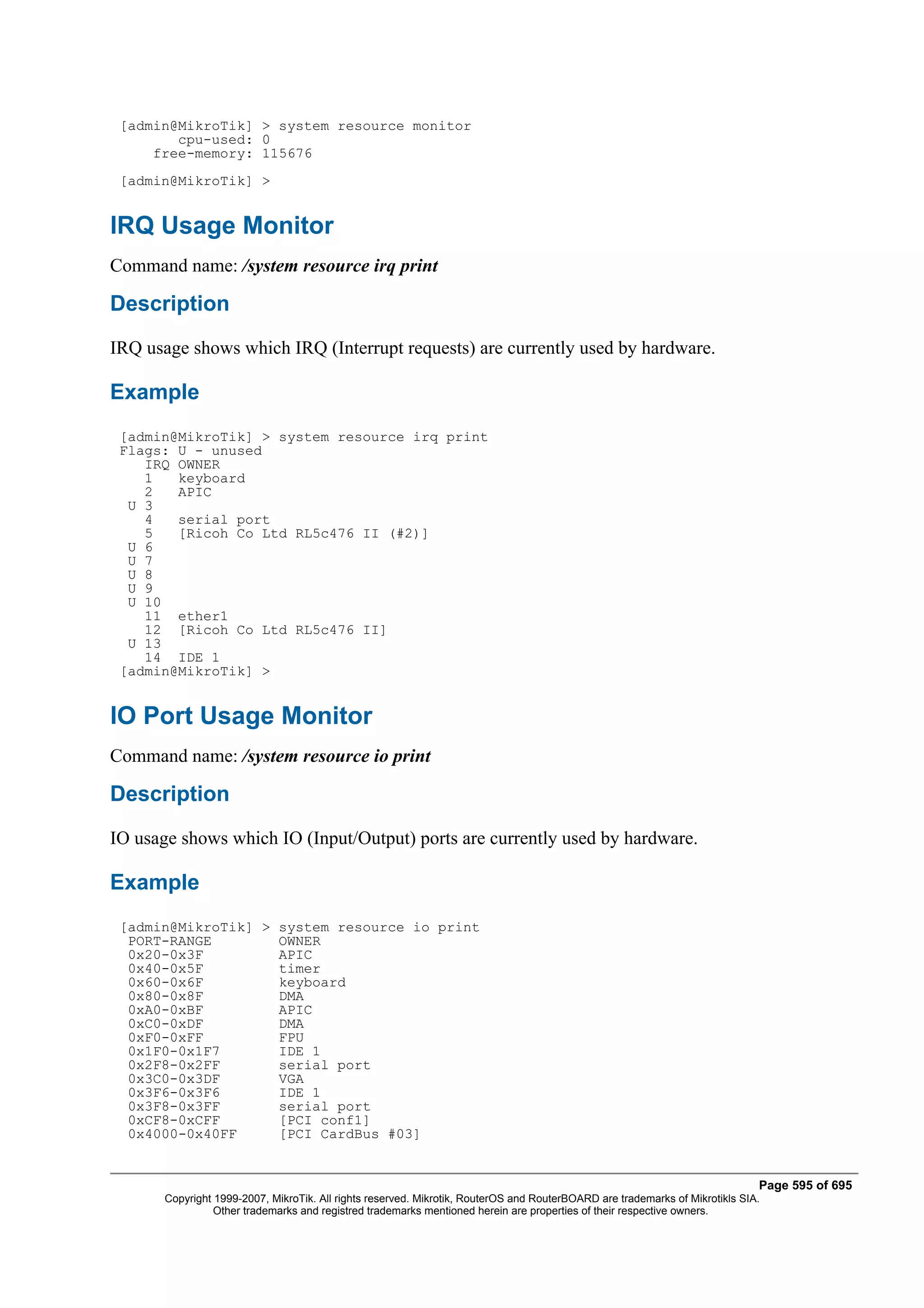 [admin@MikroTik] > system resource monitor
        cpu-used: 0
     free-memory: 115676
 [admin@MikroTik] >


IRQ Usage Monitor
Command name: /system resource irq print

Description
IRQ usage shows which IRQ (Interrupt requests) are currently used by hardware.

Example
 [admin@MikroTik] > system resource irq print
 Flags: U - unused
    IRQ OWNER
    1   keyboard
    2   APIC
  U 3
    4   serial port
    5   [Ricoh Co Ltd RL5c476 II (#2)]
  U 6
  U 7
  U 8
  U 9
  U 10
    11 ether1
    12 [Ricoh Co Ltd RL5c476 II]
  U 13
    14 IDE 1
 [admin@MikroTik] >


IO Port Usage Monitor
Command name: /system resource io print

Description
IO usage shows which IO (Input/Output) ports are currently used by hardware.

Example
 [admin@MikroTik] > system resource io print
  PORT-RANGE        OWNER
  0x20-0x3F         APIC
  0x40-0x5F         timer
  0x60-0x6F         keyboard
  0x80-0x8F         DMA
  0xA0-0xBF         APIC
  0xC0-0xDF         DMA
  0xF0-0xFF         FPU
  0x1F0-0x1F7       IDE 1
  0x2F8-0x2FF       serial port
  0x3C0-0x3DF       VGA
  0x3F6-0x3F6       IDE 1
  0x3F8-0x3FF       serial port
  0xCF8-0xCFF       [PCI conf1]
  0x4000-0x40FF     [PCI CardBus #03]


                                                                                                                              Page 595 of 695
       Copyright 1999-2007, MikroTik. All rights reserved. Mikrotik, RouterOS and RouterBOARD are trademarks of Mikrotikls SIA.
                 Other trademarks and registred trademarks mentioned herein are properties of their respective owners.
 