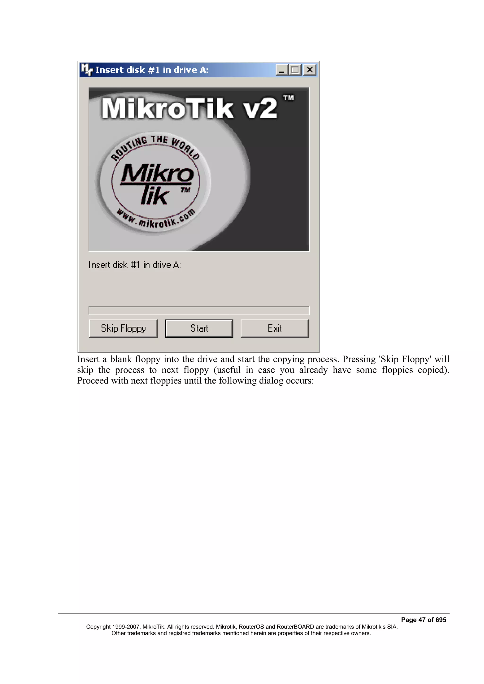 Insert a blank floppy into the drive and start the copying process. Pressing 'Skip Floppy' will
skip the process to next floppy (useful in case you already have some floppies copied).
Proceed with next floppies until the following dialog occurs:




                                                                                                                             Page 47 of 695
  Copyright 1999-2007, MikroTik. All rights reserved. Mikrotik, RouterOS and RouterBOARD are trademarks of Mikrotikls SIA.
            Other trademarks and registred trademarks mentioned herein are properties of their respective owners.
 