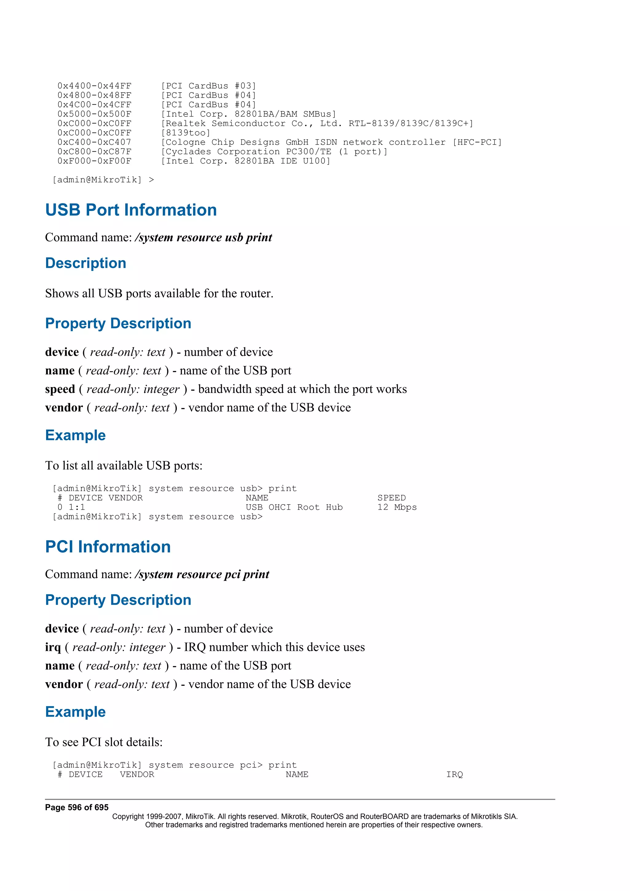 0x4400-0x44FF                 [PCI CardBus #03]
  0x4800-0x48FF                 [PCI CardBus #04]
  0x4C00-0x4CFF                 [PCI CardBus #04]
  0x5000-0x500F                 [Intel Corp. 82801BA/BAM SMBus]
  0xC000-0xC0FF                 [Realtek Semiconductor Co., Ltd. RTL-8139/8139C/8139C+]
  0xC000-0xC0FF                 [8139too]
  0xC400-0xC407                 [Cologne Chip Designs GmbH ISDN network controller [HFC-PCI]
  0xC800-0xC87F                 [Cyclades Corporation PC300/TE (1 port)]
  0xF000-0xF00F                 [Intel Corp. 82801BA IDE U100]
 [admin@MikroTik] >


USB Port Information
Command name: /system resource usb print

Description
Shows all USB ports available for the router.

Property Description
device ( read-only: text ) - number of device
name ( read-only: text ) - name of the USB port
speed ( read-only: integer ) - bandwidth speed at which the port works
vendor ( read-only: text ) - vendor name of the USB device

Example
To list all available USB ports:
 [admin@MikroTik] system resource usb> print
  # DEVICE VENDOR                  NAME                                                         SPEED
  0 1:1                            USB OHCI Root Hub                                            12 Mbps
 [admin@MikroTik] system resource usb>


PCI Information
Command name: /system resource pci print

Property Description
device ( read-only: text ) - number of device
irq ( read-only: integer ) - IRQ number which this device uses
name ( read-only: text ) - name of the USB port
vendor ( read-only: text ) - vendor name of the USB device

Example
To see PCI slot details:
 [admin@MikroTik] system resource pci> print
  # DEVICE   VENDOR                       NAME                                                                      IRQ


Page 596 of 695
                  Copyright 1999-2007, MikroTik. All rights reserved. Mikrotik, RouterOS and RouterBOARD are trademarks of Mikrotikls SIA.
                            Other trademarks and registred trademarks mentioned herein are properties of their respective owners.
 