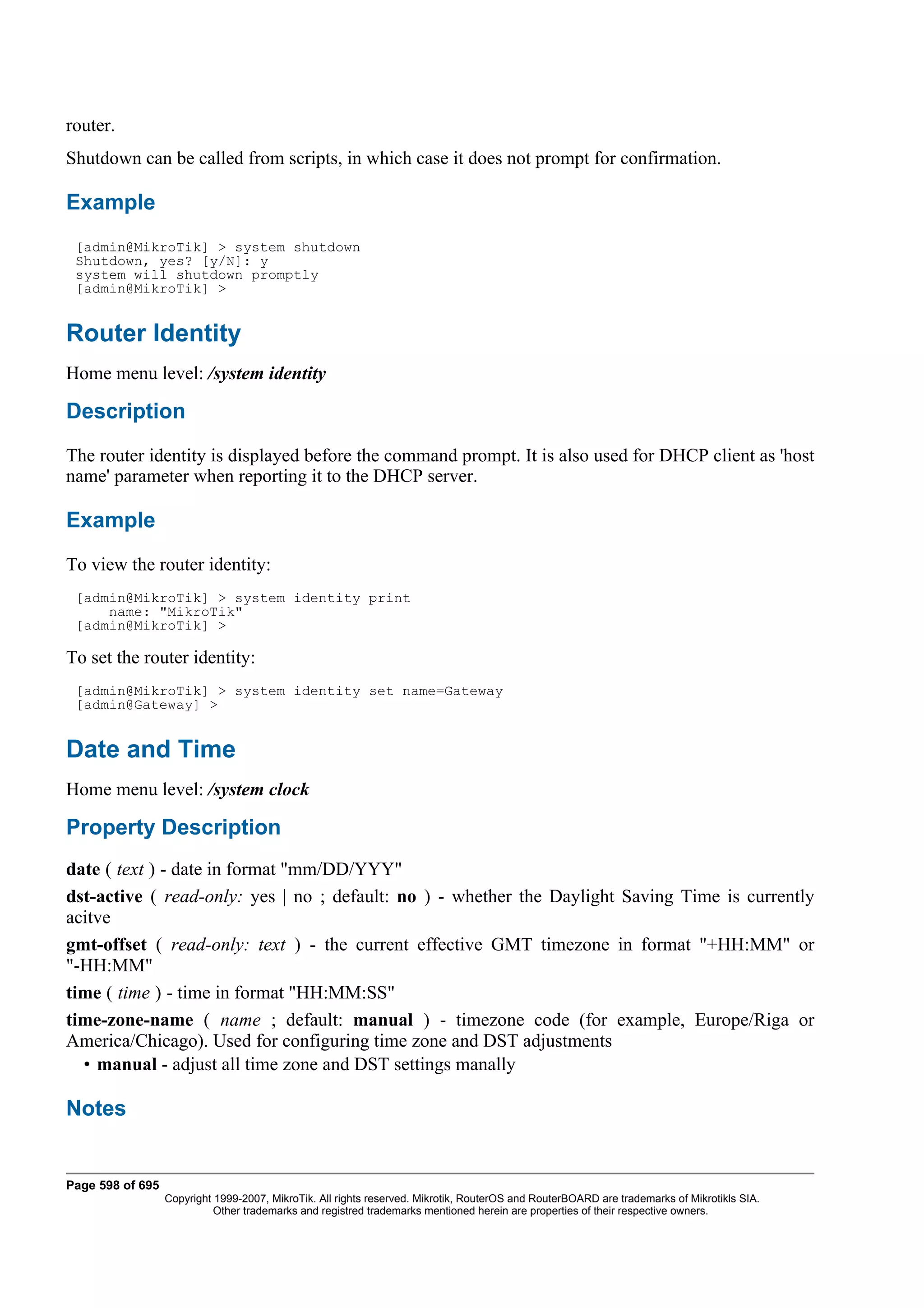 router.
Shutdown can be called from scripts, in which case it does not prompt for confirmation.

Example
 [admin@MikroTik] > system shutdown
 Shutdown, yes? [y/N]: y
 system will shutdown promptly
 [admin@MikroTik] >


Router Identity
Home menu level: /system identity

Description
The router identity is displayed before the command prompt. It is also used for DHCP client as 'host
name' parameter when reporting it to the DHCP server.

Example
To view the router identity:
 [admin@MikroTik] > system identity print
     name: "MikroTik"
 [admin@MikroTik] >

To set the router identity:
 [admin@MikroTik] > system identity set name=Gateway
 [admin@Gateway] >


Date and Time
Home menu level: /system clock

Property Description
date ( text ) - date in format "mm/DD/YYY"
dst-active ( read-only: yes | no ; default: no ) - whether the Daylight Saving Time is currently
acitve
gmt-offset ( read-only: text ) - the current effective GMT timezone in format "+HH:MM" or
"-HH:MM"
time ( time ) - time in format "HH:MM:SS"
time-zone-name ( name ; default: manual ) - timezone code (for example, Europe/Riga or
America/Chicago). Used for configuring time zone and DST adjustments
  • manual - adjust all time zone and DST settings manally

Notes


Page 598 of 695
                  Copyright 1999-2007, MikroTik. All rights reserved. Mikrotik, RouterOS and RouterBOARD are trademarks of Mikrotikls SIA.
                            Other trademarks and registred trademarks mentioned herein are properties of their respective owners.
 