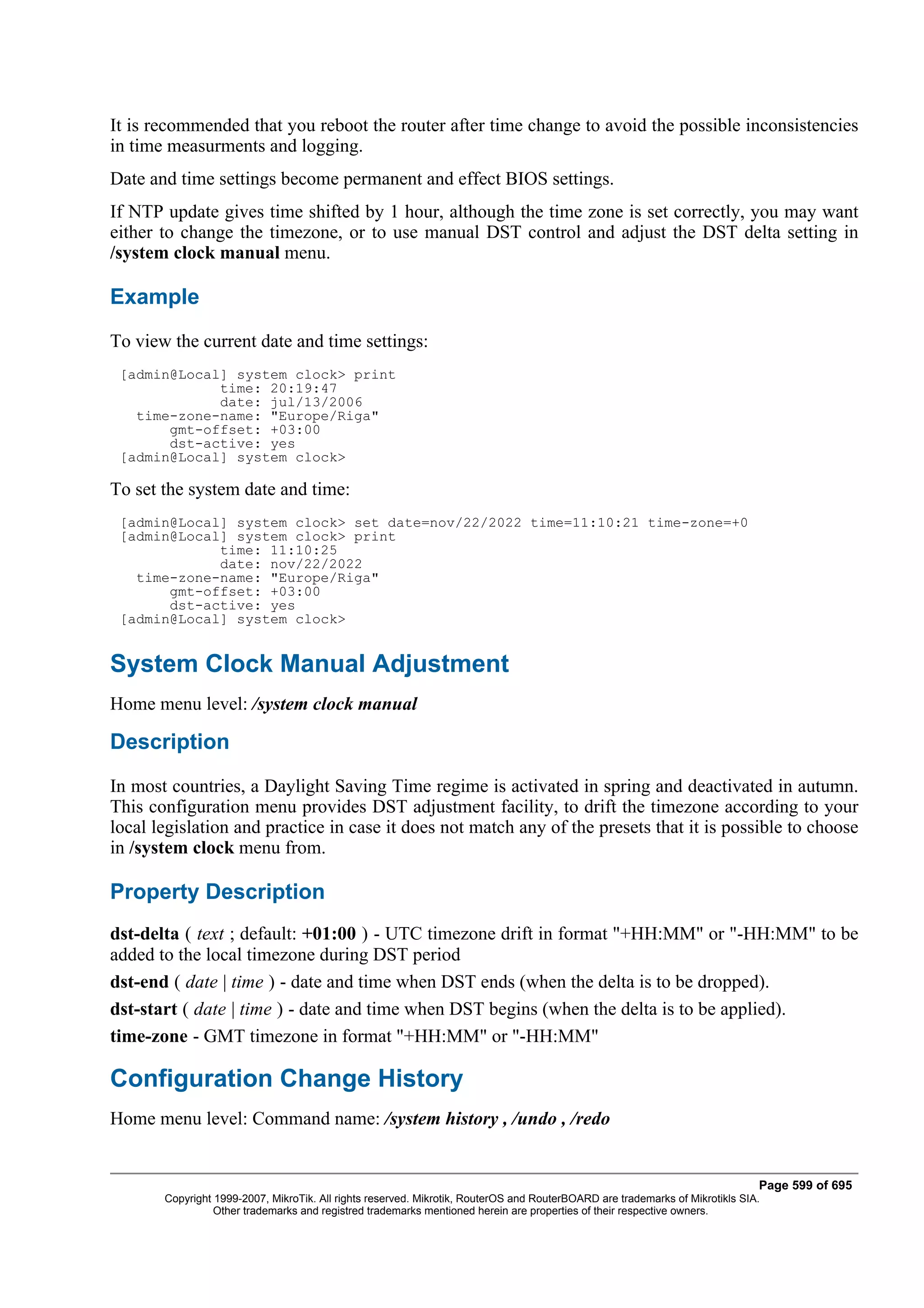 It is recommended that you reboot the router after time change to avoid the possible inconsistencies
in time measurments and logging.
Date and time settings become permanent and effect BIOS settings.
If NTP update gives time shifted by 1 hour, although the time zone is set correctly, you may want
either to change the timezone, or to use manual DST control and adjust the DST delta setting in
/system clock manual menu.

Example
To view the current date and time settings:
 [admin@Local] system clock> print
             time: 20:19:47
             date: jul/13/2006
   time-zone-name: "Europe/Riga"
       gmt-offset: +03:00
       dst-active: yes
 [admin@Local] system clock>

To set the system date and time:
 [admin@Local] system clock> set date=nov/22/2022 time=11:10:21 time-zone=+0
 [admin@Local] system clock> print
             time: 11:10:25
             date: nov/22/2022
   time-zone-name: "Europe/Riga"
       gmt-offset: +03:00
       dst-active: yes
 [admin@Local] system clock>


System Clock Manual Adjustment
Home menu level: /system clock manual

Description
In most countries, a Daylight Saving Time regime is activated in spring and deactivated in autumn.
This configuration menu provides DST adjustment facility, to drift the timezone according to your
local legislation and practice in case it does not match any of the presets that it is possible to choose
in /system clock menu from.

Property Description
dst-delta ( text ; default: +01:00 ) - UTC timezone drift in format "+HH:MM" or "-HH:MM" to be
added to the local timezone during DST period
dst-end ( date | time ) - date and time when DST ends (when the delta is to be dropped).
dst-start ( date | time ) - date and time when DST begins (when the delta is to be applied).
time-zone - GMT timezone in format "+HH:MM" or "-HH:MM"

Configuration Change History
Home menu level: Command name: /system history , /undo , /redo


                                                                                                                              Page 599 of 695
       Copyright 1999-2007, MikroTik. All rights reserved. Mikrotik, RouterOS and RouterBOARD are trademarks of Mikrotikls SIA.
                 Other trademarks and registred trademarks mentioned herein are properties of their respective owners.
 