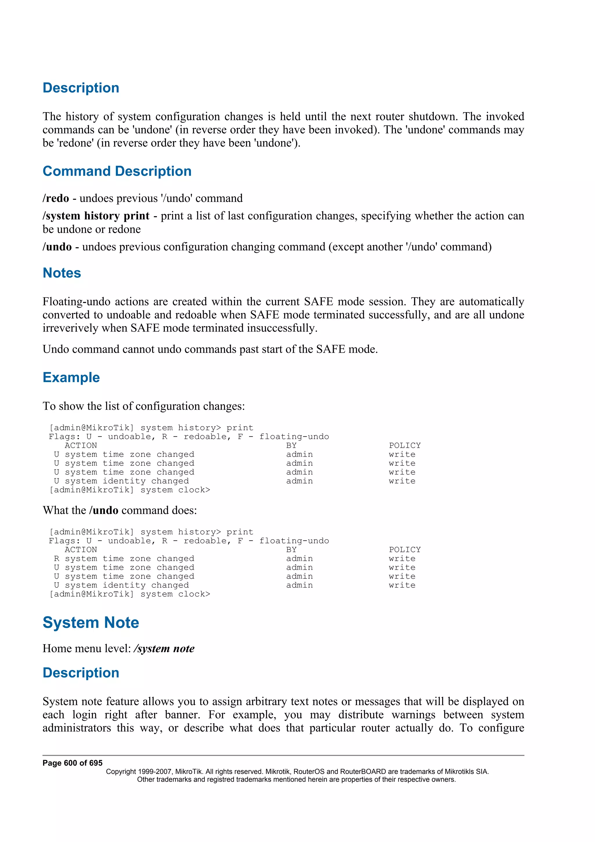 Description
The history of system configuration changes is held until the next router shutdown. The invoked
commands can be 'undone' (in reverse order they have been invoked). The 'undone' commands may
be 'redone' (in reverse order they have been 'undone').

Command Description
/redo - undoes previous '/undo' command
/system history print - print a list of last configuration changes, specifying whether the action can
be undone or redone
/undo - undoes previous configuration changing command (except another '/undo' command)

Notes
Floating-undo actions are created within the current SAFE mode session. They are automatically
converted to undoable and redoable when SAFE mode terminated successfully, and are all undone
irreverively when SAFE mode terminated insuccessfully.
Undo command cannot undo commands past start of the SAFE mode.

Example
To show the list of configuration changes:
 [admin@MikroTik] system history> print
 Flags: U - undoable, R - redoable, F - floating-undo
    ACTION                                   BY                                                           POLICY
  U system time zone changed                 admin                                                        write
  U system time zone changed                 admin                                                        write
  U system time zone changed                 admin                                                        write
  U system identity changed                  admin                                                        write
 [admin@MikroTik] system clock>

What the /undo command does:
 [admin@MikroTik] system history> print
 Flags: U - undoable, R - redoable, F - floating-undo
    ACTION                                   BY                                                           POLICY
  R system time zone changed                 admin                                                        write
  U system time zone changed                 admin                                                        write
  U system time zone changed                 admin                                                        write
  U system identity changed                  admin                                                        write
 [admin@MikroTik] system clock>


System Note
Home menu level: /system note

Description
System note feature allows you to assign arbitrary text notes or messages that will be displayed on
each login right after banner. For example, you may distribute warnings between system
administrators this way, or describe what does that particular router actually do. To configure

Page 600 of 695
                  Copyright 1999-2007, MikroTik. All rights reserved. Mikrotik, RouterOS and RouterBOARD are trademarks of Mikrotikls SIA.
                            Other trademarks and registred trademarks mentioned herein are properties of their respective owners.
 