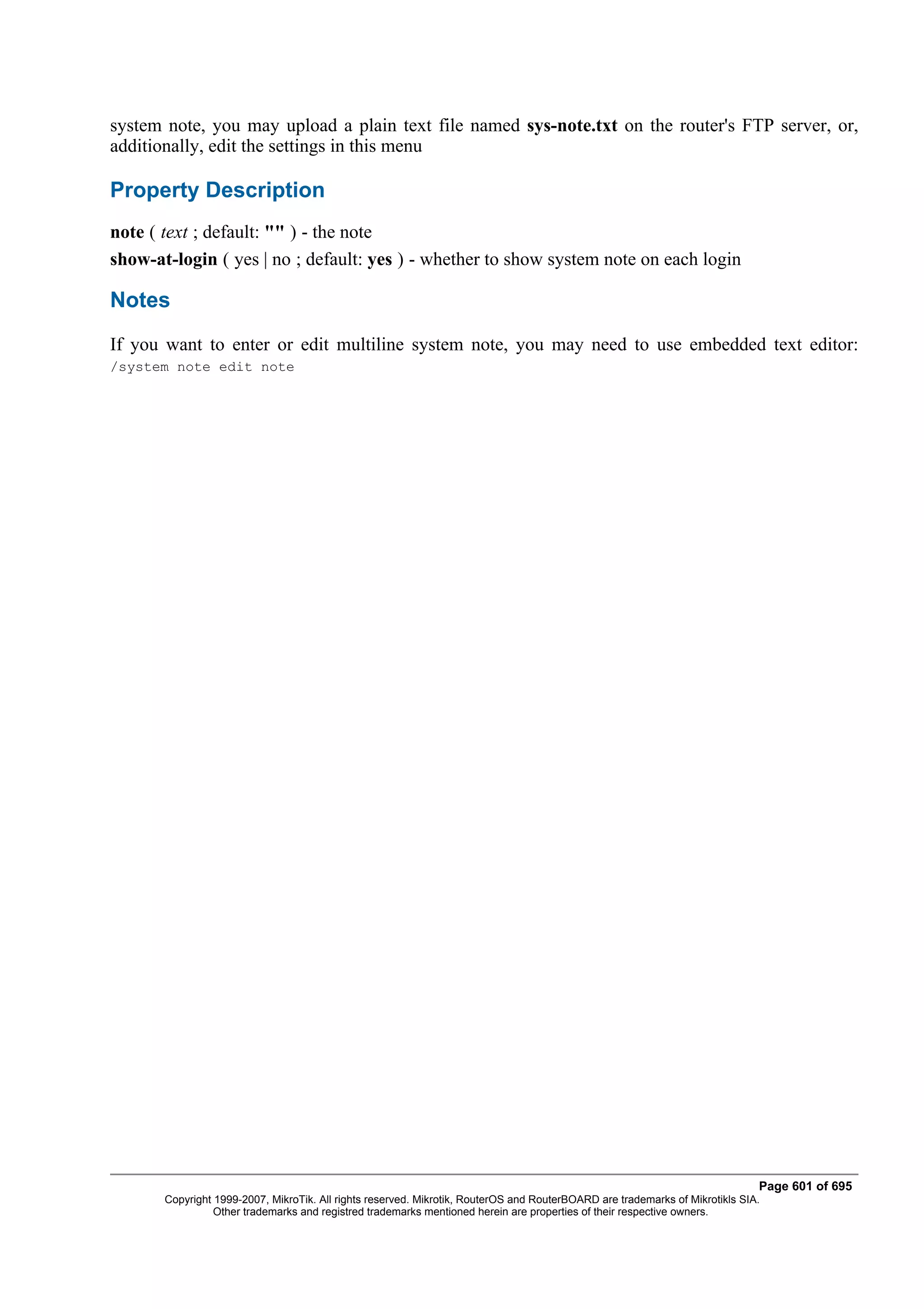 system note, you may upload a plain text file named sys-note.txt on the router's FTP server, or,
additionally, edit the settings in this menu

Property Description
note ( text ; default: "" ) - the note
show-at-login ( yes | no ; default: yes ) - whether to show system note on each login

Notes
If you want to enter or edit multiline system note, you may need to use embedded text editor:
/system note edit note




                                                                                                                              Page 601 of 695
       Copyright 1999-2007, MikroTik. All rights reserved. Mikrotik, RouterOS and RouterBOARD are trademarks of Mikrotikls SIA.
                 Other trademarks and registred trademarks mentioned herein are properties of their respective owners.
 