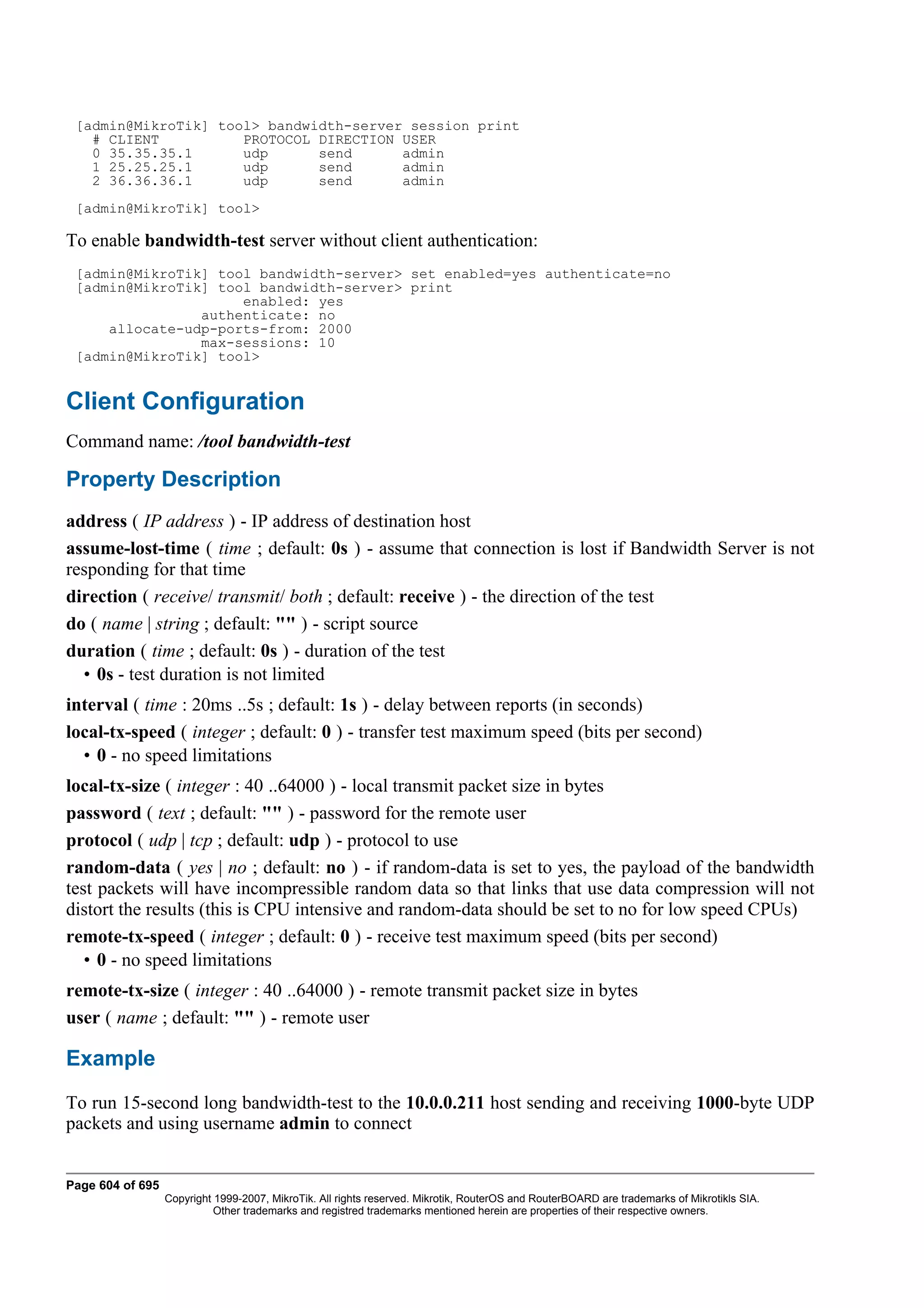 [admin@MikroTik] tool> bandwidth-server session print
   # CLIENT          PROTOCOL DIRECTION USER
   0 35.35.35.1      udp      send      admin
   1 25.25.25.1      udp      send      admin
   2 36.36.36.1      udp      send      admin
 [admin@MikroTik] tool>

To enable bandwidth-test server without client authentication:
 [admin@MikroTik] tool bandwidth-server> set enabled=yes authenticate=no
 [admin@MikroTik] tool bandwidth-server> print
                     enabled: yes
                authenticate: no
     allocate-udp-ports-from: 2000
                max-sessions: 10
 [admin@MikroTik] tool>


Client Configuration
Command name: /tool bandwidth-test

Property Description
address ( IP address ) - IP address of destination host
assume-lost-time ( time ; default: 0s ) - assume that connection is lost if Bandwidth Server is not
responding for that time
direction ( receive/ transmit/ both ; default: receive ) - the direction of the test
do ( name | string ; default: "" ) - script source
duration ( time ; default: 0s ) - duration of the test
  • 0s - test duration is not limited
interval ( time : 20ms ..5s ; default: 1s ) - delay between reports (in seconds)
local-tx-speed ( integer ; default: 0 ) - transfer test maximum speed (bits per second)
  • 0 - no speed limitations
local-tx-size ( integer : 40 ..64000 ) - local transmit packet size in bytes
password ( text ; default: "" ) - password for the remote user
protocol ( udp | tcp ; default: udp ) - protocol to use
random-data ( yes | no ; default: no ) - if random-data is set to yes, the payload of the bandwidth
test packets will have incompressible random data so that links that use data compression will not
distort the results (this is CPU intensive and random-data should be set to no for low speed CPUs)
remote-tx-speed ( integer ; default: 0 ) - receive test maximum speed (bits per second)
   • 0 - no speed limitations
remote-tx-size ( integer : 40 ..64000 ) - remote transmit packet size in bytes
user ( name ; default: "" ) - remote user

Example
To run 15-second long bandwidth-test to the 10.0.0.211 host sending and receiving 1000-byte UDP
packets and using username admin to connect


Page 604 of 695
                  Copyright 1999-2007, MikroTik. All rights reserved. Mikrotik, RouterOS and RouterBOARD are trademarks of Mikrotikls SIA.
                            Other trademarks and registred trademarks mentioned herein are properties of their respective owners.
 