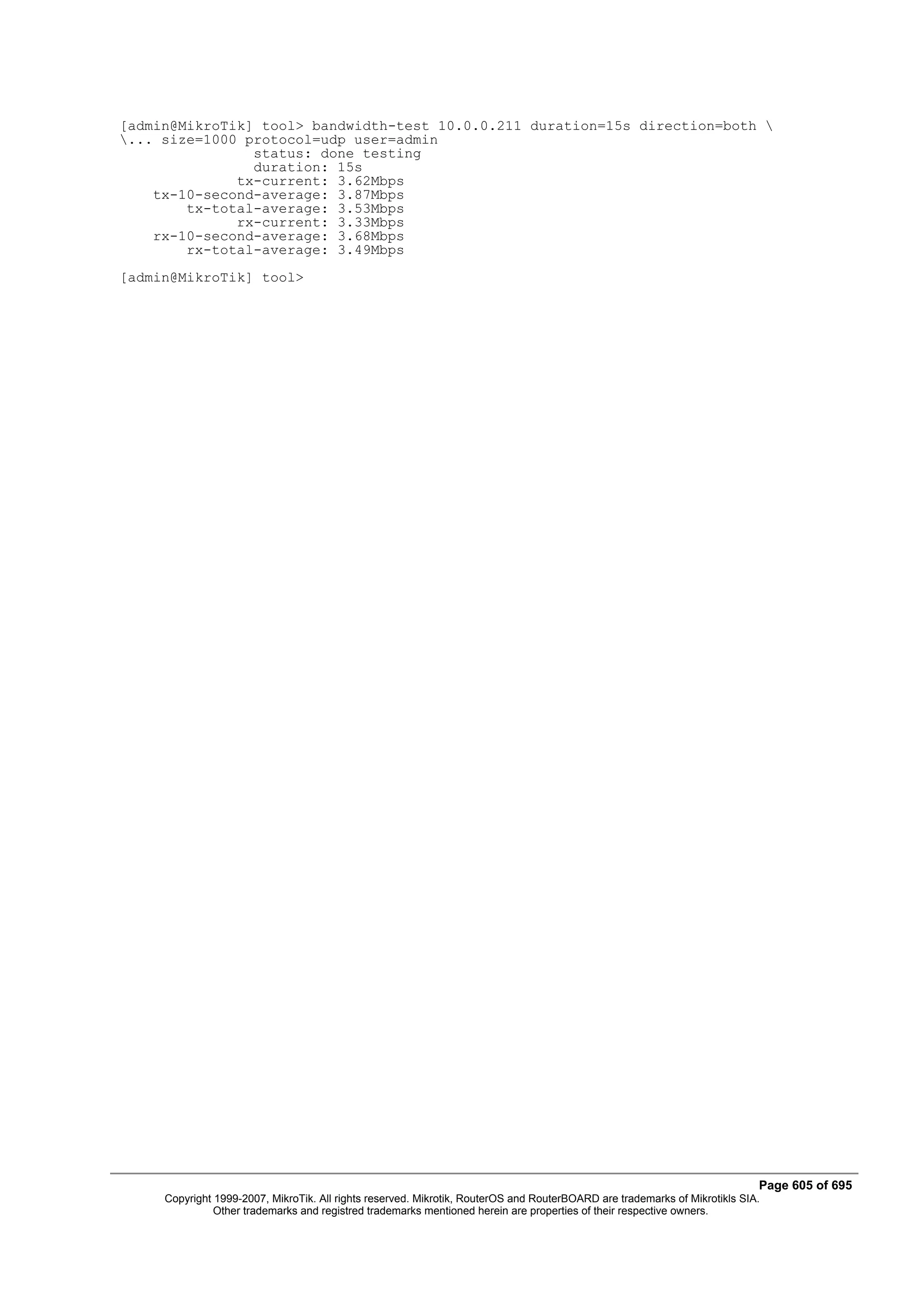 [admin@MikroTik] tool> bandwidth-test 10.0.0.211 duration=15s direction=both 
... size=1000 protocol=udp user=admin
                status: done testing
                duration: 15s
              tx-current: 3.62Mbps
    tx-10-second-average: 3.87Mbps
        tx-total-average: 3.53Mbps
              rx-current: 3.33Mbps
    rx-10-second-average: 3.68Mbps
        rx-total-average: 3.49Mbps
[admin@MikroTik] tool>




                                                                                                                            Page 605 of 695
     Copyright 1999-2007, MikroTik. All rights reserved. Mikrotik, RouterOS and RouterBOARD are trademarks of Mikrotikls SIA.
               Other trademarks and registred trademarks mentioned herein are properties of their respective owners.
 