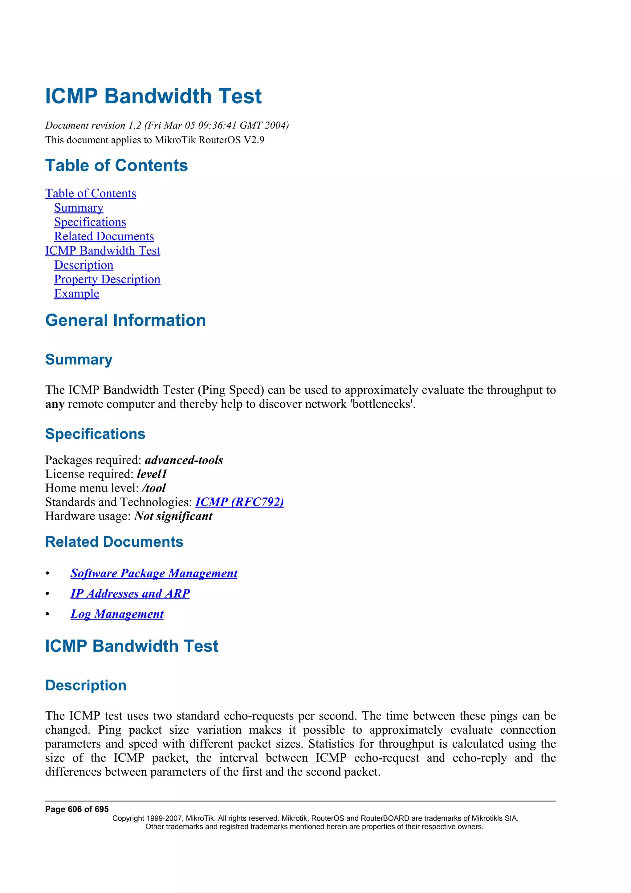 ICMP Bandwidth Test
Document revision 1.2 (Fri Mar 05 09:36:41 GMT 2004)
This document applies to MikroTik RouterOS V2.9

Table of Contents
Table of Contents
  Summary
  Specifications
  Related Documents
ICMP Bandwidth Test
  Description
  Property Description
  Example

General Information

Summary
The ICMP Bandwidth Tester (Ping Speed) can be used to approximately evaluate the throughput to
any remote computer and thereby help to discover network 'bottlenecks'.

Specifications
Packages required: advanced-tools
License required: level1
Home menu level: /tool
Standards and Technologies: ICMP (RFC792)
Hardware usage: Not significant

Related Documents

•    Software Package Management
•    IP Addresses and ARP
•    Log Management

ICMP Bandwidth Test

Description
The ICMP test uses two standard echo-requests per second. The time between these pings can be
changed. Ping packet size variation makes it possible to approximately evaluate connection
parameters and speed with different packet sizes. Statistics for throughput is calculated using the
size of the ICMP packet, the interval between ICMP echo-request and echo-reply and the
differences between parameters of the first and the second packet.

Page 606 of 695
                  Copyright 1999-2007, MikroTik. All rights reserved. Mikrotik, RouterOS and RouterBOARD are trademarks of Mikrotikls SIA.
                            Other trademarks and registred trademarks mentioned herein are properties of their respective owners.
 