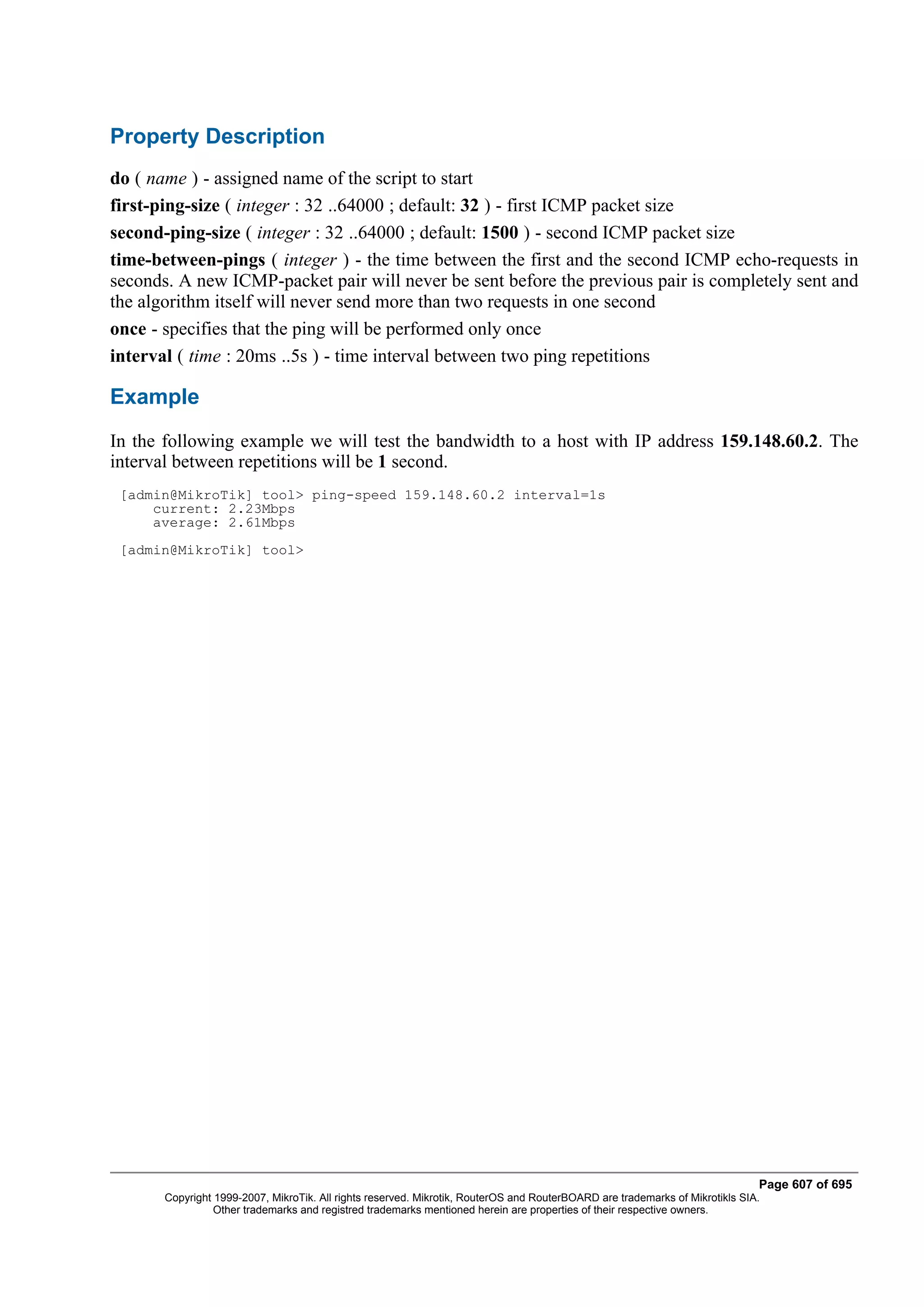 Property Description
do ( name ) - assigned name of the script to start
first-ping-size ( integer : 32 ..64000 ; default: 32 ) - first ICMP packet size
second-ping-size ( integer : 32 ..64000 ; default: 1500 ) - second ICMP packet size
time-between-pings ( integer ) - the time between the first and the second ICMP echo-requests in
seconds. A new ICMP-packet pair will never be sent before the previous pair is completely sent and
the algorithm itself will never send more than two requests in one second
once - specifies that the ping will be performed only once
interval ( time : 20ms ..5s ) - time interval between two ping repetitions

Example
In the following example we will test the bandwidth to a host with IP address 159.148.60.2. The
interval between repetitions will be 1 second.
 [admin@MikroTik] tool> ping-speed 159.148.60.2 interval=1s
     current: 2.23Mbps
     average: 2.61Mbps
 [admin@MikroTik] tool>




                                                                                                                              Page 607 of 695
       Copyright 1999-2007, MikroTik. All rights reserved. Mikrotik, RouterOS and RouterBOARD are trademarks of Mikrotikls SIA.
                 Other trademarks and registred trademarks mentioned herein are properties of their respective owners.
 