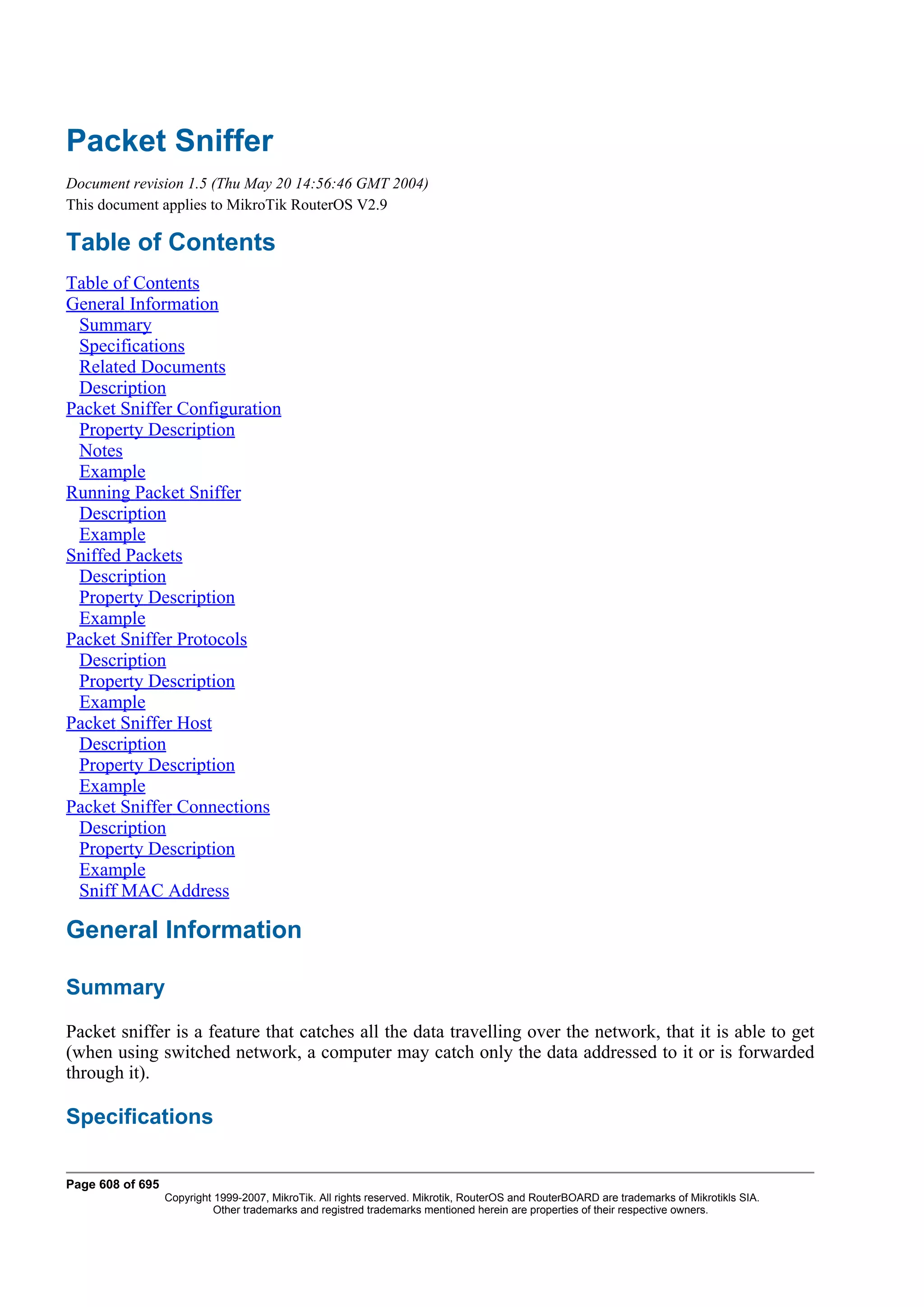 Packet Sniffer
Document revision 1.5 (Thu May 20 14:56:46 GMT 2004)
This document applies to MikroTik RouterOS V2.9

Table of Contents
Table of Contents
General Information
 Summary
 Specifications
 Related Documents
 Description
Packet Sniffer Configuration
 Property Description
 Notes
 Example
Running Packet Sniffer
 Description
 Example
Sniffed Packets
 Description
 Property Description
 Example
Packet Sniffer Protocols
 Description
 Property Description
 Example
Packet Sniffer Host
 Description
 Property Description
 Example
Packet Sniffer Connections
 Description
 Property Description
 Example
 Sniff MAC Address

General Information

Summary
Packet sniffer is a feature that catches all the data travelling over the network, that it is able to get
(when using switched network, a computer may catch only the data addressed to it or is forwarded
through it).

Specifications

Page 608 of 695
                  Copyright 1999-2007, MikroTik. All rights reserved. Mikrotik, RouterOS and RouterBOARD are trademarks of Mikrotikls SIA.
                            Other trademarks and registred trademarks mentioned herein are properties of their respective owners.
 