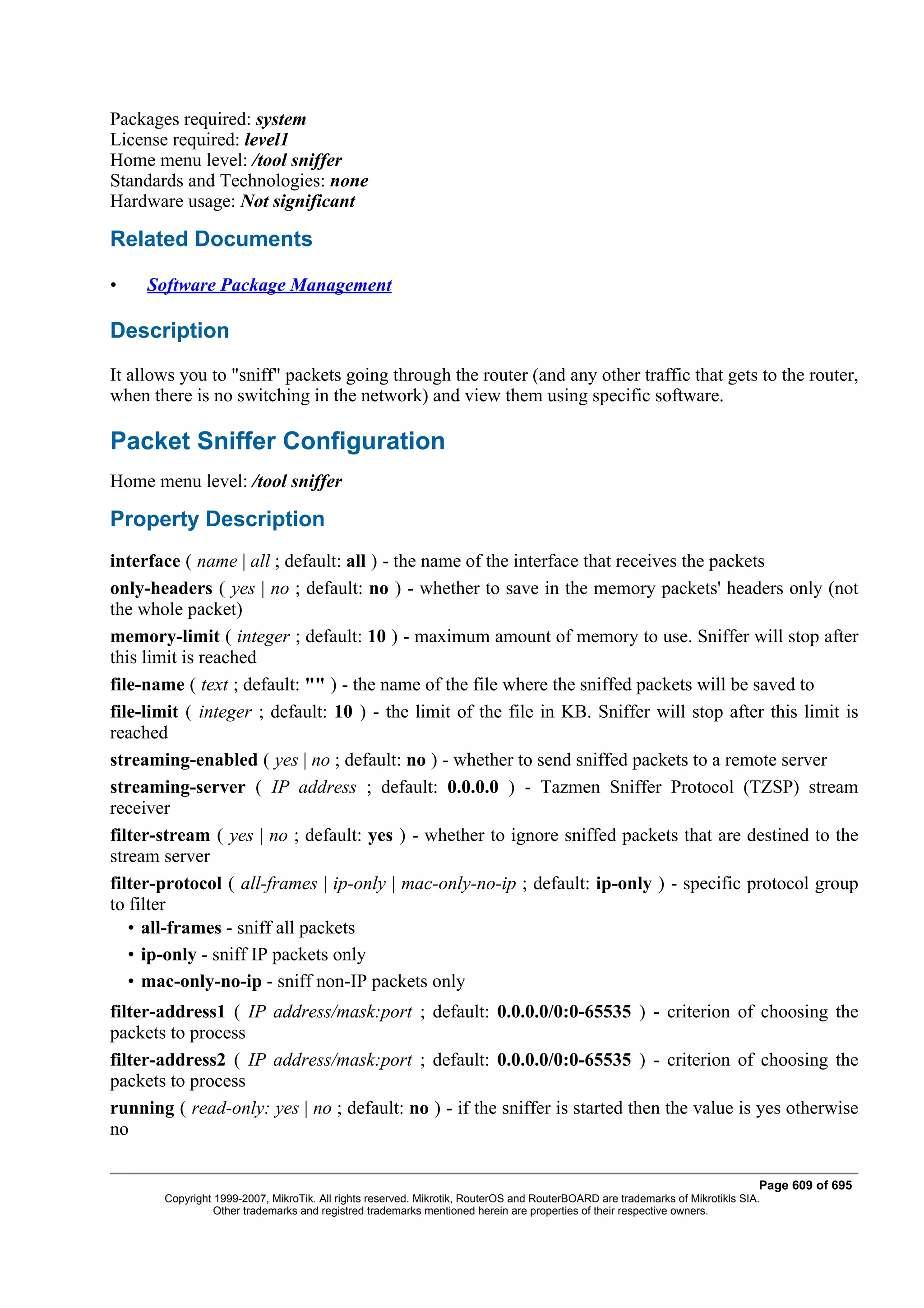 Packages required: system
License required: level1
Home menu level: /tool sniffer
Standards and Technologies: none
Hardware usage: Not significant

Related Documents

•    Software Package Management

Description
It allows you to "sniff" packets going through the router (and any other traffic that gets to the router,
when there is no switching in the network) and view them using specific software.

Packet Sniffer Configuration
Home menu level: /tool sniffer

Property Description
interface ( name | all ; default: all ) - the name of the interface that receives the packets
only-headers ( yes | no ; default: no ) - whether to save in the memory packets' headers only (not
the whole packet)
memory-limit ( integer ; default: 10 ) - maximum amount of memory to use. Sniffer will stop after
this limit is reached
file-name ( text ; default: "" ) - the name of the file where the sniffed packets will be saved to
file-limit ( integer ; default: 10 ) - the limit of the file in KB. Sniffer will stop after this limit is
reached
streaming-enabled ( yes | no ; default: no ) - whether to send sniffed packets to a remote server
streaming-server ( IP address ; default: 0.0.0.0 ) - Tazmen Sniffer Protocol (TZSP) stream
receiver
filter-stream ( yes | no ; default: yes ) - whether to ignore sniffed packets that are destined to the
stream server
filter-protocol ( all-frames | ip-only | mac-only-no-ip ; default: ip-only ) - specific protocol group
to filter
   • all-frames - sniff all packets
   • ip-only - sniff IP packets only
   • mac-only-no-ip - sniff non-IP packets only
filter-address1 ( IP address/mask:port ; default: 0.0.0.0/0:0-65535 ) - criterion of choosing the
packets to process
filter-address2 ( IP address/mask:port ; default: 0.0.0.0/0:0-65535 ) - criterion of choosing the
packets to process
running ( read-only: yes | no ; default: no ) - if the sniffer is started then the value is yes otherwise
no

                                                                                                                              Page 609 of 695
       Copyright 1999-2007, MikroTik. All rights reserved. Mikrotik, RouterOS and RouterBOARD are trademarks of Mikrotikls SIA.
                 Other trademarks and registred trademarks mentioned herein are properties of their respective owners.
 