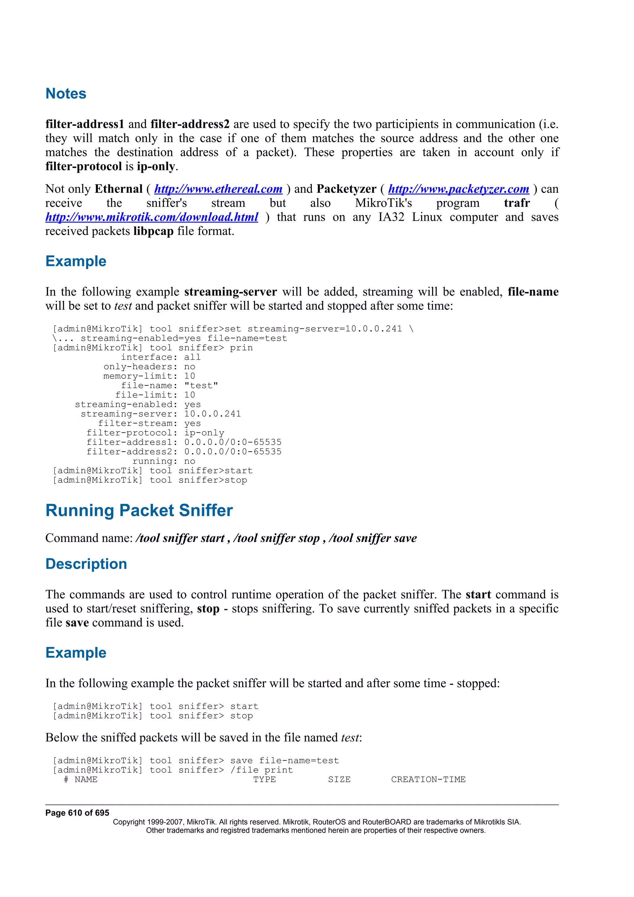 Notes
filter-address1 and filter-address2 are used to specify the two participients in communication (i.e.
they will match only in the case if one of them matches the source address and the other one
matches the destination address of a packet). These properties are taken in account only if
filter-protocol is ip-only.
Not only Ethernal ( http://www.ethereal.com ) and Packetyzer ( http://www.packetyzer.com ) can
receive    the      sniffer's    stream  but     also   MikroTik's      program     trafr    (
http://www.mikrotik.com/download.html ) that runs on any IA32 Linux computer and saves
received packets libpcap file format.

Example
In the following example streaming-server will be added, streaming will be enabled, file-name
will be set to test and packet sniffer will be started and stopped after some time:
 [admin@MikroTik] tool sniffer>set streaming-server=10.0.0.241 
 ... streaming-enabled=yes file-name=test
 [admin@MikroTik] tool sniffer> prin
             interface: all
          only-headers: no
          memory-limit: 10
             file-name: "test"
            file-limit: 10
     streaming-enabled: yes
      streaming-server: 10.0.0.241
         filter-stream: yes
       filter-protocol: ip-only
       filter-address1: 0.0.0.0/0:0-65535
       filter-address2: 0.0.0.0/0:0-65535
               running: no
 [admin@MikroTik] tool sniffer>start
 [admin@MikroTik] tool sniffer>stop


Running Packet Sniffer
Command name: /tool sniffer start , /tool sniffer stop , /tool sniffer save

Description
The commands are used to control runtime operation of the packet sniffer. The start command is
used to start/reset sniffering, stop - stops sniffering. To save currently sniffed packets in a specific
file save command is used.

Example
In the following example the packet sniffer will be started and after some time - stopped:
 [admin@MikroTik] tool sniffer> start
 [admin@MikroTik] tool sniffer> stop

Below the sniffed packets will be saved in the file named test:
 [admin@MikroTik] tool sniffer> save file-name=test
 [admin@MikroTik] tool sniffer> /file print
   # NAME                           TYPE         SIZE                                              CREATION-TIME


Page 610 of 695
                  Copyright 1999-2007, MikroTik. All rights reserved. Mikrotik, RouterOS and RouterBOARD are trademarks of Mikrotikls SIA.
                            Other trademarks and registred trademarks mentioned herein are properties of their respective owners.
 