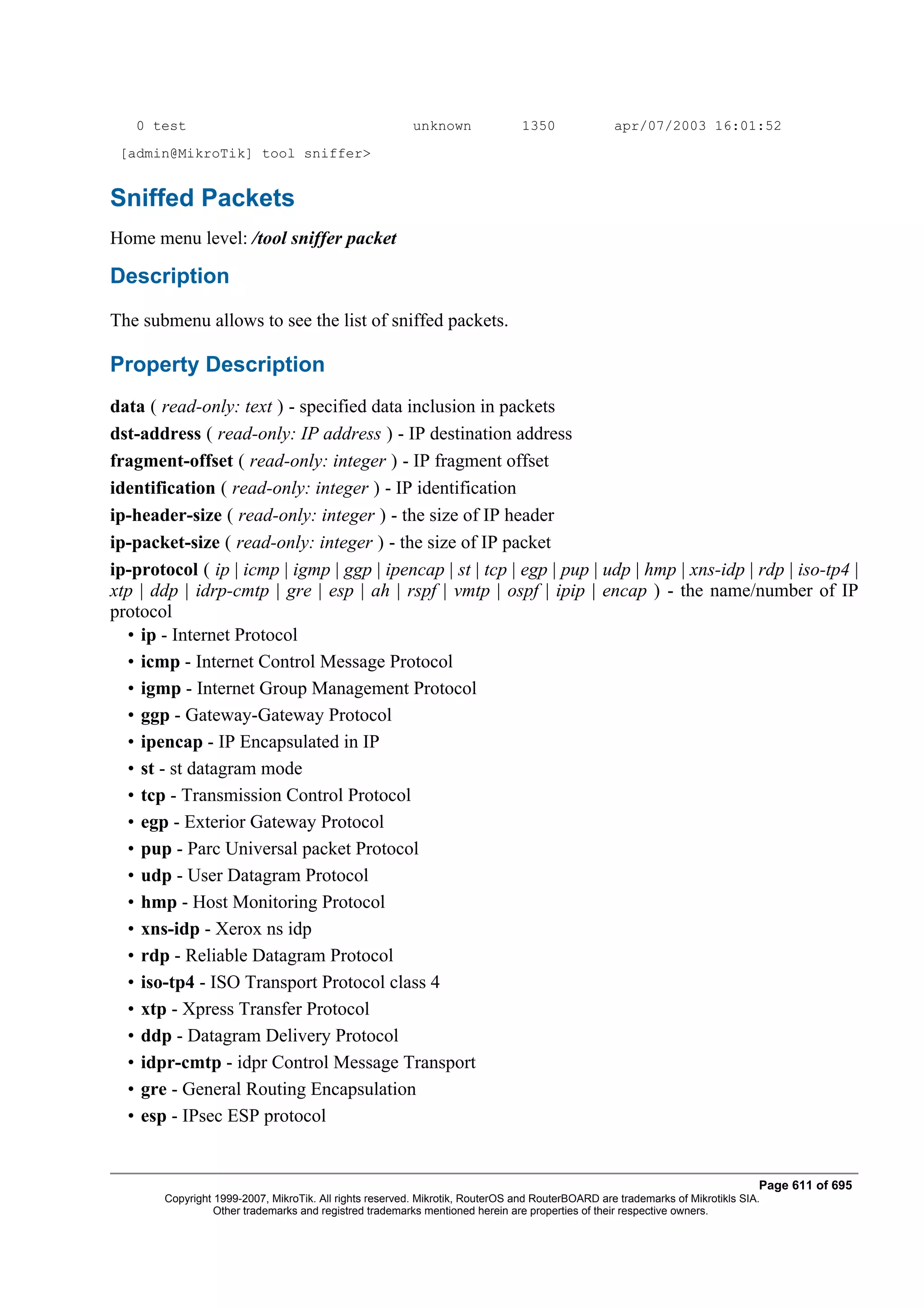0 test                                                unknown               1350              apr/07/2003 16:01:52
 [admin@MikroTik] tool sniffer>


Sniffed Packets
Home menu level: /tool sniffer packet

Description
The submenu allows to see the list of sniffed packets.

Property Description
data ( read-only: text ) - specified data inclusion in packets
dst-address ( read-only: IP address ) - IP destination address
fragment-offset ( read-only: integer ) - IP fragment offset
identification ( read-only: integer ) - IP identification
ip-header-size ( read-only: integer ) - the size of IP header
ip-packet-size ( read-only: integer ) - the size of IP packet
ip-protocol ( ip | icmp | igmp | ggp | ipencap | st | tcp | egp | pup | udp | hmp | xns-idp | rdp | iso-tp4 |
xtp | ddp | idrp-cmtp | gre | esp | ah | rspf | vmtp | ospf | ipip | encap ) - the name/number of IP
protocol
  • ip - Internet Protocol
  • icmp - Internet Control Message Protocol
  • igmp - Internet Group Management Protocol
  • ggp - Gateway-Gateway Protocol
  • ipencap - IP Encapsulated in IP
  • st - st datagram mode
  • tcp - Transmission Control Protocol
  • egp - Exterior Gateway Protocol
  • pup - Parc Universal packet Protocol
  • udp - User Datagram Protocol
  • hmp - Host Monitoring Protocol
  • xns-idp - Xerox ns idp
  • rdp - Reliable Datagram Protocol
  • iso-tp4 - ISO Transport Protocol class 4
  • xtp - Xpress Transfer Protocol
  • ddp - Datagram Delivery Protocol
  • idpr-cmtp - idpr Control Message Transport
  • gre - General Routing Encapsulation
  • esp - IPsec ESP protocol


                                                                                                                              Page 611 of 695
       Copyright 1999-2007, MikroTik. All rights reserved. Mikrotik, RouterOS and RouterBOARD are trademarks of Mikrotikls SIA.
                 Other trademarks and registred trademarks mentioned herein are properties of their respective owners.
 