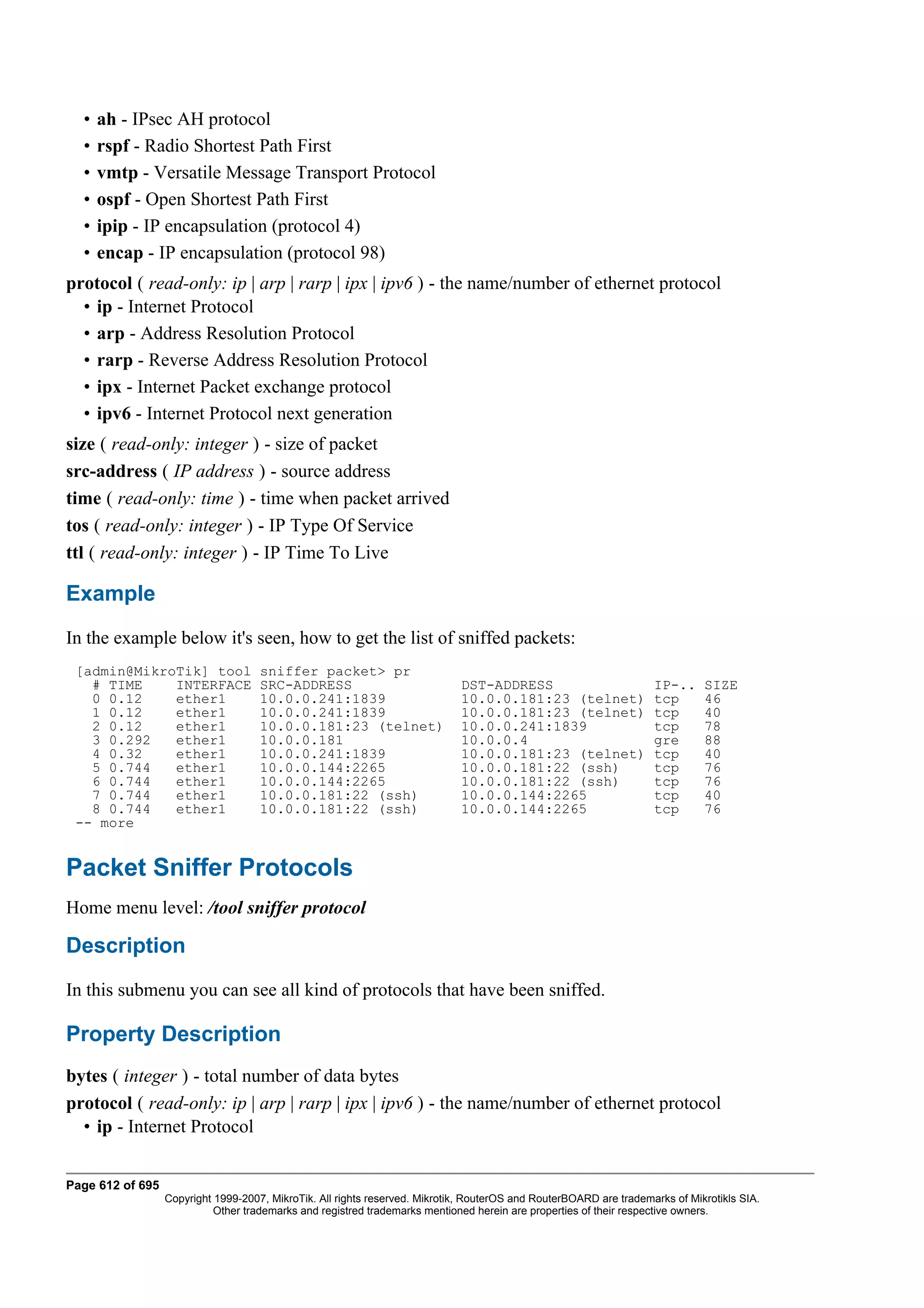 •   ah - IPsec AH protocol
  •   rspf - Radio Shortest Path First
  •   vmtp - Versatile Message Transport Protocol
  •   ospf - Open Shortest Path First
  •   ipip - IP encapsulation (protocol 4)
  •   encap - IP encapsulation (protocol 98)
protocol ( read-only: ip | arp | rarp | ipx | ipv6 ) - the name/number of ethernet protocol
  • ip - Internet Protocol
  • arp - Address Resolution Protocol
  • rarp - Reverse Address Resolution Protocol
  • ipx - Internet Packet exchange protocol
  • ipv6 - Internet Protocol next generation
size ( read-only: integer ) - size of packet
src-address ( IP address ) - source address
time ( read-only: time ) - time when packet arrived
tos ( read-only: integer ) - IP Type Of Service
ttl ( read-only: integer ) - IP Time To Live

Example
In the example below it's seen, how to get the list of sniffed packets:
 [admin@MikroTik] tool               sniffer packet> pr
   # TIME    INTERFACE               SRC-ADDRESS                             DST-ADDRESS                            IP-..     SIZE
   0 0.12    ether1                  10.0.0.241:1839                         10.0.0.181:23 (telnet)                 tcp       46
   1 0.12    ether1                  10.0.0.241:1839                         10.0.0.181:23 (telnet)                 tcp       40
   2 0.12    ether1                  10.0.0.181:23 (telnet)                  10.0.0.241:1839                        tcp       78
   3 0.292   ether1                  10.0.0.181                              10.0.0.4                               gre       88
   4 0.32    ether1                  10.0.0.241:1839                         10.0.0.181:23 (telnet)                 tcp       40
   5 0.744   ether1                  10.0.0.144:2265                         10.0.0.181:22 (ssh)                    tcp       76
   6 0.744   ether1                  10.0.0.144:2265                         10.0.0.181:22 (ssh)                    tcp       76
   7 0.744   ether1                  10.0.0.181:22 (ssh)                     10.0.0.144:2265                        tcp       40
   8 0.744   ether1                  10.0.0.181:22 (ssh)                     10.0.0.144:2265                        tcp       76
 -- more


Packet Sniffer Protocols
Home menu level: /tool sniffer protocol

Description
In this submenu you can see all kind of protocols that have been sniffed.

Property Description
bytes ( integer ) - total number of data bytes
protocol ( read-only: ip | arp | rarp | ipx | ipv6 ) - the name/number of ethernet protocol
  • ip - Internet Protocol


Page 612 of 695
                  Copyright 1999-2007, MikroTik. All rights reserved. Mikrotik, RouterOS and RouterBOARD are trademarks of Mikrotikls SIA.
                            Other trademarks and registred trademarks mentioned herein are properties of their respective owners.
 