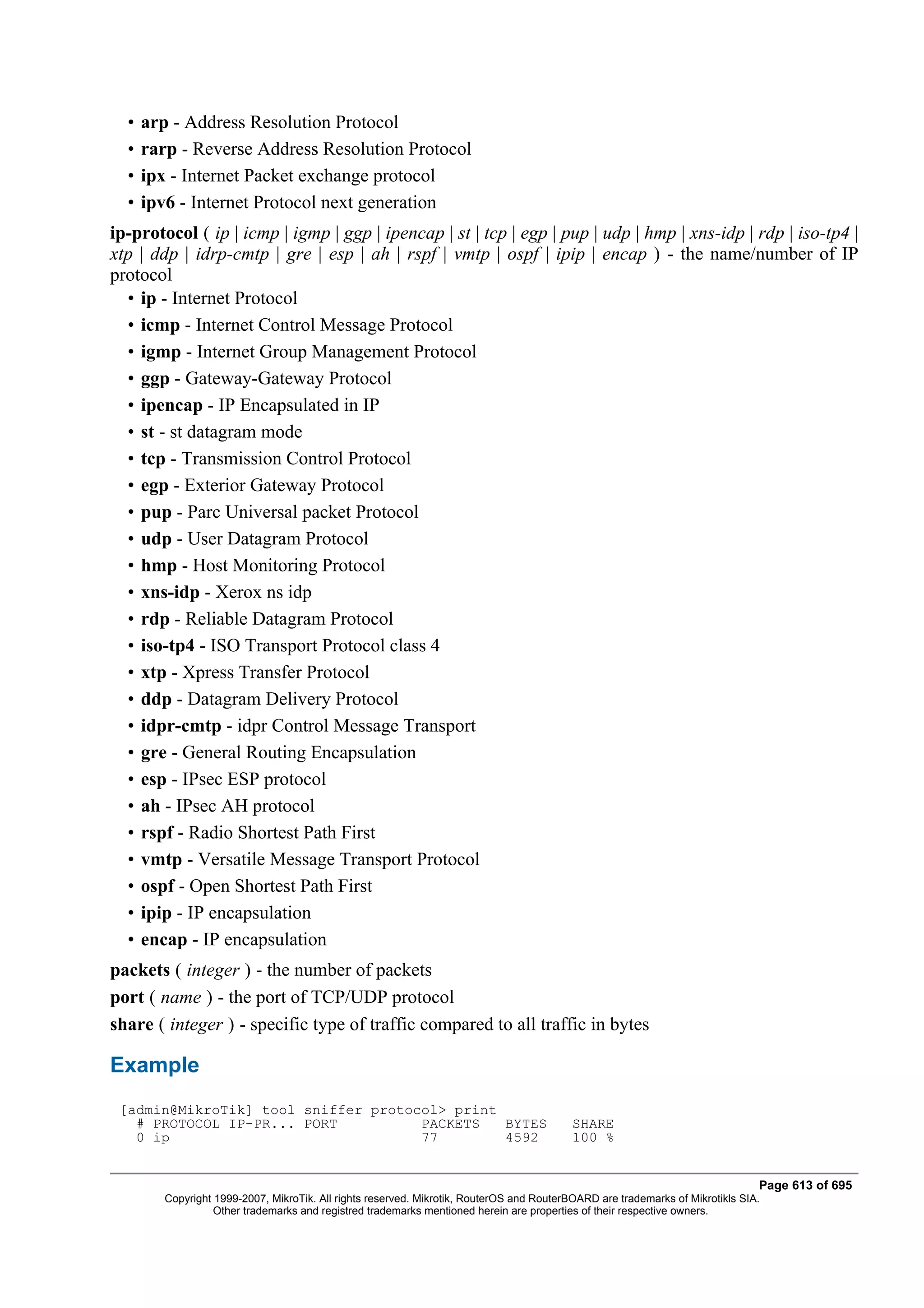 •   arp - Address Resolution Protocol
  •   rarp - Reverse Address Resolution Protocol
  •   ipx - Internet Packet exchange protocol
  •   ipv6 - Internet Protocol next generation
ip-protocol ( ip | icmp | igmp | ggp | ipencap | st | tcp | egp | pup | udp | hmp | xns-idp | rdp | iso-tp4 |
xtp | ddp | idrp-cmtp | gre | esp | ah | rspf | vmtp | ospf | ipip | encap ) - the name/number of IP
protocol
  • ip - Internet Protocol
  • icmp - Internet Control Message Protocol
  • igmp - Internet Group Management Protocol
  • ggp - Gateway-Gateway Protocol
  • ipencap - IP Encapsulated in IP
  • st - st datagram mode
  • tcp - Transmission Control Protocol
  • egp - Exterior Gateway Protocol
  • pup - Parc Universal packet Protocol
  • udp - User Datagram Protocol
  • hmp - Host Monitoring Protocol
  • xns-idp - Xerox ns idp
  • rdp - Reliable Datagram Protocol
  • iso-tp4 - ISO Transport Protocol class 4
  • xtp - Xpress Transfer Protocol
  • ddp - Datagram Delivery Protocol
  • idpr-cmtp - idpr Control Message Transport
  • gre - General Routing Encapsulation
  • esp - IPsec ESP protocol
  • ah - IPsec AH protocol
  • rspf - Radio Shortest Path First
  • vmtp - Versatile Message Transport Protocol
  • ospf - Open Shortest Path First
  • ipip - IP encapsulation
  • encap - IP encapsulation
packets ( integer ) - the number of packets
port ( name ) - the port of TCP/UDP protocol
share ( integer ) - specific type of traffic compared to all traffic in bytes

Example
 [admin@MikroTik] tool sniffer protocol> print
   # PROTOCOL IP-PR... PORT          PACKETS   BYTES                                       SHARE
   0 ip                              77        4592                                        100 %


                                                                                                                                Page 613 of 695
         Copyright 1999-2007, MikroTik. All rights reserved. Mikrotik, RouterOS and RouterBOARD are trademarks of Mikrotikls SIA.
                   Other trademarks and registred trademarks mentioned herein are properties of their respective owners.
 