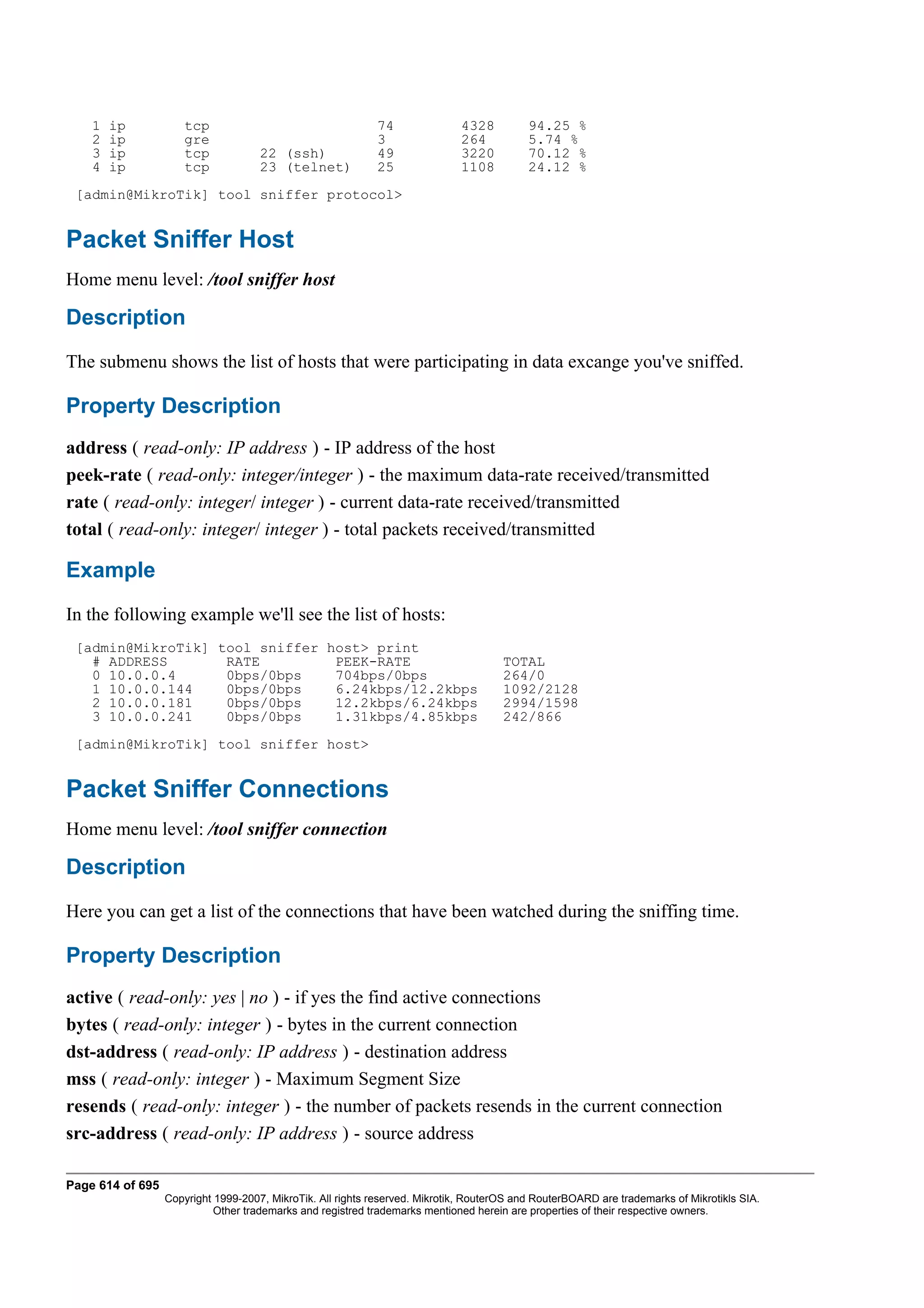 1   ip           tcp                                    74               4328          94.25 %
    2   ip           gre                                    3                264           5.74 %
    3   ip           tcp             22 (ssh)               49               3220          70.12 %
    4   ip           tcp             23 (telnet)            25               1108          24.12 %
 [admin@MikroTik] tool sniffer protocol>


Packet Sniffer Host
Home menu level: /tool sniffer host

Description
The submenu shows the list of hosts that were participating in data excange you've sniffed.

Property Description
address ( read-only: IP address ) - IP address of the host
peek-rate ( read-only: integer/integer ) - the maximum data-rate received/transmitted
rate ( read-only: integer/ integer ) - current data-rate received/transmitted
total ( read-only: integer/ integer ) - total packets received/transmitted

Example
In the following example we'll see the list of hosts:
 [admin@MikroTik] tool sniffer host> print
   # ADDRESS       RATE         PEEK-RATE                                             TOTAL
   0 10.0.0.4      0bps/0bps    704bps/0bps                                           264/0
   1 10.0.0.144    0bps/0bps    6.24kbps/12.2kbps                                     1092/2128
   2 10.0.0.181    0bps/0bps    12.2kbps/6.24kbps                                     2994/1598
   3 10.0.0.241    0bps/0bps    1.31kbps/4.85kbps                                     242/866
 [admin@MikroTik] tool sniffer host>


Packet Sniffer Connections
Home menu level: /tool sniffer connection

Description
Here you can get a list of the connections that have been watched during the sniffing time.

Property Description
active ( read-only: yes | no ) - if yes the find active connections
bytes ( read-only: integer ) - bytes in the current connection
dst-address ( read-only: IP address ) - destination address
mss ( read-only: integer ) - Maximum Segment Size
resends ( read-only: integer ) - the number of packets resends in the current connection
src-address ( read-only: IP address ) - source address

Page 614 of 695
                  Copyright 1999-2007, MikroTik. All rights reserved. Mikrotik, RouterOS and RouterBOARD are trademarks of Mikrotikls SIA.
                            Other trademarks and registred trademarks mentioned herein are properties of their respective owners.
 