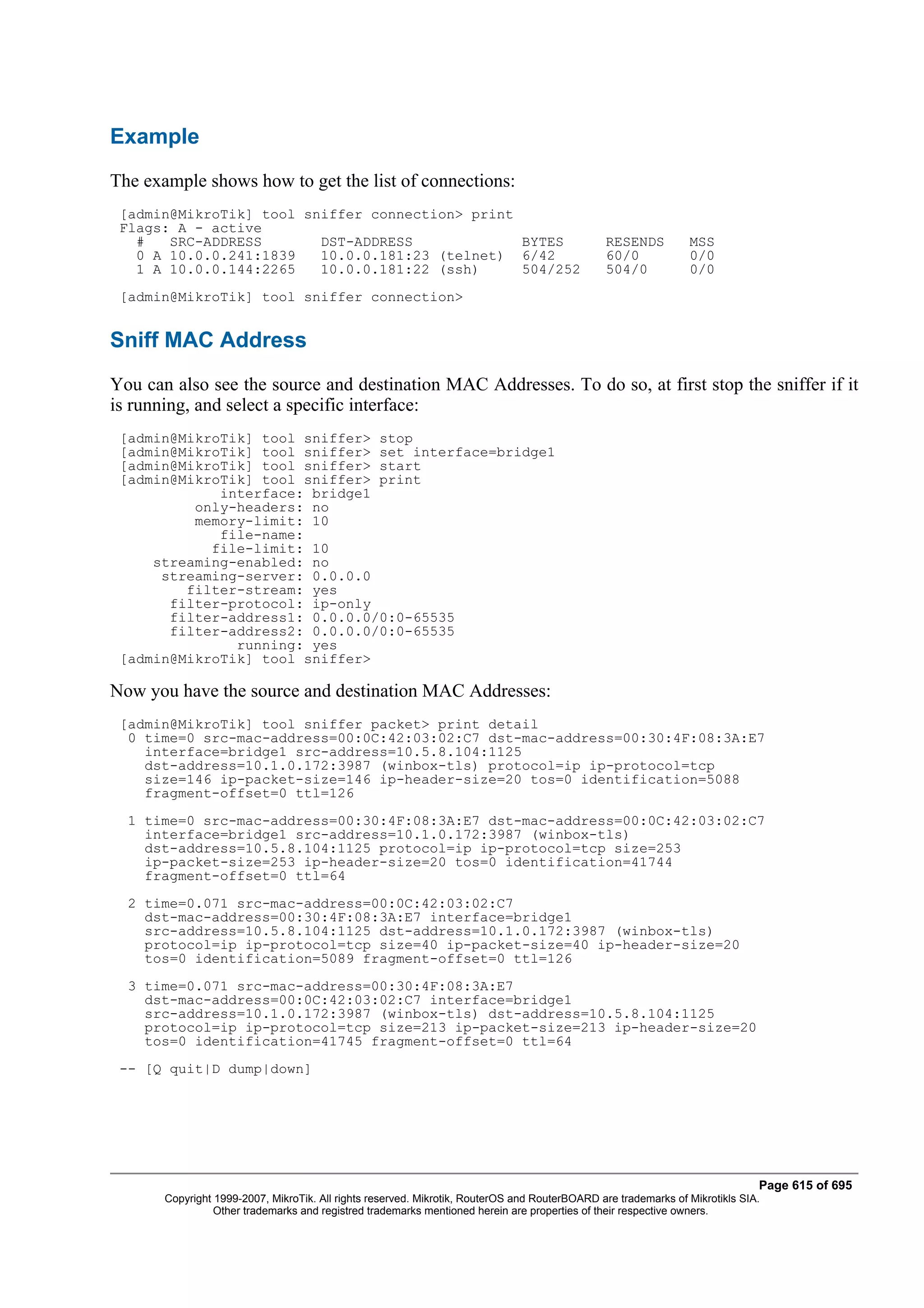 Example
The example shows how to get the list of connections:
 [admin@MikroTik] tool sniffer connection> print
 Flags: A - active
   #   SRC-ADDRESS       DST-ADDRESS             BYTES                                         RESENDS          MSS
   0 A 10.0.0.241:1839   10.0.0.181:23 (telnet) 6/42                                           60/0             0/0
   1 A 10.0.0.144:2265   10.0.0.181:22 (ssh)     504/252                                       504/0            0/0
 [admin@MikroTik] tool sniffer connection>


Sniff MAC Address
You can also see the source and destination MAC Addresses. To do so, at first stop the sniffer if it
is running, and select a specific interface:
 [admin@MikroTik] tool sniffer> stop
 [admin@MikroTik] tool sniffer> set interface=bridge1
 [admin@MikroTik] tool sniffer> start
 [admin@MikroTik] tool sniffer> print
             interface: bridge1
          only-headers: no
          memory-limit: 10
             file-name:
            file-limit: 10
     streaming-enabled: no
      streaming-server: 0.0.0.0
         filter-stream: yes
       filter-protocol: ip-only
       filter-address1: 0.0.0.0/0:0-65535
       filter-address2: 0.0.0.0/0:0-65535
               running: yes
 [admin@MikroTik] tool sniffer>

Now you have the source and destination MAC Addresses:
 [admin@MikroTik] tool sniffer packet> print detail
  0 time=0 src-mac-address=00:0C:42:03:02:C7 dst-mac-address=00:30:4F:08:3A:E7
    interface=bridge1 src-address=10.5.8.104:1125
    dst-address=10.1.0.172:3987 (winbox-tls) protocol=ip ip-protocol=tcp
    size=146 ip-packet-size=146 ip-header-size=20 tos=0 identification=5088
    fragment-offset=0 ttl=126
  1 time=0 src-mac-address=00:30:4F:08:3A:E7 dst-mac-address=00:0C:42:03:02:C7
    interface=bridge1 src-address=10.1.0.172:3987 (winbox-tls)
    dst-address=10.5.8.104:1125 protocol=ip ip-protocol=tcp size=253
    ip-packet-size=253 ip-header-size=20 tos=0 identification=41744
    fragment-offset=0 ttl=64
  2 time=0.071 src-mac-address=00:0C:42:03:02:C7
    dst-mac-address=00:30:4F:08:3A:E7 interface=bridge1
    src-address=10.5.8.104:1125 dst-address=10.1.0.172:3987 (winbox-tls)
    protocol=ip ip-protocol=tcp size=40 ip-packet-size=40 ip-header-size=20
    tos=0 identification=5089 fragment-offset=0 ttl=126
  3 time=0.071 src-mac-address=00:30:4F:08:3A:E7
    dst-mac-address=00:0C:42:03:02:C7 interface=bridge1
    src-address=10.1.0.172:3987 (winbox-tls) dst-address=10.5.8.104:1125
    protocol=ip ip-protocol=tcp size=213 ip-packet-size=213 ip-header-size=20
    tos=0 identification=41745 fragment-offset=0 ttl=64
 -- [Q quit|D dump|down]




                                                                                                                              Page 615 of 695
       Copyright 1999-2007, MikroTik. All rights reserved. Mikrotik, RouterOS and RouterBOARD are trademarks of Mikrotikls SIA.
                 Other trademarks and registred trademarks mentioned herein are properties of their respective owners.
 
