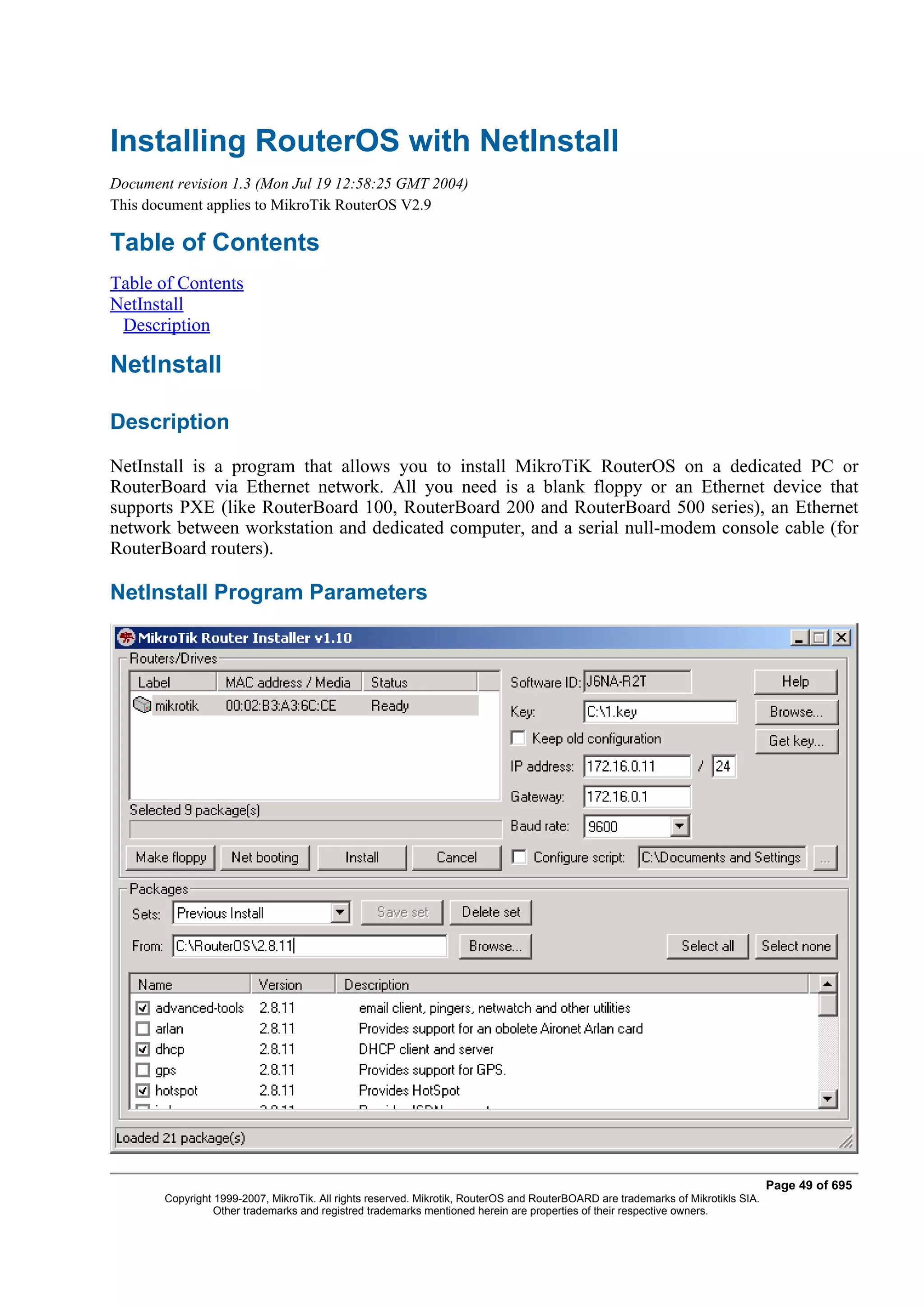 Installing RouterOS with NetInstall
Document revision 1.3 (Mon Jul 19 12:58:25 GMT 2004)
This document applies to MikroTik RouterOS V2.9

Table of Contents
Table of Contents
NetInstall
 Description

NetInstall

Description
NetInstall is a program that allows you to install MikroTiK RouterOS on a dedicated PC or
RouterBoard via Ethernet network. All you need is a blank floppy or an Ethernet device that
supports PXE (like RouterBoard 100, RouterBoard 200 and RouterBoard 500 series), an Ethernet
network between workstation and dedicated computer, and a serial null-modem console cable (for
RouterBoard routers).

NetInstall Program Parameters




                                                                                                                                  Page 49 of 695
       Copyright 1999-2007, MikroTik. All rights reserved. Mikrotik, RouterOS and RouterBOARD are trademarks of Mikrotikls SIA.
                 Other trademarks and registred trademarks mentioned herein are properties of their respective owners.
 